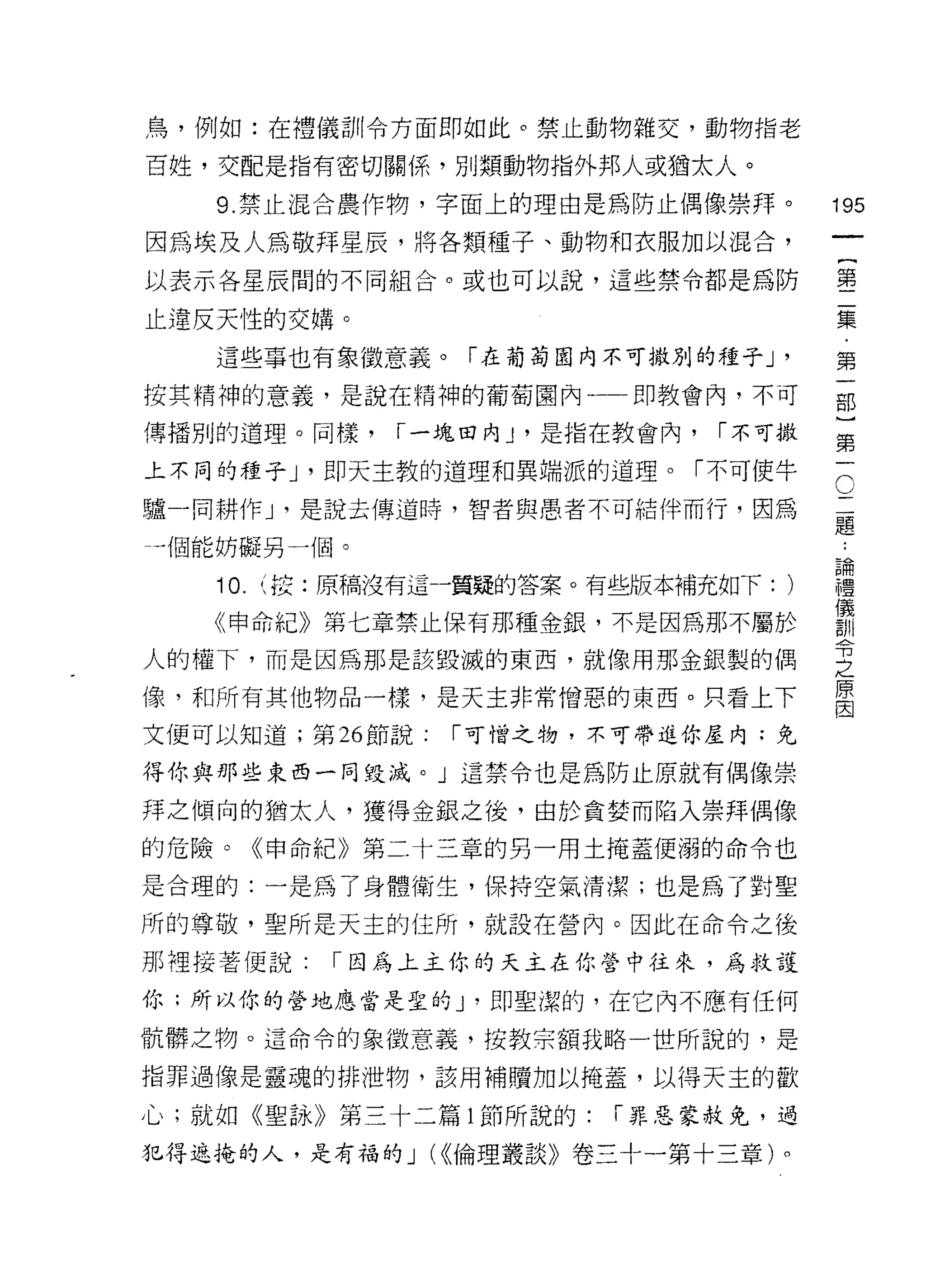 鳥，例如:在禮儀訓令方面即如此。禁止動物雜交，動物指老

百姓，交配是指有密切關係，另 IJ 類動物指外邦人或猶太人。

   9. 禁止混合農作物，字面上的理由是為防止偶像崇拜。               195
因為埃及人為敬拜星辰，將各類種子、動物和衣服加以混合，
                                                 一
                                                 {
以表示各星辰間的不同組合。或也可以說，這些禁令都是為防
                                                 第
止違反天性的交婿。                                        二
   這些事也有象徵意義。「在葡萄園內不可撒別的種子 J            '        集
按其精神的意義，是說在精神的葡萄園內一一即教會內，不可                      ﹒
傳播別的道理。同樣，     1-;:鬼田內 J '是指在教會內，   1 不可撒
                                                 第
                                                 一
                                             O
上不同的種子 J '即天主教的道理和異端派的道理。「不可使牛
                                             二   部
驢一同耕作 J '是說去傳道時，智者與患者不可結伴而行，因為               題
                                             ﹒
                                                 }
一個能妨礙另一個。                                    論   第
   10.   (按:原稿沒有這一質疑的答案。有些版本補充如下:       )
                                             禮
                                             儀   一
                                             訓
   《申命紀》第七章禁止 1果有那種金銀，不是因為那不屬於               令
                                             之
人的權下，而是因為那是該毀滅的東西，就像用那金銀製的偶                  原
                                             因
像，和所有其他物品一樣，是天主非常憎惡的東西。只看上下

文便可以知道;第 26 節說:   1 可惜之物，不可帶進你屋內:免

得你與那些東西一同毀滅。」這禁令也是為防止原就有偶像崇

拜之傾向的猶太人，獲得金銀之後，由於貪婪而陷入崇拜偶像

的危險。《申命紀》第二十三章的另一用土掩蓋便溺的命令也

是合理的:一是為了身體衛生，保持空氣清潔;也是為了對聖

所的尊敬，聖所是天主的住所，就設在營內。因此在命令之後

那裡接著便說:     1 因為上主你的天主在你營中往來，為救護

你;所以你的營地應當是堂的 y 即聖潔的，在它內不應有任何

骯髒之物。這命令的象{故意義，按教宗額我略一世所說的，是

指罪過像是靈魂的排泄物，該用補贖加以掩蓋，以得天主的歡

心;就如《聖詠》第三十二篇 l 節所說的:       1 罪惡蒙赦免，過

犯得遮掩的人，是有福的 J U(倫理叢談》卷三十一第十三章)。
 