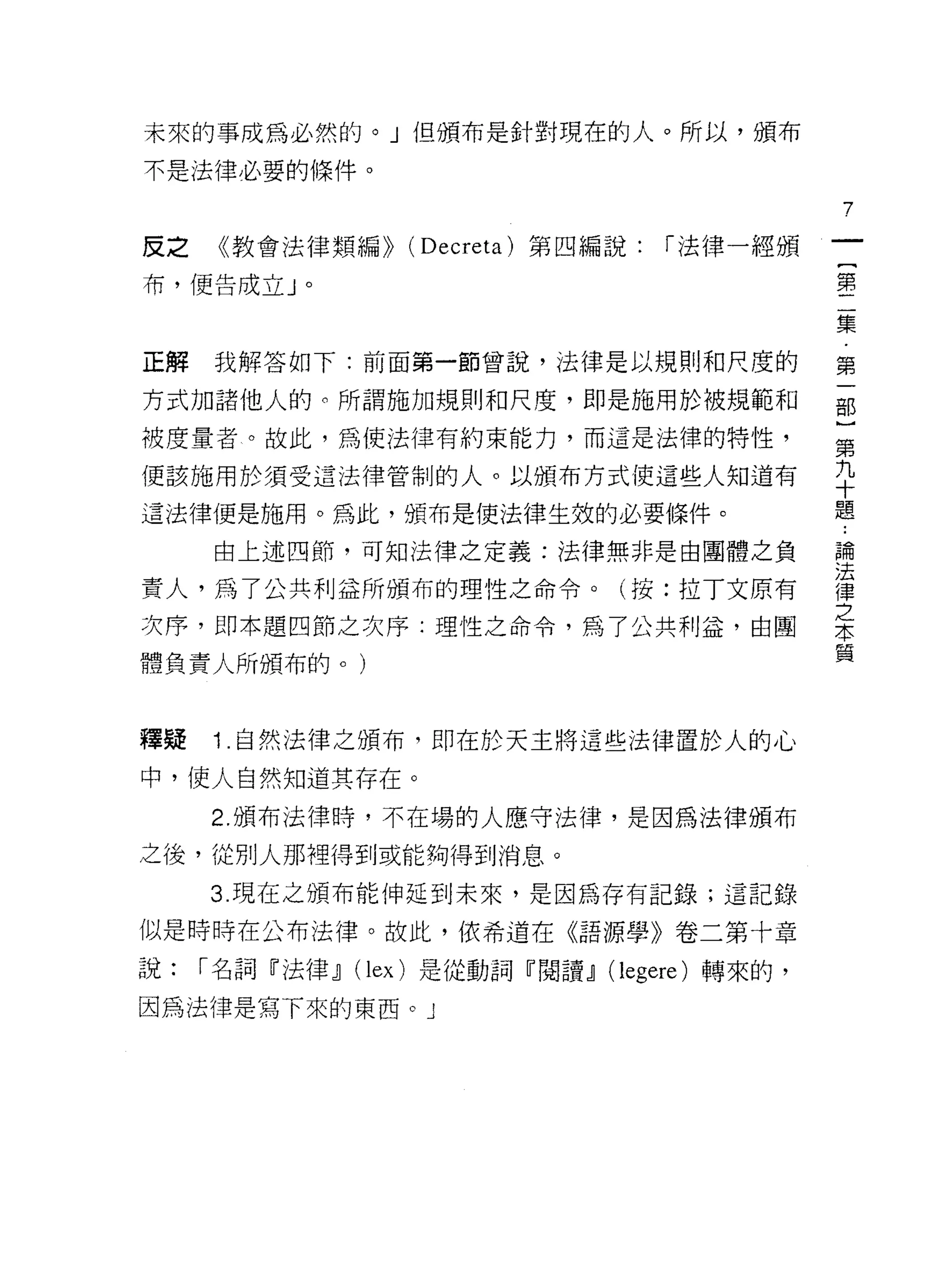 未來的事成為必然的。」但頒布是針對現在的人。所以，頒布

不是法律必要的條件。

                                             7

皮之    《教會法律類編>> (Decreta) 第四編說:   í 法律一經頒

布，便告成立」。                                     第

                                             集

正解我解答如下:前面第一節曾說，法律是以規則和尺度的                   第

方式加諸他人的。所謂施加規則和尺度，即是施用於被規範和                  部
被度量者。故此，為使法律有約束能力，而這是法律的特性，                  第

便該施用於須受這法律管制的人。以頒布方式使這些人知道有                  平
這法律便是施用。為此，頒布是使法律生效的必要條件。                    題
     由上述四節，可知法律之定義:法律無非是由團體之負                重

責人，為了公共利益所頒布的理性之命令。(按:拉丁文原有                  律
                                             之
次序，即本題四節之次序:理性之命令，為了公共利益，由團                  本
體負責人所頒布的。)                                   質



釋疑   1 .自然法律之頒布，即在於天主將這些法律置於人的心
中，使人自然知道其存在。
     2. 頒布法律時，不在場的人應守法律，是因為法律頒布

之後，從別人那裡得到或能夠得到消息。
     3. 現在之頒布能伸延到未來，是因為存有記錄;這記錄

似是時時在公布法律。故此，依希道在《語源學》卷二第十章

說:   í 名詞『法律~ (lex) 是從動詞『閱讀~ (legere) 轉來的，
因為法律是寫下來的東西。 J
 