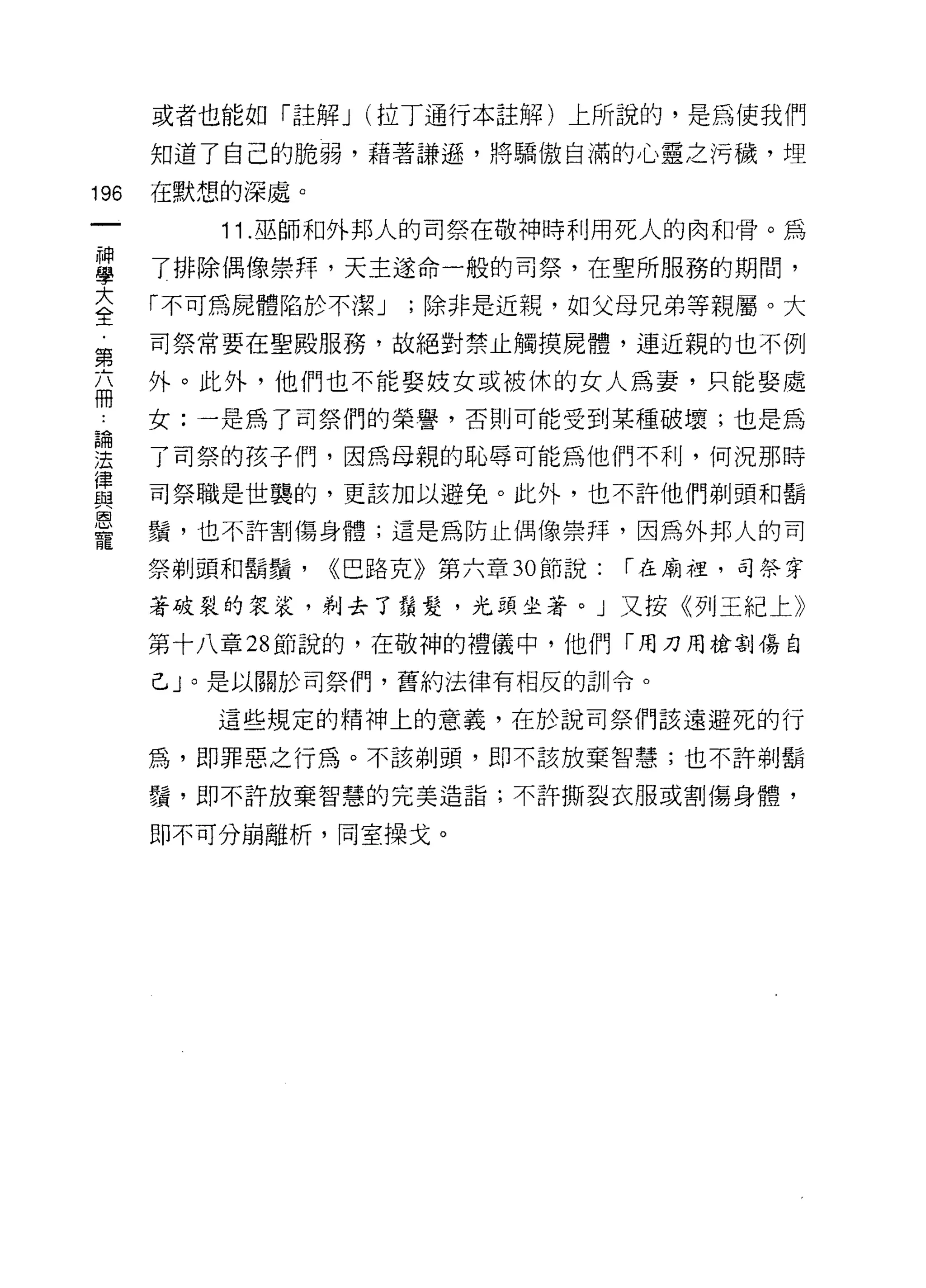 或者也能如「註解 J (拉丁通行本註解)上所說的，是為使我們

      知道了自己的脆弱，藉著謙遜，將驕傲自滿的心靈之污穢，埋

196   在默想的深處。
         11 .巫師和外邦人的司祭在敬神時利用死人的肉和骨。為
富     了排除偶像崇拜，天主遂命一般的司祭，在聖所服務的期間，
至     「不可為屍體陷於不潔 J ;除非是近親，如父母兄弟等親屬。大
第     司祭常要在聖殿服務，故絕對禁止觸摸屍體，連近親的也不例

高     外。此外，他們也不能娶妓女或被休的女人為妻，只能娶處
      女:一是為了司祭們的榮譽，否則可能受到某種破壞;也是為
論

法     了司祭的孩子們，因為母親的恥辱可能為他們不利，何況那時
律
自2    司祭職是世襲的，更該加以避免。此外，也不許他們剃頭和鬍

是     鬚，也不許割傷身體;這是為防止偶像崇拜，因為外邦人的司
      祭剃頭和鬍鬚，   ((巴路克》第六章 30 節說:   í 在廟裡，司祭穿

      著破裂的袋裝，剃去了鬚髮，光頭坐著。」又按《列王紀上》

      第十八章 28 節說的，在敬神的禮儀中，他們「用刀用槍割傷自

      己」。是以關於司祭{門，舊約法律有相反的訓令。

         這些規定的精神上的意義，在於說司祭們該遠避死的行

      為，即罪惡之行為。不該剃頭，即不該放棄智慧;也不許剃鬍

      鬚，即不許放棄智慧的完美造詣;不許撕裂衣服或割傷身體，

      即不可分崩離析，同室操戈。
 