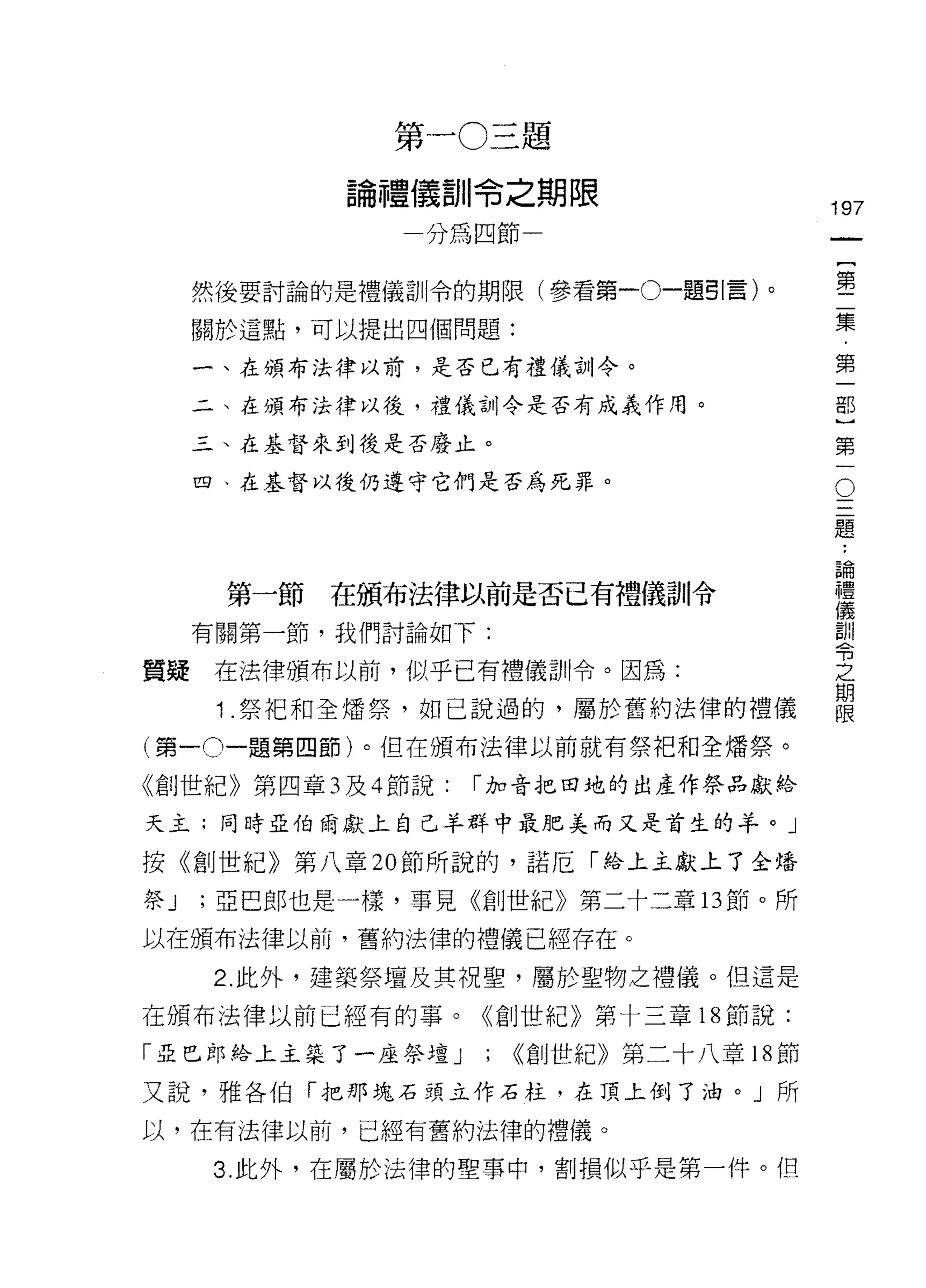 第一 0 三題

            論禮儀訓令之期限
                                          197
                分為四節一                          一
                                               {
     然後要討論的是禮儀訓令的期限(參看第一0一題引言)。                第
     關於這點，可以提出四個問題:                            二
     一、在頒布法律以前，是否已有禮儀訓令。                       集
     二、在頒布法律以後，禮儀古 11 令是否有成義作用。
                                               第
                                               一
     三、在基督來到後是否廢止。
                                               部
                                           O
                                           三}
     四、在基督以後仍遵守它們是否為死罪。

                                           題第

                                           論一
                                           ..

                                           禮
      第一節在頒布法律以前是否已有禮儀訓令                   儀
                                           訓
     有關第一節，我們討論如下:                         令
                                           之
質疑    在法律頒布以前，似乎已有禮儀訓令。因為:                 期
                                           限
      1.祭把和全矯祭，如己說過的，屬於舊約法律的禮儀

(第一。一題第四節)。但在頒布法律以前就有祭把和全矯祭。

《創世紀》第四章 3 及 4 節說:   r 加音把田地的出產作祭品獻給

天主;同時亞伯爾獻上自己羊群中最肥美而又是首生的羊。」

按《創世紀》第八章 20 節所說的，諾厄「給上主獻上了全培

祭J   ;亞巴郎也是一樣，事見《創世紀》第二十二章的節。所

以在頒布法律以前，舊約法律的禮儀已經存在。

      2. 此外，建築祭壇及其祝聖，屬於聖物之禮儀。但這是

在頒布法律以前已經有的事。《創世紀》第十三章 18 節說:

「亞巴郎絡上主築了一座祭壇 J      ; ((創世紀》第二十八章 18 節
又說，雅各伯「把那塊石頭立作石柱，在頂上倒了油。」所

以，在有法律以前，已經有舊約法律的禮儀。

      3. 此外，在屬於法律的聖事中，割損似乎是第一件。但
 