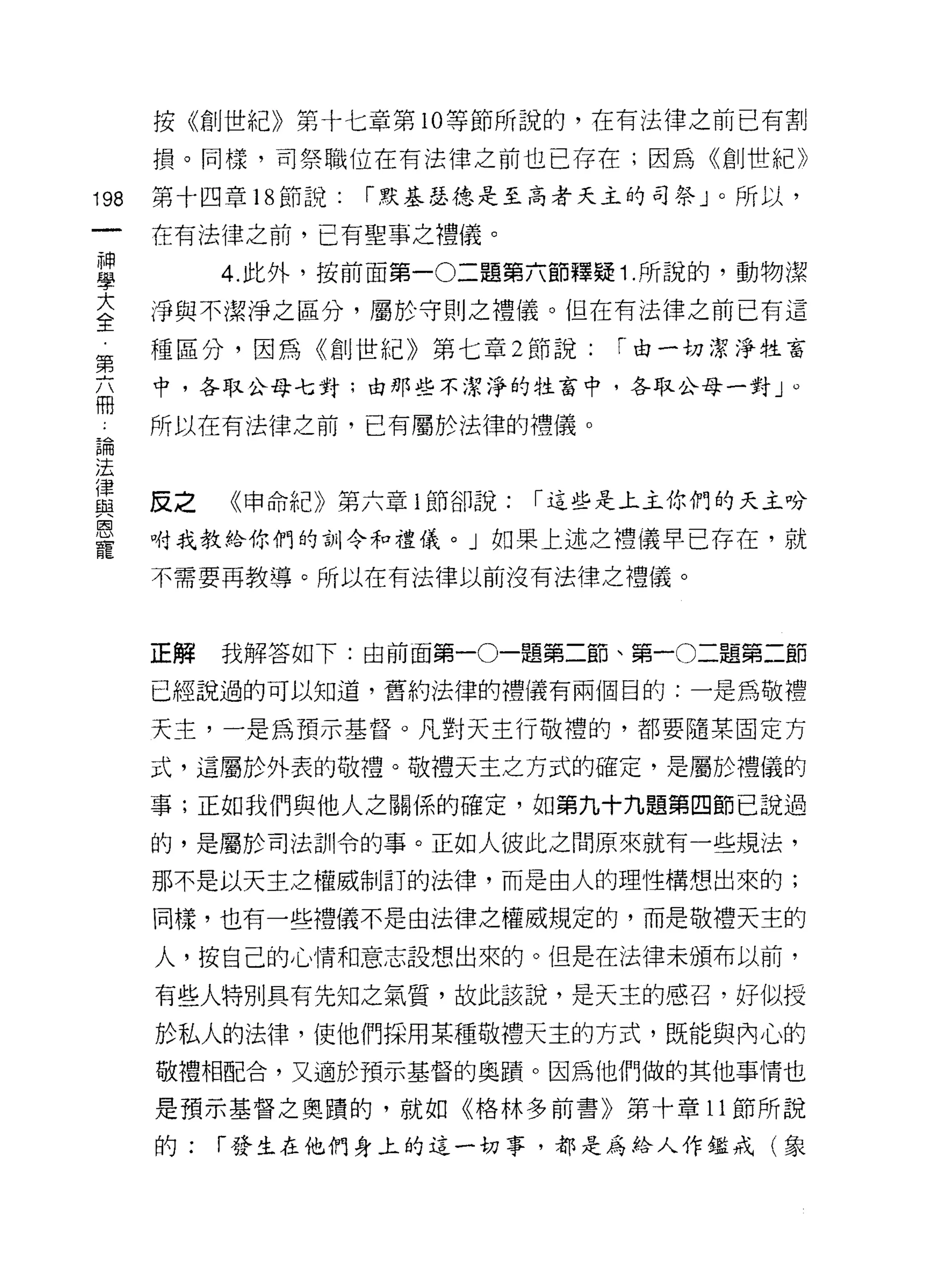 按《創世紀》第十七章第 10 等節所說的，在有法律之前已有割

      損。同樣，司祭職位在有法律之前也已存在;因為《創世紀》

198   第十四章 18 節說:   1"默基瑟德是至高者天主的司祭」。所以，

      在有法律之前，已有聖事之禮儀。
當          4 此外，按前面第一0二題第六節釋疑 1 所說的，動物潔
室     淨與不潔淨之區分，屬於守則之禮儀。但在有法律之前已有這
第     種區分，因為《創世紀》第七章 2 節說:      1"由一切潔淨牲畜
      中，各取公母七對:由那些不潔淨的牲畜中，各取公母一對」 ο
冊
4     所以在有法律之前，已有屬於法律的禮儀。
已開
法
i聿
屆主    反之   《申命紀》第六章 i 節卻說:   1"這些是上主你們的天主吩
恩
      咐我教給你們的訓令和禮儀。」如果上述之禮儀早已存在，就
寵
      不需要再教導。所以在有法律以前沒有法律之禮儀。



      正解   我解答如下:由前面第一0一題第二節、第一0二題第二節

      已經說過的可以知道，舊約法律的禮儀有兩個目的:一是為敬禮

      天主，一是為預示基督。凡對天主行敬禮的，都要隨某固定方

      式，這屬於外表的敬禮。敬禮天主之方式的確定，是屬於禮儀的

      事;正如我們與他人之關係的確定，如第九十九題第四節已說過

      的，是屬於司法訓令的事。正如人彼此之間原來就有一些規法，

      那不是以天主之權威制訂的法律，而是由人的理性構想出來的;

      同樣，也有一些禮儀不是由法律之權威規定的，而是敬禮天主的

      人，按自己的{，情和意志設想出來的。但是在法律未頒布以前，

      有些人特別具有先知之氣質，故此該說，是天主的感召，好似授

      於私人的法律，使他們採用某種敬禮天主的方式，既能與內心的
      敬禮相配合，又適於預示基督的奧蹟。因為他們做的其他事情也

      是預示基督之奧蹟的，就如《格林多前書》第十章 11 節所說

      的:   1"發生在他們身上的這一切事，都是為給人作鑑戒(象
 