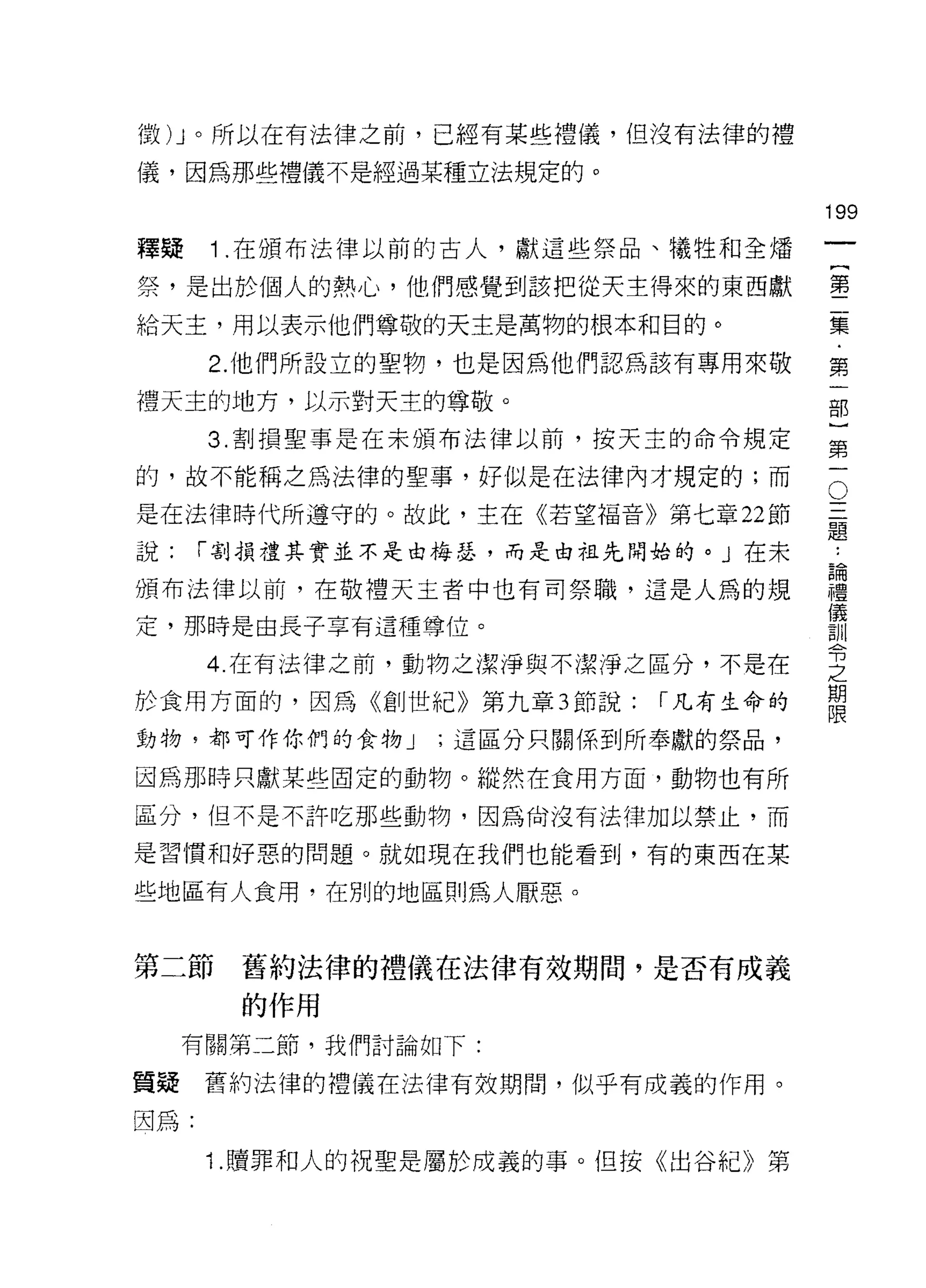 徵 )J 。所以在有法律之前，已經有某些禮儀，但沒有法律的禮

儀，因為那些禮儀不是經過某種立法規定的。

                                    199
釋按    1 .在頒布法律以前的古人，獻這些祭品、犧牲和全矯
                                         一
                                         {
祭，是出於個人的熱心，他們感覺到該把從天主得來的東西獻
                                         第
給天主，用以表示他們尊敬的天主是萬物的根本和目的。                二
      2. 他們所設立的聖物，也是因為他們認為該有專用來敬         集
禮天主的地方，以示對天主的尊敬。                         ﹒
      3. 割損聖事是在未頒布法律以前，按天主的命令規定
                                         第
                                         一
                                     O
的，故不能稱之為法律的聖事，好似是在法律內才規定的;而
                                     三   部
是在法律時代所遵守的。故此，主在《若望福音》第七章 22 節       題   }
說:    í 割損禮其實並不是由梅瑟，而是由祖先開始的。」在未
                                     ..
                                     論   第
頒布法律以前，在敬禮天主者中也有司祭職，這是人為的規
                                     禮
                                     儀
                                         一
                                     訓
定，那時是由長子享有這種尊位。                      令
                                     之
      4. 在有法律之前，動物之潔淨與不潔淨之區分，不是在     期
                                     限
於食用方面的，因為《創世紀》第九章 3 節說:   í 凡有生命的
動物，都可作你們的食物 J   ;這區分只關係到所奉獻的祭品，

因為那時只獻某些固定的動物。縱然在食用方面，動物也有所
區分，但不是不許吃那些動物，因為尚沒有法律加以禁止，而

是習慣和好惡的問題。就如現在我們也能看到，有的東西在某

些地區有人食用，在別的地區則為人厭惡。


第二節    舊約法律的禮儀在法律有效期間，是否有成義
       的作用
     有關第二節，我們討論如下:

質疑舊約法律的禮儀在法律有效期間，似乎有成義的作用。
因為:

      1 .贖罪和人的祝聖是屬於成義的事。但按《出谷紀》第
 