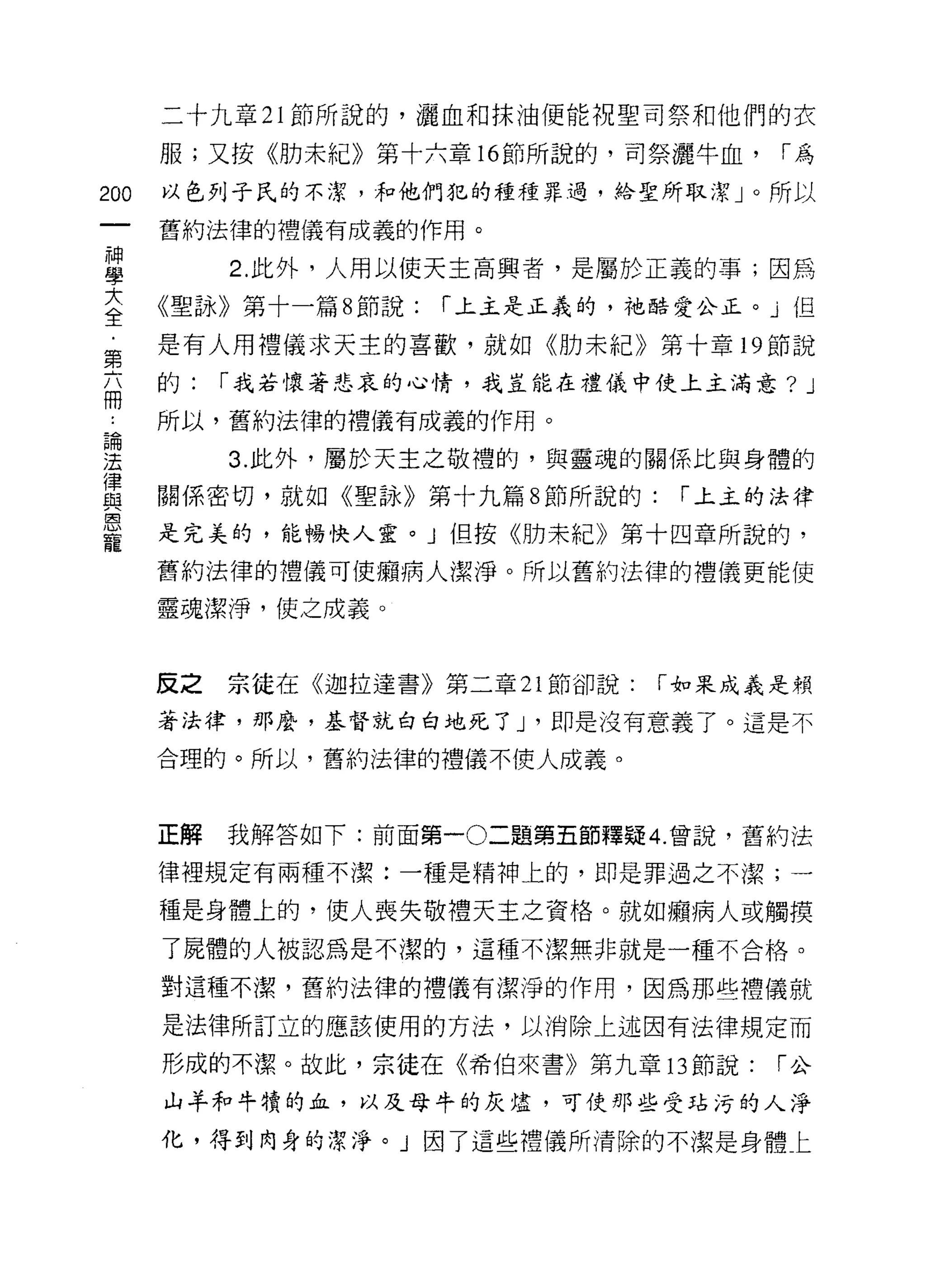二十九章 21 節所說的，灑血和抹油便能祝聖司祭和他們的衣

      服;又按《肋未紀》第十六章的節所說的，司祭灑牛血，         1"為

200   以色列子氏的不潔，和他們犯的種種罪過，給聖所取潔」。所以

      舊約法律的禮儀有成義的作用。
神
學          2. 此外，人用以使天主高興者，是屬於正義的事;因為
三     《聖詠》第十一篇 8 節說: 1"上主是正義的，祂酷愛公正。」但
第     是有人用禮儀求天主的喜歡，就如《肋末紀》第十章 19 節說
志     的:   1"我若懷著悲哀的心情，我豈能在禮儀中使上主滿意?      J
 :    所以，舊約法律的禮儀有成義的作用。

理          3 此外，屬於天主之敬禮的，與靈魂的關係比與身體的
重     關係密切，就如《聖詠》第十九篇 8 節所說的: 1"上土的法律
是     是完美的，能暢快人靈。」但按《肋未紀》第十四章所說的，
      舊約法律的禮儀可使擷病人潔淨。所以舊約法律的禮儀更能使

      靈魂潔淨，使之成義。



      反之   宗徒在《迦拉達書》第二章 21 節卻說:   1"如果成義是賴

      著法律，那麼，基督就白白地死了 J '即是沒有意義了。這是不

      合理的。所以，舊約法律的禮儀不使人成義。



      正解   我解答如下:前面第一 0 二題第五節釋疑 4. 曾說，舊約法

      律裡規定有兩種不潔:一種是精神上的，即是罪過之不潔;一

      種是身體上的，使人喪失敬禮天主之資格。就如癮病人或觸摸
      了屍體的人被認為是不潔的，這種不潔無非就是一種不合格。

      對這種不潔，舊約法律的禮儀有潔淨的作用，因為那些禮儀就
      是法律所訂立的應該使用的方法，以消除上述因有法律規定而

      形成的不潔。故此，宗徒在《希伯來書》第九章的節說:         1"公

      山羊和牛曠的血，以及母牛的灰燼，可使那些受站污的人淨

      化，得到肉身的潔淨。」因了這些禮儀所清除的不潔是身體上
 