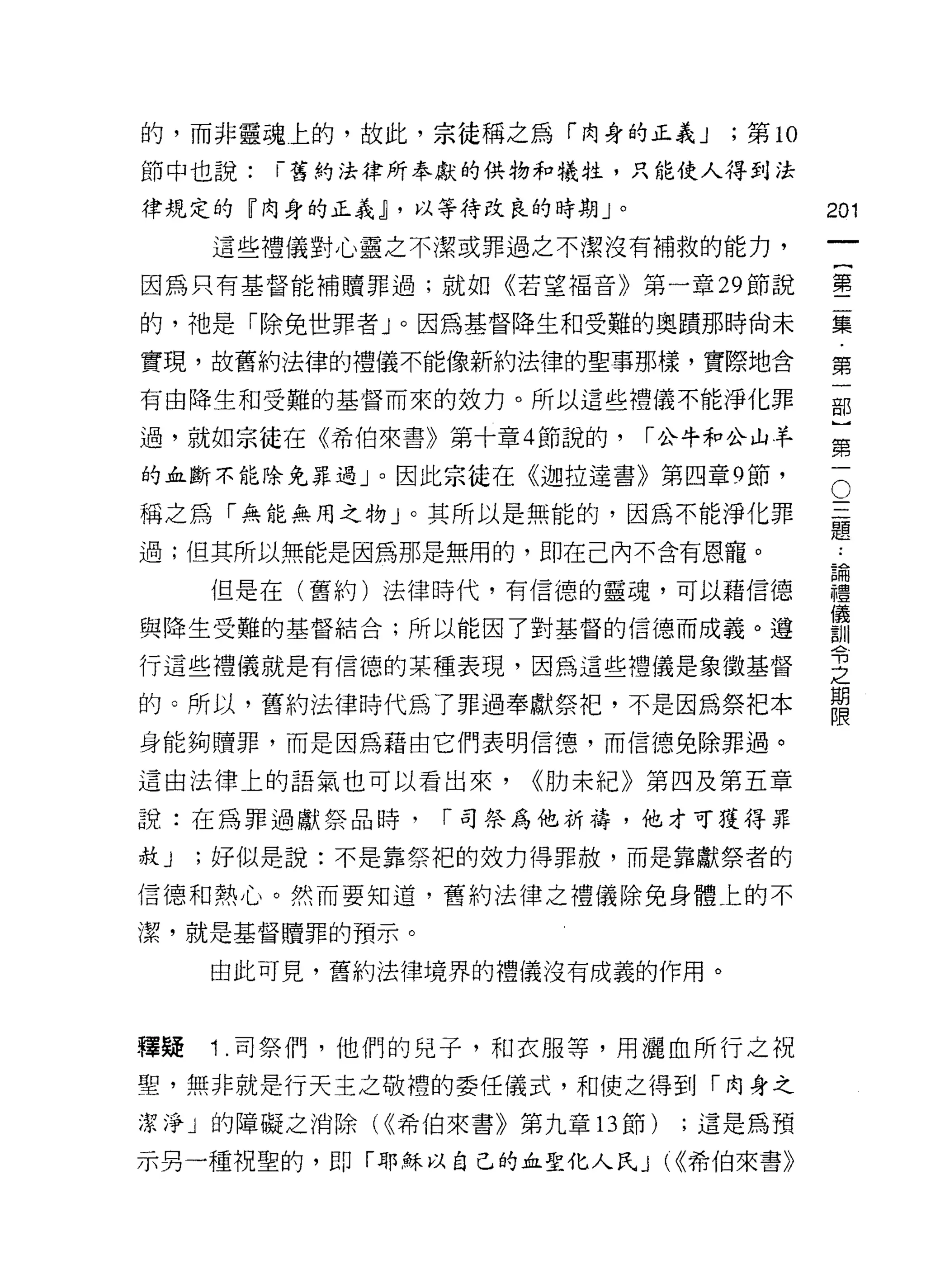 的，而非靈魂上的，故此，宗徒稱之為「肉身的正義 J           ;第 10
節中也說:   ï 舊約法律所奉獻的供物和犧牲，只能使人得到法

律規定的『肉身的正義 j ，以等待改良的時期 J   0                201
     這些禮儀對心靈之不潔或罪過之不潔沒有補救的能力，

因為只有基督能補贖罪過;就如《若望福音》第一章 29 節說               鑒

的，祂是「除兔世罪者」。因為基督降生和受難的奧蹟那時尚未                集

實現，故舊約法律的禮儀不能像新約法律的聖事那樣，實際地含                第

有由降生和受難的基督而來的效力。所以這些禮儀不能淨化罪                 部

過，就如宗徒在《希伯來書》第十章 4 節說的，        I 公牛羊口公山羊
                                            第
的血斷不能除兔罪過」。因此宗徒在《迦拉達書》第四章 9 節，

稱之為「無能無用之物」。其所以是無能的，因為不能淨化罪                 。
                                            三
過;但其所以無能是因為那是無用的，即在己內不含有恩寵。:

     但是在(舊約)法律時代，有信德的靈魂，可以藉信德               謹
                                            儀
與降生受難的基督結合;所以能因了對基督的信德而成義。遵                 割|


                                            可3
行這些禮儀就是有信德的某種表現，因為這些禮儀是象徵基督
                                            之
                                            期
的。所以，舊約法律時代為了罪過奉獻祭把，不是因為祭把本
                                            限
身能夠贖罪，而是因為藉由它們表明信(孽，而信德免除罪過。

這由法律上的語氣也可以看出來，     <<肋末紀》第四及第五章

說:在為罪過獻祭品時，    I 司祭為他祈禱，他才可獲得罪

赦J   ;好似是說:不是靠祭把的效力得罪赦，而是靠獻祭者的

信德和熱心。然而要知道，舊約法律之禮儀除兔身體上的不

潔，就是基督贖罪的預示。

     由此可見，舊約法律境界的禮儀沒有成義的作用。



釋疑   1 .司祭{門，他們的兒子，和衣服等，用灑血所行之祝
聖，無非就是行天主之敬禮的委任儀式，和使之得到「肉身之
潔淨」的障礙之消除( ((希伯來書》第九章的節)         ;這是為預

示另一種祝聖的，即「耶穌以自己的血聖化人民 J (((希伯來書》
 