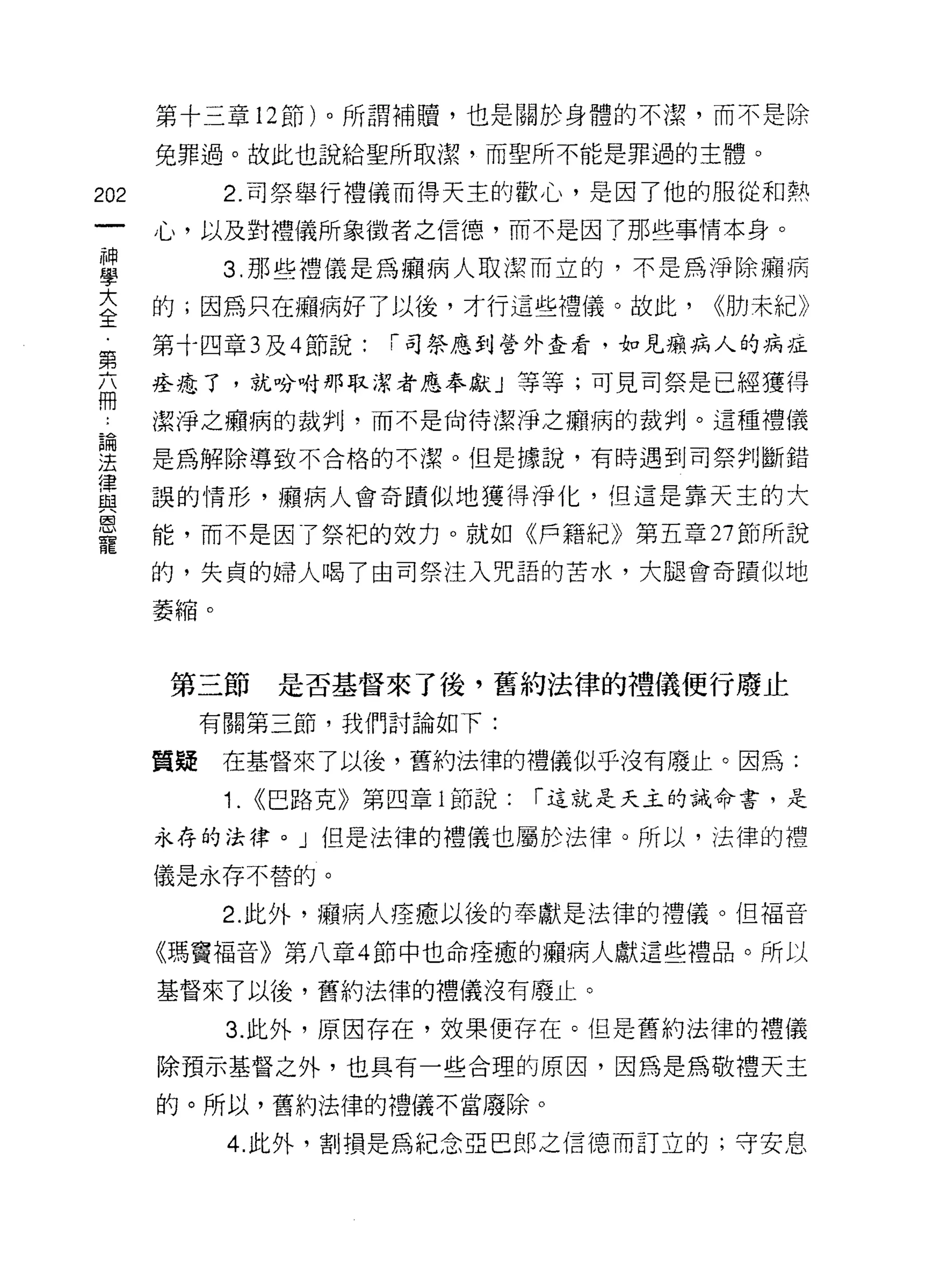 第十三章 12 節)。所謂補贖，也是關於身體的不潔，而不是除

      兔罪過。故此也說給聖所取潔，而聖所不能是罪過的主體。

202         2. 司祭舉行禮儀而得天主的歡心，是因了他的服從和熱
      心，以及對禮儀所象徵者之信德，而不是因了那些事情本身。

車           3 那些禮儀是為廟病人取潔而立的，不是為淨除癮病
室     的;因為只在繡病好了以後，才行這些禮儀。故此， <<肋末紀》
第     第十四章 3 及 4 節說:    i 司祭應到營外查看，如見癥病人的病挂

在     痊准了，就吩咐那取潔者應奉獻」等等;可見司祭是已經獲得
…     潔淨之癥病的裁判，而不是尚待潔淨之擷病的裁判。這種禮儀
自間
;王    是為解除導致不合格的不潔。但是據說，有時遇到司祭判斷錯

軍     誤的情形，顯病人會奇蹟似地獲得淨化，但這是靠天主的大
喜     能，而不是因了祭把的效力。就如《戶籍紀》第五章 27 節所說
      的，失貞的婦人喝了由司祭注入咒語的苦水，大腿會奇蹟似地

      萎縮。



       第三節        是否基督來了後，舊約法律的禮儀便行廢止
           有關第三節，我們討論如下:

      質疑    在基督來了以後，舊約法律的禮儀似乎沒有廢止。因為:
            1.   <<巴路克》第四章 i 節說:   í 這就是天主的誡命書，是

      永存的法律。」但是法律的禮儀也屬於法律。所以，法律的禮
      儀是永存不替的。

            2. 此外，癥病人痊癒以後的奉獻是法律的禮儀。但福音

      《瑪竇福音》第八章 4 節中也命痊癒的癥病人獻這些禮品。所以

      基督來了以後，舊約法律的禮儀沒有廢止。

            3. 此外，原因存在，效果便存在。但是舊約法律的禮儀
      除預示基督之外，也具有一些合理的原因，因為是為敬禮天主

      的。所以，舊約法律的禮儀不當廢除。

            4. 此外，害IJ 損是為紀念亞巴郎之信德而訂立的;守安息
 