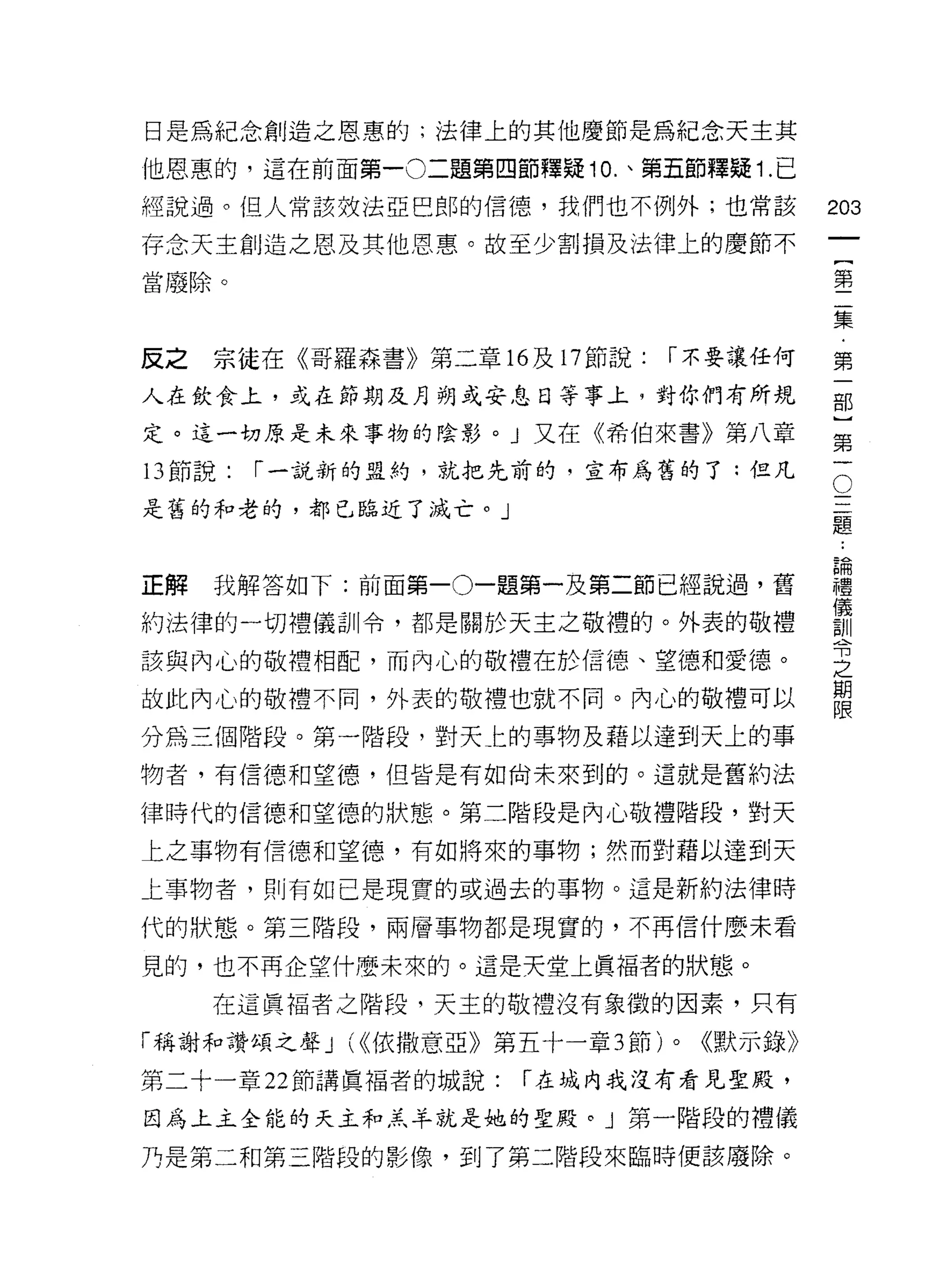 日是為紀念創造之恩惠的;法律上的其他慶節是為紀念天主其

他恩惠的，這在前面第一 0 二題第四節釋疑 10. 、第五節釋漿 1. 已

經說過。但人常該效法亞巳郎的信德，我們也不例外;也常該                  203
存念天主創造之恩及其他恩惠。故至少書j 損及法律上的慶節不
                                                      一
                                                      {
當廢除。
                                                      第
                                                      二
反之   宗徒在《哥羅森書》第二章的及 17 節說:      l'不要讓任何               集
人在飲食上，或在節期及月朔或安息日等事上，對你們有所規                           ﹒
定。這一切原是未來事物的陰影。」又在《希伯來書》第八章
                                                      第
                                              O
                                                      一
13 節說:   l'一說新的盟約，就把先前的，宣布為舊的了:但凡
                                                  三部
是舊的和老的，都已臨近了滅亡。」                                  題}
                                                  ﹒
                                                  論第
                                                  儀一
                                                  禮
正解   我解答如下:前面第一 0一題第一及第二節已經說過，舊
                                                  訓
約法律的一切禮儀訓令，都是關於天主之敬禮的。外表的敬禮                       令
                                                  之
該與內心的敬禮相配，而內心的敬禮在於信德、望德和愛德。                       期
故此內心的敬禮不同，外表的敬禮世就不同。內心的敬禮可以
                                                  限

分為三個階段。第一階段，對天上的事物及藉以達到天上的事
物者，有信德和望德，但皆是有如尚未來到的。這就是舊約法

律時代的信德和望德的狀態。第二階段是內心敬禮階段，對天

上之事物有信德和望德，有如將來的事物;然而對藉以達到天

上事物者，貝 Ij 有如己是現實的或過去的事物。這是新約法律時

代的狀態。第三階段，兩層事物都是現實的，不再信什麼未看

見的，也不再企望什麼未來的。這是天堂上真褔者的狀態。

     在這真褔者之階段，天主的敬禮沒有象徵的因素，只有

「稱謝和讚頌之聲 J (<<依撒意亞》第五十一章 3 節)   0   <<默示錄》
第二十一章 22 節講真褔者的城說:   l'在域內我沒有看見聖殿，

因為上主全能的天主和羔羊就是她的聖殿。」第一階段的禮儀

乃是第二和第三階段的影像，到了第二階段來臨時使該廢除。
 