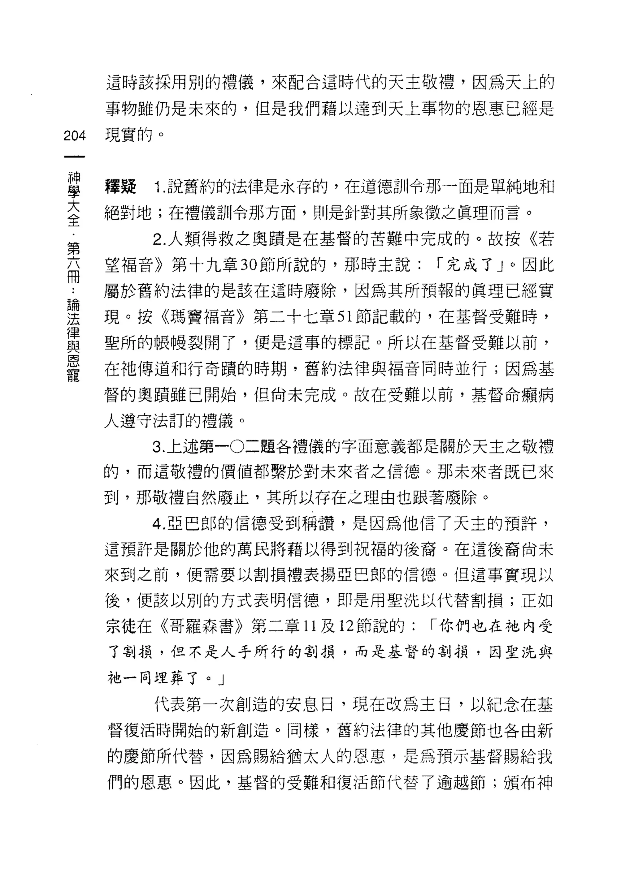 這時該採用別的禮儀，來配合這時代的天主敬禮，因為天上的

      事物雖仍是未來的，但是我們藉以達到天上事物的恩惠已經是

204   現實的。


當     釋疑 1 說舊約的法律是永存的，在道德自"令那一面是單純地和
三     絕對地;在禮儀司11令那方面，則是針對其所象徵之真理而言。
第        2 人類得救之奧蹟是在基督的苦難中完成的。故按《若

志     望福音》第十九章 30 節所說的，那時主說:      í 完成了」。因此
三     屬於舊約法律的是該在這時廢除，因為其所預報的真理已經寶
:這    現。按《瑪竇福音》第二十七章 51 節記載的，在基督受難時，
實     聖所的帳慢裂開了，便是這事的標記。所以在基督受難以前，
是     在祂傳道和行奇蹟的時期，舊約法律與福音同時並行;因為基
      督的奧蹟雖已開始，但尚未完成。故在受難以前，基督命繡病

      人遵守法訂的禮儀。

         3. 上述第一0二題各禮儀的字面意義都是關於天主之敬禮

      的，而這敬禮的價值都繫於對未來者之信德。那未來者既已來

      到，那敬禮自然廢止，其所以存在之理由也跟著廢除。

         4. 亞巴郎的信德受到稱讀，是因為他信了天主的預許，
      這預許是關於他的萬民將藉以得到祝福的後裔。在這後裔尚未

      來到之前，便需要以割損禮表揚亞巴郎的信德。但這事實現以

      後，便該以別的方式表明信德，即是用聖洗以代替割損;正如

      宗徒在《哥羅森書》第二章 11 及 12 節說的:   í 你們也在祂內受
      了割損，但不是人手所行的割損，而是基督的割損，因聖洗與

      中也一同理葬了。」

         代表第一次創造的安息日，現在改為主日，以紀念在基
      督復活時開始的新創造。同樣，舊約法律的其他慶節也各由新

      的慶節所代替，因為賜給猶太人的恩惠，是為預示基督賜給我

      們的恩惠。因此，基督的受難和復活節代替了逾越節;頒布神
 