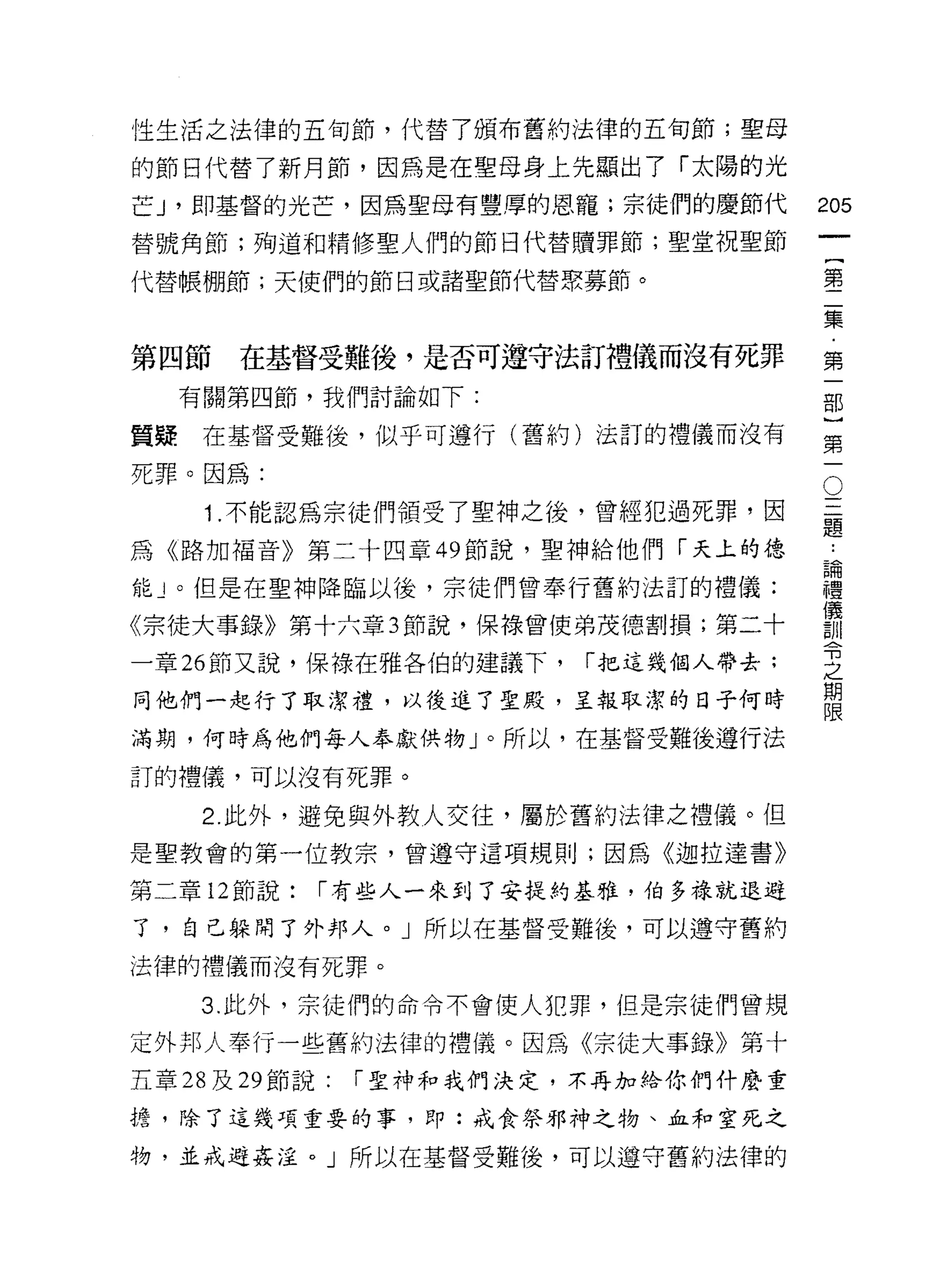 性生活之法律的五旬節，代替了頒布舊約法律的五旬節;聖母

的節目代替了新月節，因為是在聖母身上先顯出了「太陽的光
芒 J '即基督的光芒，因為聖母有豐厚的恩寵;宗徒們的慶節代          205
替號角節;殉道和精修聖人們的節日代替贖罪節;聖堂祝聖節
                                                 一
                                                 {
代替帳棚節;天使們的節日或諸聖節代替眾募節。
                                                 第
                                                 二
第四節    在基督受難後，是否可遵守法訂禮儀而沒有死罪                     集
     有關第四節，我們討論如下:                               ﹒
                                                 第
質疑    在基督受難後，似乎可遵行(舊約)法訂的禮儀而沒有
                                                 一
                                         O
死罪。因為:
                                         三       部
      1 .不能認為宗徒們領受了聖神之後，曾經犯過死罪，因         題       }
                                             論第
                                             ..
為《路加福音》第二十四章 49 節說，聖神給他們「天上的德
                                             禮一
能」。但是在聖神降臨以後，宗徒們曾奉行舊約法訂的禮儀:                  儀
                                             訓
《宗徒大事錄》第十六章 3 節說， f果祿曾使弟茂德割損;第二十             令
一章 26 節又說，保祿在雅各伯的建議下，      r 把這幾個人帶去;
                                             之
                                             期
同他們一起行了取潔禮，以後進了聖殿，主報取潔的日子何時                  限

滿期，何時為他們每人奉獻供物」。所以，在基督受難後遵行法
訂的禮儀，可以沒有死罪。

      2 此外，避免與外教人交往，屬於舊約法律之禮儀。但
是聖教會的第一位教宗，曾遵守這項規則;因為《迦拉達書》

第二章 12 節說:   r 有些人一來到了安提約基雅，伯多祿就退避

了，自己躲開了外邦人。」所以在基督受難後，可以遵守舊約
法律的禮儀而沒有死罪。

      3. 此外，宗徒們的命令不會使人犯罪，但是宗徒們曾規

定外邦人奉行一些舊約法律的禮儀。因為《宗徒大事錄》第十
五章 28 及 29 節說:   r 聖神和我們決定，不再加給你們什麼重

擔，除了這幾項重要的事，即:戒食祭邪神之物、血和窒死之

物，並戒避姦淫。」所以在基督受難後，可以遵守舊約法律的
 