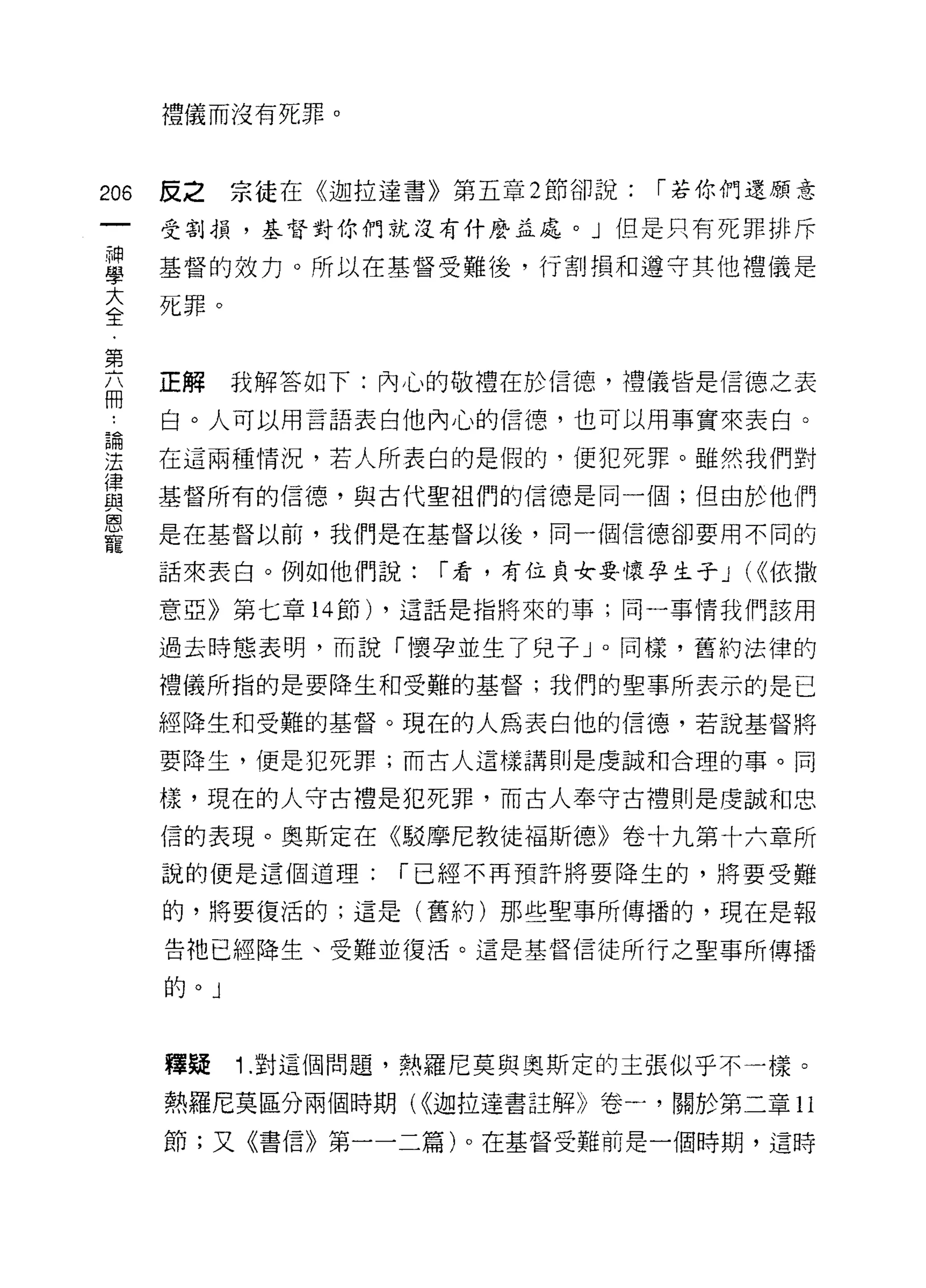 禮儀而沒有死罪。



206   皮之   宗徒在《迦拉達書》第五章 2 節卻說:   í 若你們還願意
      受割損，基督對你們就沒有什麼孟處。」但是只有死罪排斥

草     基督的效力。所以在基督受難後，行割損和遵守其他禮儀是
至死罪。

第
      正解   我解答如下:內心的敬禮在於信德，禮儀皆是信德之表
冊
      白。人可以用言語表白他內心的信德，也可以用事實來表白。
自問


:王    在這兩種情況，若人所表白的是假的，便犯死罪。雖然我們對
i聿
函E    基督所有的信德，與古代聖祖們的信德是同一個;但由於他們

E     是在基督以前，我們是在基督以後，同一個信德卻要用不同的
      話來表白。例如他們說:   í 看，有位貞女要懷孕生子 J (<<依撒

      意亞》第七章 14 節) ，這話是指將來的事;同一事情我們該用

      過去時態表明，而說「懷孕並生了兒子」。同樣，舊約法律的

      禮儀所指的是要降生和受難的基督;我們的聖事所表示的是已

      經降生和受難的基督。現在的人為表白他的信德，若說基督將

      要降生，便是犯死罪;而古人這樣講則是虔誠和合理的事。同

      樣，現在的人守古禮是犯死罪，而古人奉守古禮則是虔誠和忠

      信的表現。奧斯定在《駁摩尼教徒褔斯德》卷十九第十六章所
      說的便是這個道理:    í 已經不再預許將要降生的，將要受難

      的，將要復活的;這是(舊約)那些聖事所傳播的，現在是報

      告祂已經降生、受難並復活。這是基督信徒所行之聖事所傳播
      的



      韓疑   1.對這個問題，熱羅尼莫與奧斯定的主張似乎不一樣。
      熱羅尼莫區分兩個時期( <<迦拉達書註解》卷一，關於第二章 11

      節;又《書信》第一一二篇)。在基督受難前是一個時期，這時
 
