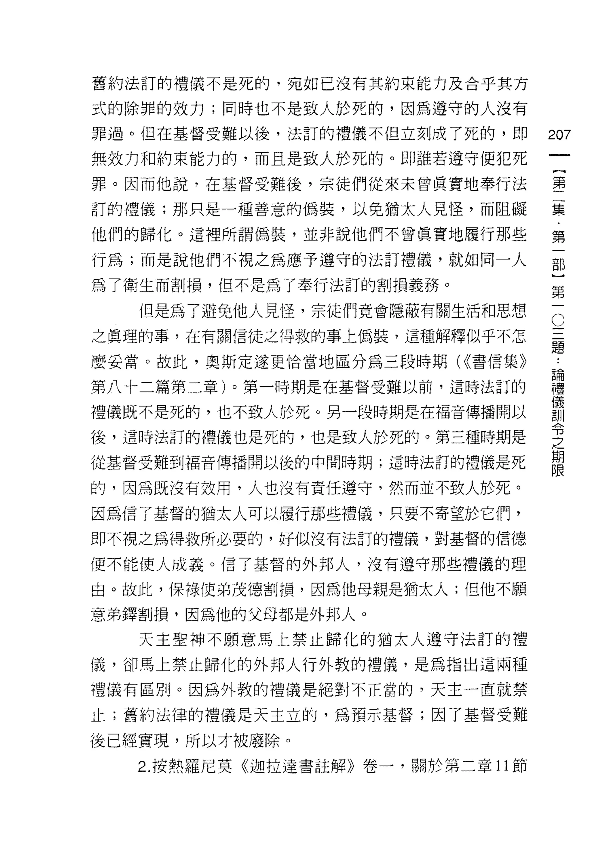 舊約法訂的禮儀不是死的，宛如已沒有其約束能力及合乎其方

式的除罪的效力;同時也不是致人於死的，因為遵守的人沒有

罪過。但在基督受難以後，法訂的禮儀不但立刻成了死的，即        207
無效力和約束能力的，而且是致人於死的。即誰若遵守便犯死
                                        一
                                        {
罪。因而他說，在基督受難後，宗徒們從來未曾真實地奉行法
                                        第
訂的禮儀;那只是一種善意的偽裝，以免猶太人見怪，而阻礙             二
他們的歸化。這裡所謂偽裝，並非說他們不曾真實地履行那些             集
行為;而是說他們不視之為應予遵守的法訂禮儀，就如同一人             ﹒
為了衛生而割損，但不是為了奉行法訂的割損義務。
                                        第
                                        一
                                    O
   但是為了避免他人見怪，宗徒們竟會隱蔽有關生活和思想
                                    一   部
之真理的事，在有關信徒之得救的事上偽裝，這種解釋似乎不怎        二
                                    題
                                        }
麼妥當。故此，奧斯定遂更恰當地區分為三段時期( ((書信集》      ﹒   第
第八十二篇第二章)。第一時期是在基督受難以前，這時法訂的
                                    論
                                    禮   一
                                    儀
禮儀既不是死的，也不致人於死。另一段時期是在福音傳播開以        訓
                                    令
後，這時法訂的禮儀也是死的，也是致人於死的。第三種時期是        之
                                    期
從基督受難到福音傳播開以後的中間時期;這時法訂的禮儀是死        限

的，因為既沒有效用，人也沒有責任遵守，然而並不致人於死。

因為信了基督的猶太人可以履行那些禮儀，只要不寄望於它們，

即不視之為得救所必要的，抒似沒有法訂的禮儀，對基督的信德

便不能使人成義。信了基督的外邦人，沒有遵守那些禮儀的理

由。故此，保祿使弟茂德割損，因為他母親是猶太人;但他不願

意弟鐸割損，因為他的父母都是外邦人。

   天主聖神不願意馬上禁止歸化的猶太人遵守法訂的禮

儀，卻馬上禁止歸化的外邦人行外教的禮儀，是為指出這兩種

禮儀有區別。因為外教的禮儀是絕對不正當的，天主一直就禁

止;舊約法律的禮儀是天主立的，為預示基督;因了基督受難

後已經實現，所以才被廢除。
   2. 按熱羅尼莫《迦拉達書註解》卷一，關於第二章 11 節
 