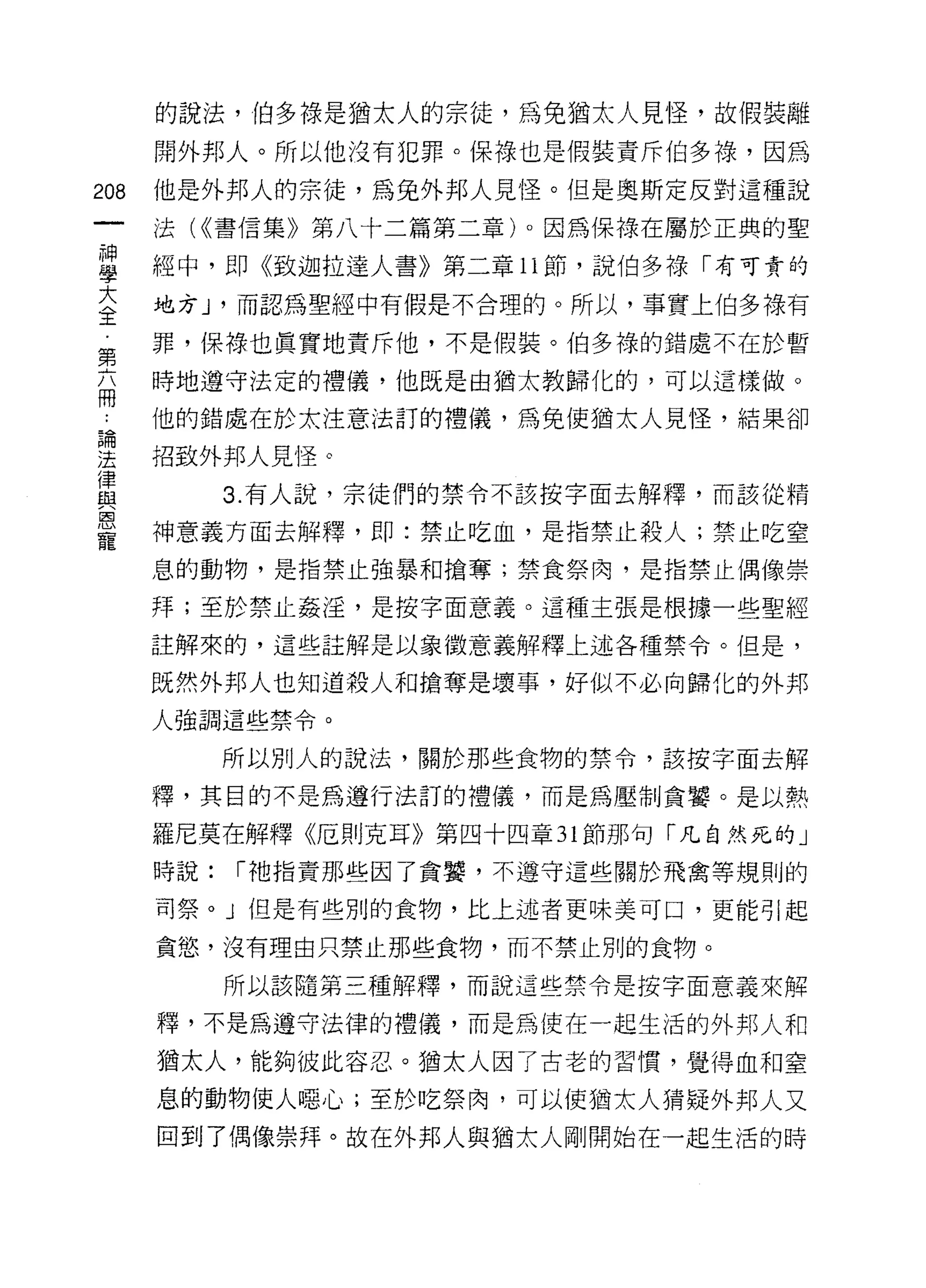 的說法，伯多祿是猶太人的宗徒，為兔猶太人見怪，故假裝離

      開外邦人。所以他沒有犯罪。(呆祿也是假裝責斥伯多祿，因為

208   他是外邦人的宗徒，為兔外邦人見怪。但是奧斯定反對這種說
      法( <<書信集》第八十二篇第二章)。因為保祿在屬於正典的聖

且     經中，即《致迦拉達人書》第二章 11 節，說伯多祿「有可貴的
蓋     地方 J '而認為聖經中有假是不合理的。所以，事實上伯多祿有
第     罪，保祿也真實地責斥他，不是假裝。伯多祿的錯處不在於暫

丕     時地遵守法定的禮儀，他既是由猶太教歸化的，可以這樣做。

:     他的錯處在於太注意法訂的禮儀，為兔使猶太人見怪，結果卻
品開

法     招致外邦人見怪。
律
自主          3. 有人說，宗徒們的禁令不該按字面去解釋，而該從精
恩
      神意義方面去解釋，即:禁止吃血，是指禁止殺人;禁止吃窒
寵
      息的動物，是指禁止強暴和搶奪;禁食祭肉，是指禁止偶像崇

      拜;至於禁止姦淫，是按字面意義。這種主張是根據一些聖經
      註解來的，這些註解是以象徵意義解釋上述各種禁令。但是，

      既然外邦人也知道殺人和搶奪是壞事，好似不必向歸化的外邦
      人強調這些禁令。

            所以別人的說法，關於那些食物的禁令，該按字面去解

      釋，其目的不是為遵行法訂的禮儀，而是為壓制貪蟹。是以熱

      羅尼莫在解釋《厄則克耳》第四十四章 31 節那句「凡自然死的」
      時說:   í 祂指責那些因了貪囊，不遵守這些關於飛禽等規則的

      司祭。」但是有些別的食物，比上述者更味美可口，更能引起

      貪慾，沒有理由只禁止那些食物，而不禁止別的食物。

            所以該隨第三種解釋，而說這些禁令是按字面意義來解

      釋，不是為遵守法律的禮儀，而是為使在一起生活的外邦人和

      猶太人，能夠彼此容忍。猶太人因了古老的習慣，覺得血和窒

      息的動物使人噁心;至於吃祭肉，可以使猶太人猜疑外邦人又
      回到了偶像崇拜。故在外邦人與猶太人剛開始在一起生活的時
 