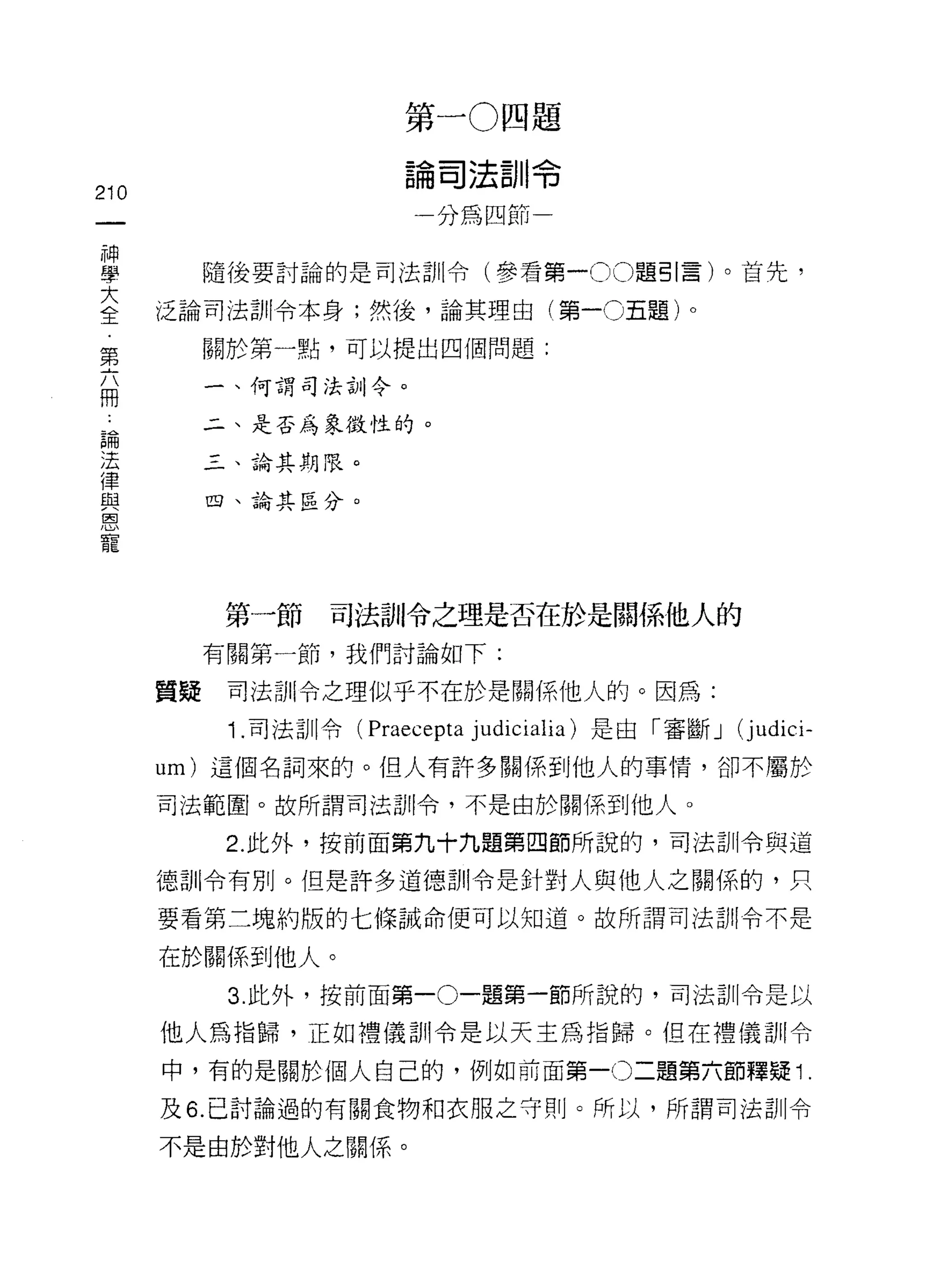 第一 O 四題

                         論司法訓令
210
                          一分為四節一

神
學          隨後要討論的是司法訓令(參看第一 00 題引言)。首先，

三     泛論司法訓令本身;然後，論其理由(第一0五題)。
第          關於第一點，可以提出四個問題:

           一、何謂司法合iJ令。
用
 論         二、是否為象徵性的。
 法
 律         三、論其期限。
 與
 恩         四、論其區分。
 寵




            第一節    司法訓令之理是否在於是關係他人的
           有關第一節，我們討論如下:

      質疑    司法訂 11 令之理似乎不在於是關係他人的。因為:

            1 .司法訓令( Praecepta   judicialia) 是由「審斷 J   (j udici-
      um) 這個名詞來的。但人有許多關係到他人的事情，卻不屬於

      司法範圈。故所謂司法部|令，不是由於關係到他人。

            2. 此外，按前面第九十九題第四節所說的，司法訓令與道

      德訓令有別。但是許多道德訓令是針對人與他人之關係的，只
      要看第二塊約版的七條誡命便可以知道。故所謂司法司 11 令不是

      在於關係到他人。
            3. 此外，按前面第一。一題第一節所說的，司法訓令是以

      他人為指歸，正如禮儀訓令是以天主為指歸。但在禮儀司 11 令

      中，有的是關於個人自己的，例如前面第一0 二題第六節釋疑 1.
      及 6. 已討論過的有關食物和衣服之守則。所以，所謂司法訓令

      不是由於對他人之關係。
 
