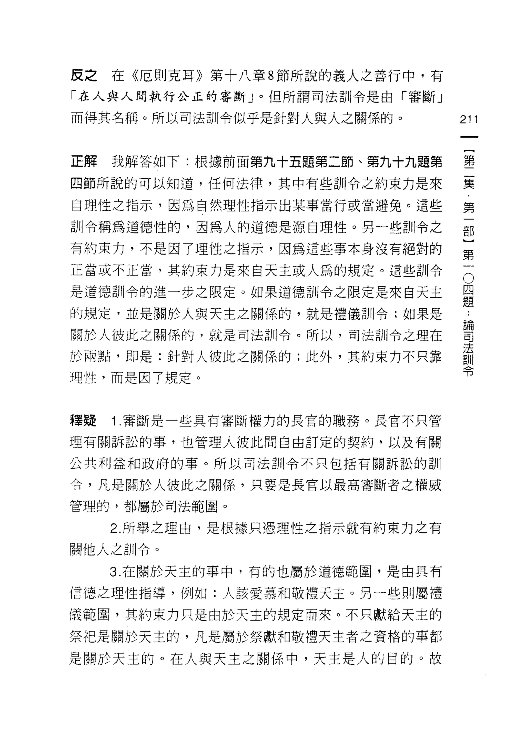 反之   在《厄則克耳》第十八章 8 節所說的義人之善行中，有
「在人與人間執行公正的審斷」。但所謂司法訓令是由「審斷」
而得其名稱。所以司法訓令似乎是針對人與人之關係的。         211


正解   我解答如下:根據前面第九十五題第二節、第九十九題第    壟

四節所說的可以知道，任何法律，其中有些訓令之約束力是來       棄
自理性之指示，因為自然理性指示出某事當行或當避兔。這些       第

訓令稱為道德性的，因為人的道德是源自理性。男一些訓令之       部

有約束力，不是因了理性之指示，因為這些事本身沒有絕對的       第
正當或不正當，其約束力是來白天主或人昂的規定。這些訓令       。

是道德哥 11 令的進一步之限定。如果道德訓令之限定是來白天主   且
                                  疋旦
的規定，並是關於人與天主之關係的，就是禮儀訓令;如果是        為
關於人彼此之關係的，就是司法訓令。所以，司法訓令之理在       司

                                  法
於雨點，即是:針對人彼此之關係的;此外，其約束力不只靠
                                  ~Jl I
                                  可3
理性，而是因了規定。



釋疑   1 .審斷是一些具有審斷權力的長官的職務。長官不只管
理有關訴訟的事，也管理人彼此間自由訂定的契約，以及有關

公共利益和政府的事。所以司法訓令不只包括有關訴訟的訓

令，凡是關於人彼此之關係，只要是長官以最高審斷者之權威

管理的，都屬於司法範圈。

     2. 所舉之理由，是根據只憑理性之指示就有約束力之有

關他人之訓令。

     3. 在關於天主的事中，有的也屬於道德範園，是由具有

信德之理性指導，例如:人該愛慕和敬禮天主。另一些則屬禮

儀範圍，其約束力只是由於天主的規定而來。不只獻給天主的

祭把是關於天主的，凡是屬於祭獻和敬禮天主者之資格的事都

是關於天主的。在人與天主之關係中，天主是人的目的。故
 