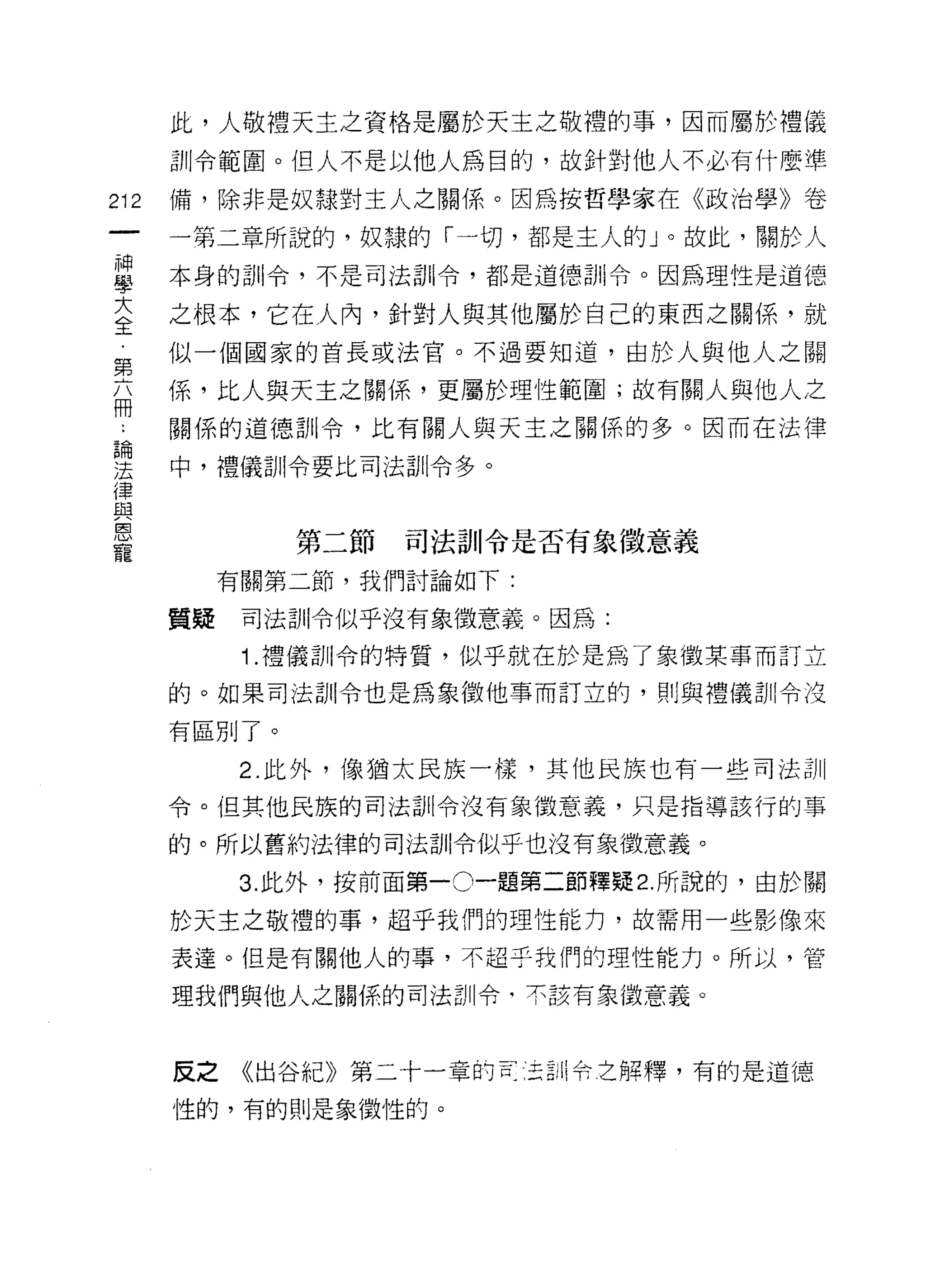 此，人敬禮天主之資格是屬於天主之敬禮的事，因而屬於禮儀
      訓令範園。但人不是以他人為目的，故針對他人不必有什麼準
212   備，除非是奴隸對主人之關係。因為按哲學家在《政治學》卷

      一第二章所說的，奴隸的「一切，都是主人的」。故此，關於人
藍     本身的訓令，不是司法訓令，都是道德訓令。因為理性是道德
言     之根本，它在人內，針對人與其他屬於自己的東西之關係，就
第     似一個國家的首長或法官。不過要知道，由於人與他人之關

丕     係，比人與天主之關係，更屬於理性範圍;故有關人與他人之
γ     關係的道德訓令，比有關人與天主之關係的多。因而在法律

空     中，禮儀訓令要比司法訓令多。
律
與
皂白

              第二節   司法訓令是否有象徵意義
寵
           有關第二節，我們討論如下:

      質疑    司法訓令似乎沒有象徵意義。因為:

            1 .禮儀訓令的特質，似乎就在於是為了象徵某事而訂立
      的。如果司法白iI令也是為象徵他事而訂立的，買 IJ 與禮儀訓令沒

      有區別了。

            2. 此外，像猶太民族一樣，其他民族也有一些司法訓

      令。但其他民族的司法訓令沒有象徵意義，只是指導該行的事

      的。所以舊約法律的司法訓令似乎也沒有象徵意義。

            3. 此外，按前面第一。一題第二節釋疑 2. 所說的，由於關

      於天主之敬禮的事，超乎我們的理性能力，故需用一些影像來

      表達。但是有關他人的事，不起于我們的理性能力。所以，管
      理我們與他人之關係的司法訓令‘不該有象{故意義。



      反之《出谷紀》第二十一章的百:王三ili 令乞解釋，有的是道德

      性的，有的則是象徵性的。
 