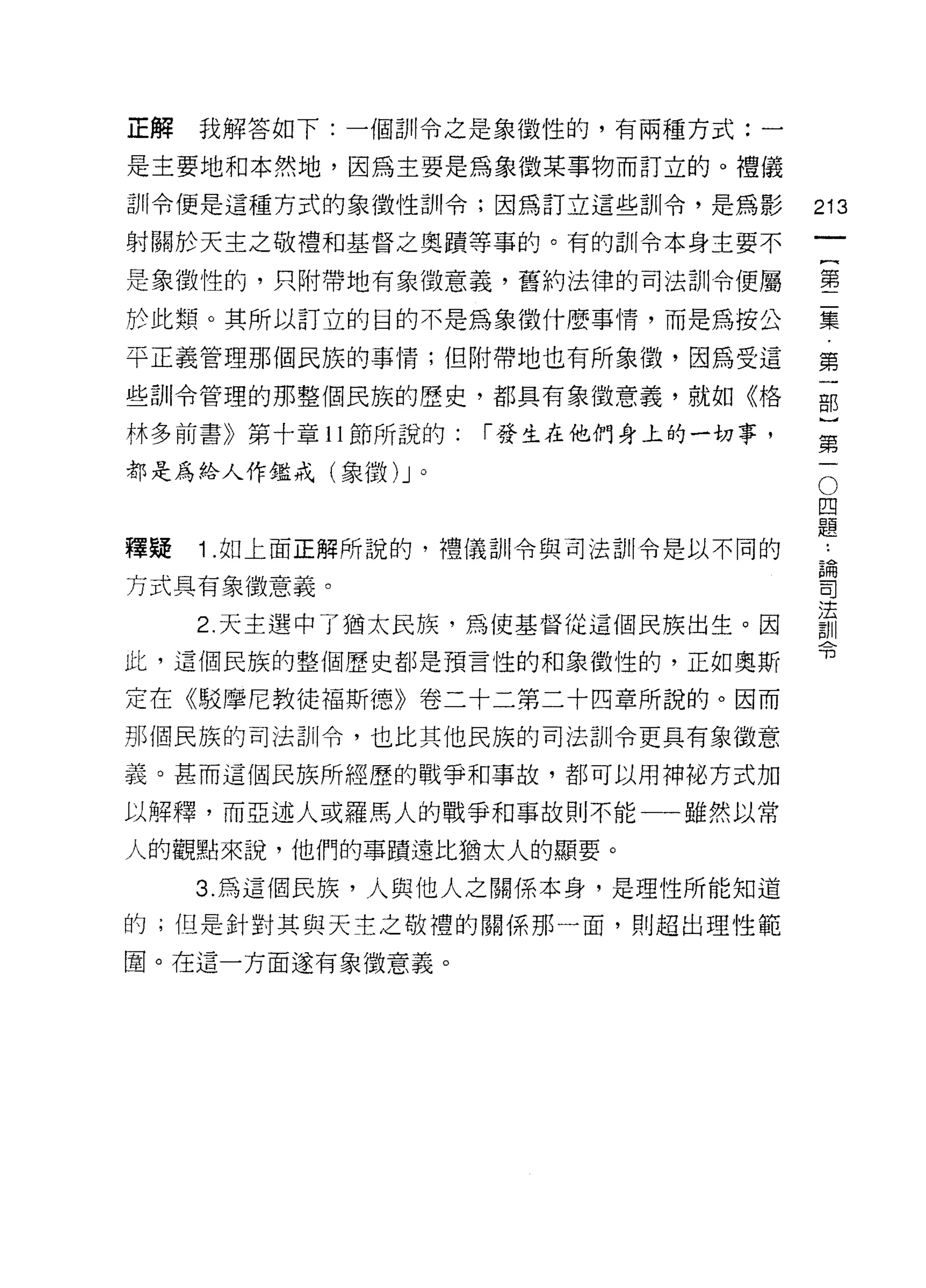 正解   我解答如下:一個訓令之是象徵性的，有兩種方式:一

是主要地和本然地，因為主要是為象徵某事物而訂立的。禮儀

訓令便是這種方式的象徵性訓令;因為訂立這些訓令，是為影          213
射關於天主之敬禮和基督之奧蹟等事的。有的訓令本身主要不

是象徵性的，只附帶地有象徵意義，舊約法律的司法訓令便屬          壟

於此類。其所以訂立的目的不是為象徵什麼事情，而是為按公          葉

平正義管理那個民族的事 i育;但附帶地也有所象徵，因為受這        第

些訓令管理的那整個民族的歷史，都具有象徵意義，就如《格          部

林多前書》第十章 11 節所說的:   r 發生在他們身上的一切事，        第
                                          一
都是為給人作鑑戒(象徵 )J 。                          O
                                      四
                                      題

釋疑   1.如上面正解所說的，禮儀司 11 令與司法訓令是以不同的    為

方式具有象徵意義。                            司

                                     法
     2. 天主選中了猶太民族，為使基督從這個民族出生。因      言)11
                                     可3
此，這個民族的整個歷史都是預言性的和象徵性的，正如奧斯

定在《駁摩尼教徒褔斯德》卷二十二第二十四章所說的。因而
那個民族的司法訓令，也比其他民族的司法訓令更具有象{故意

義。甚而這個民族所經歷的戰爭和事故，都可以用神祕方式加

以解釋，而亞述人或羅馬人的戰爭和事故則不能一一雖然以常

人的觀點來說，他們的事蹟遠比猶太人的顯要。

     3. 為這個民族，人與他人之關係本身，是理性所能知道

的;但是針對其與天主之敬禮的關係那一面，買 IJ 超出理性範

圈。在這一方面遂有象徵意義。
 