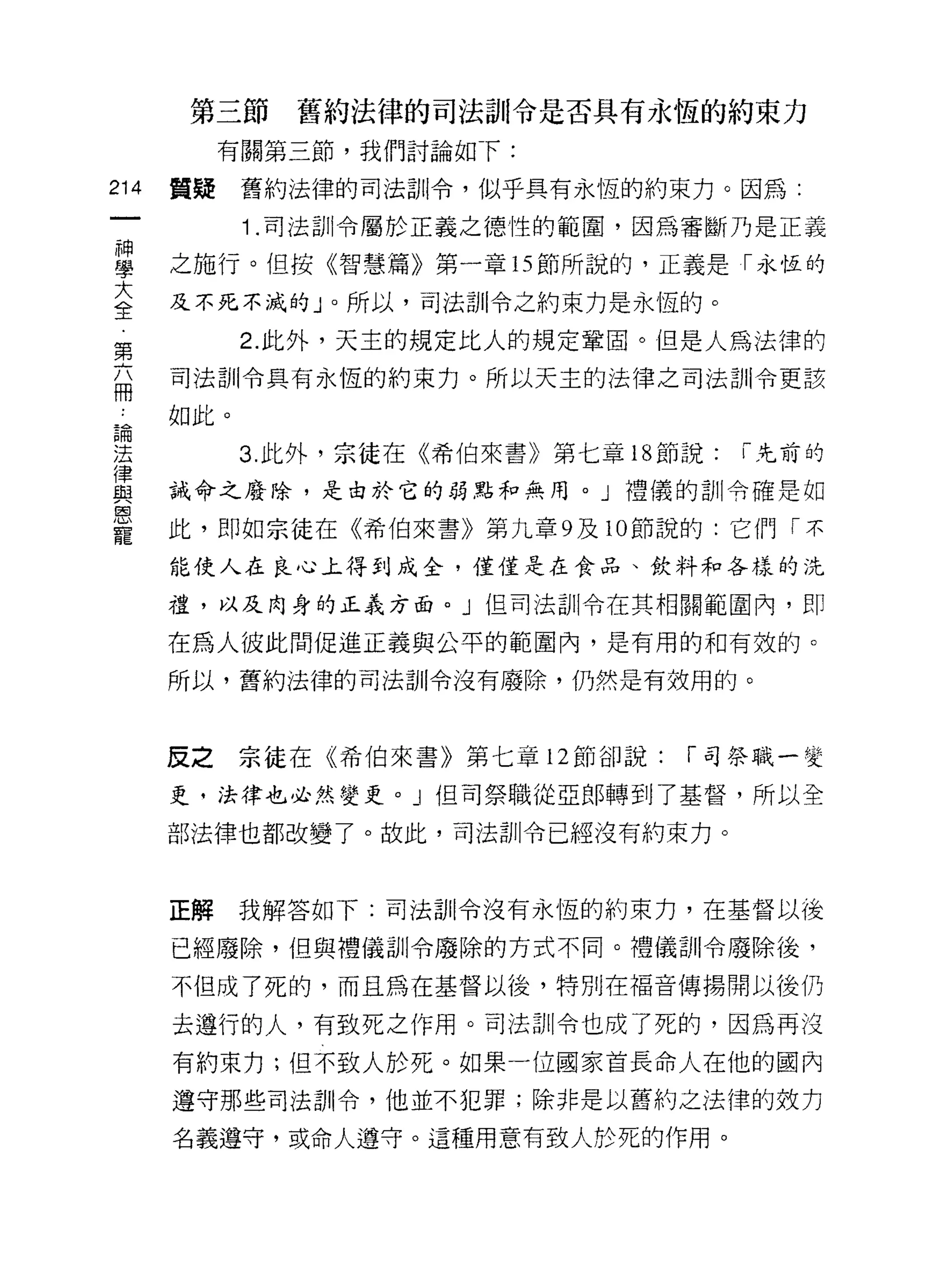 第三節    舊約法律的司法訓令是否具有永恆的約束力
           有關第三節，我們討論如 f:

214   質疑    舊約法律的司法訓令，似乎具有永恆的約束力。因為:

            1 .司法訓令屬於正義之德性的範圍，因為審斷乃是正義
重     之施行。但按《智慧篇》第一章的節所說的，正義是「永恆的
大     及不死不滅的」。所以，司法訓令之約束力是永恆的。
全
            2. 此外，天主的規定比人的規定鞏固。但是人為法律的
第
盃     司法訓令具有永恆的約束力。所以天主的法律之司法訓令更該
 品    如此。
員間

法           3. 此外，宗徒在《希伯來書》第七章 18 節說:   í 先前的
律
與     誡命之廢除，是由於它的弱點和無用。」禮儀的訓令確是如
恩
寵     此，即如宗徒在《希伯來書》第九章 9 及 10 節說的:它們「不

      能使人在良心上得到成全，僅僅是在食品、飲料和各樣的洗

      禮，以及肉身的正義方面。 J 但司法訓令在其相關範圍內，盯

      在為人彼此間促進正義與公平的範圍內，是有用的和有效的。
      所以，舊約法律的司法訓令沒有廢除，仍然是有效用的。



      反之宗徒在《希伯來書》第七章 12 節卻說:       í 司祭職一變

      更﹒法律也必然變吏。」但司祭職從亞郎轉到了基督，所以全

      部法律也都改變了。故此，司法訓令已經沒有約束力。



      正解    我解答如下:司法古iI令沒有永恆的約束力，在基督以後

      已經廢除，但與禮儀訓令廢除的方式不同。禮儀訓令廢除後，

      不但成了死的，而且為在基督以後，特別在福音傳揚聞以後仍

      去遵行的人，有致死之作用。司法訓令也成了死的，因為再沒

      有約束力;但不致人於死。如果一位國家首長命人在他的國內

      遵守那些司法訓令，他並不犯罪;除非是以舊約之法律的效力

      名義遵守，或命人遵守。這種用意有致人於死的作用。
 
