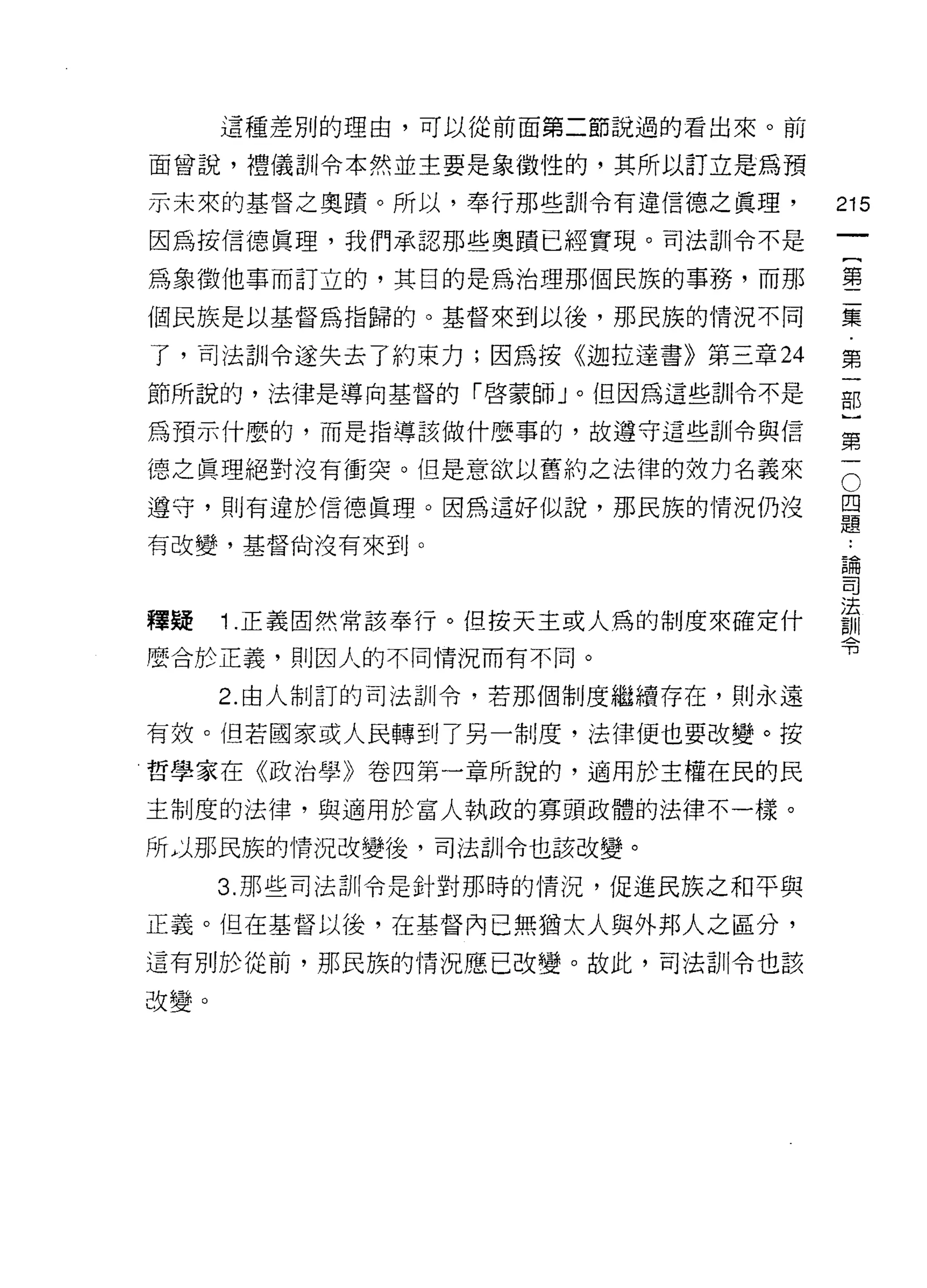 這種差別的理由，可以從前面第二節說過的看出來。前

面曾說，禮儀訓令本然並主要是象徵性的，其所以訂立是為預

示未來的基督之奧蹟。所以，奉行那些訓令有違信德之真理，            215
因為按信德真理，我們承認那些奧蹟巳經實現。司法訓令不是

為象徵他事而訂立的，其目的是為治理那個民族的事務，而那            每

個民族是以基督為指歸的。基督來到以後，那民族的情況不同            棄

了，司法訓令遂失去了約束力;因為按《迦拉達書》第三章 24          第
節所說的，法律是導向基督的「啟蒙師」。但因為這些訓令不是           部

為預示什麼的，而是指導該做什麼事的，故遵守這些訓令與信            第

德之真理絕對沒有衝突。但是意欲以舊約之法律的效力名義來            5
遵守，則有違於信德真理。因為這好似說，那民族的情況仍沒            旦
                                       疋旦
有改變，基督尚沒有來到。
                                       昌閱
                                       司


釋疑 1 正義固然常該奉行。但按天主或人為的制度來確定什           請
                                       可3
麼合於正義，貝 IJ 因人的不同情況而有不同。

      2. 由人制訂的司法訓令，若那個制度繼續存在，貝 IJ 永遠

有效。但若國家或人民轉到了另一制度，法律便也要改變。按
哲學家在《政治學》卷四第一章所說的，適用於主權在民的民

主制度的法律，與適用於富人執政的寡頭政體的法律不一樣。

所」那民族的情況改變後，司法訓令也該改變。

      3. 那些司法訓令是針對那時的情況，促進民族之和平與

正義。但在基督以後，在基督內已無猶太人與外邦人之區分，
這有別於從前，那民族的情況應已改變。故此，司法訓令也該

改變。
 