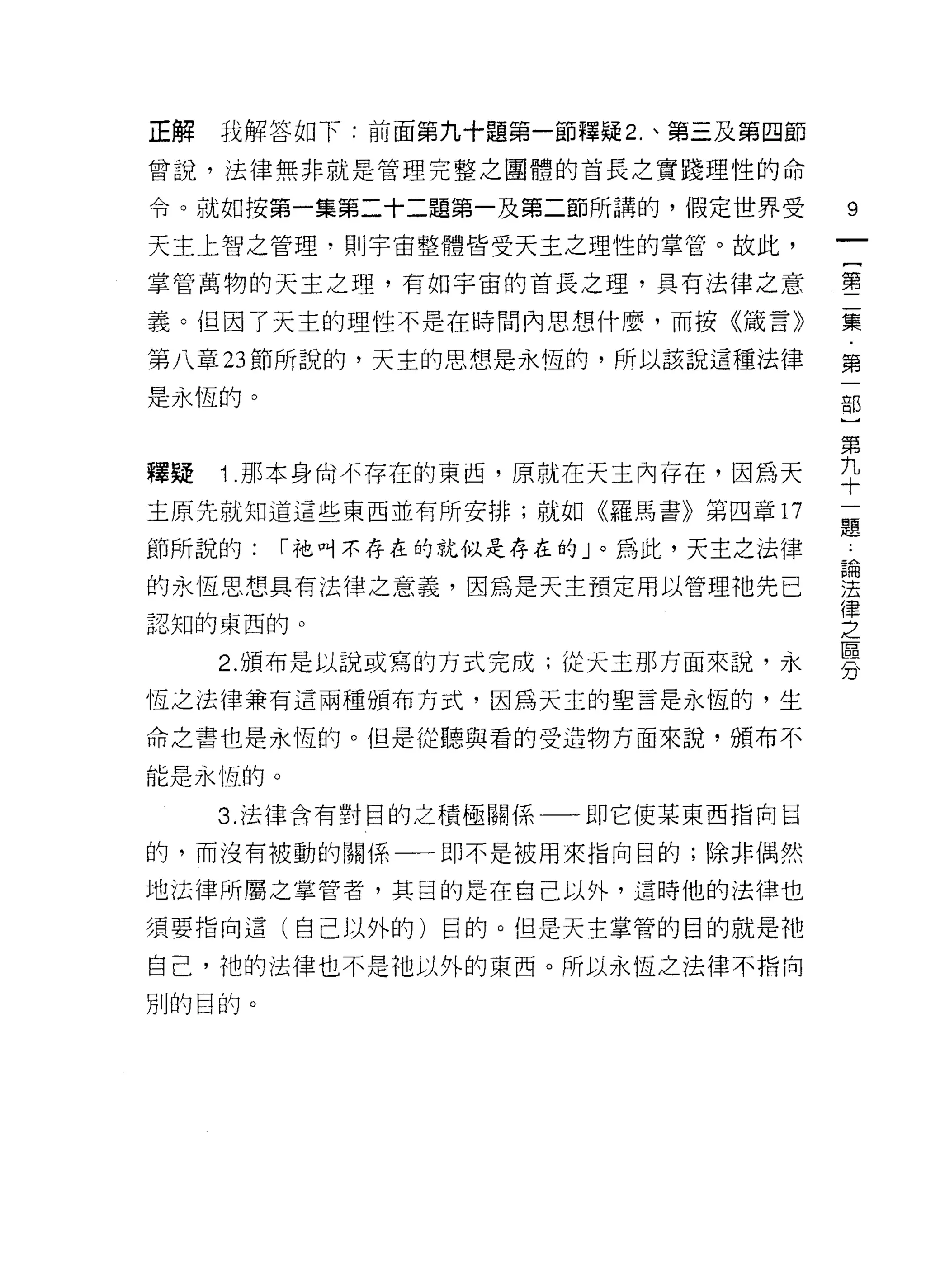 正解   我解答如下:前面第九十題第一節釋疑 2. 、第三及第四節

曾說，法律無非就是管理完整之團體的首長之實踐理性的命

令。就如按第一集第二十二題第一及第二節所講的，假定世界受        9
天主上智之管理，貝 IJ 宇宙整體皆受天主之理性的掌管。故此，

掌管萬物的天主之理，有如宇宙的首長之理，具有法律之意          壟

義。但因了天主的理性不是在時間內思想什麼，而按《筒言》         集

第八章 23 節所說的，天主的思想是永恆的，所以該說這種法律      第

是永恆的。                               古巴

                                    第
釋疑   1 那本身尚不存在的東西，原就在天主內存在，因為天      平
主原先就知道這些東西並有所安排;就如《羅馬書》第四章 17
                                    題
節所說的:    í 祂叫不存在的就似是存在的」。為此，天主之法律   為

的永恆思想具有法律之意義，因為是天主預定用以管理祂先已         法
                                    律
認知的東西的。
                                    之
                                    區
     2. 頒布是以說或寫的方式完成;從天主那方面來說，永
                                    刀
恆之法律兼有這兩種頒布方式，因為天主的聖言是永恆的，生

命之書也是永恆的。但是從聽與看的受造物方面來說，頒布不

能是永恆的。

     3. 法律含有對目的之積極關係一一即它使某東西指向目

的，而沒有被動的關係一一即不是被用來指向目的;除非偶然

地法律所屬之掌管者，其目的是在自己以外，這時他的法律也

須要指向這(自己以外的)目的。但是天主掌管的目的就是祂

自己，祂的法律也不是祂以外的東西。所以永恆之法律不指向

別的目的。
 
