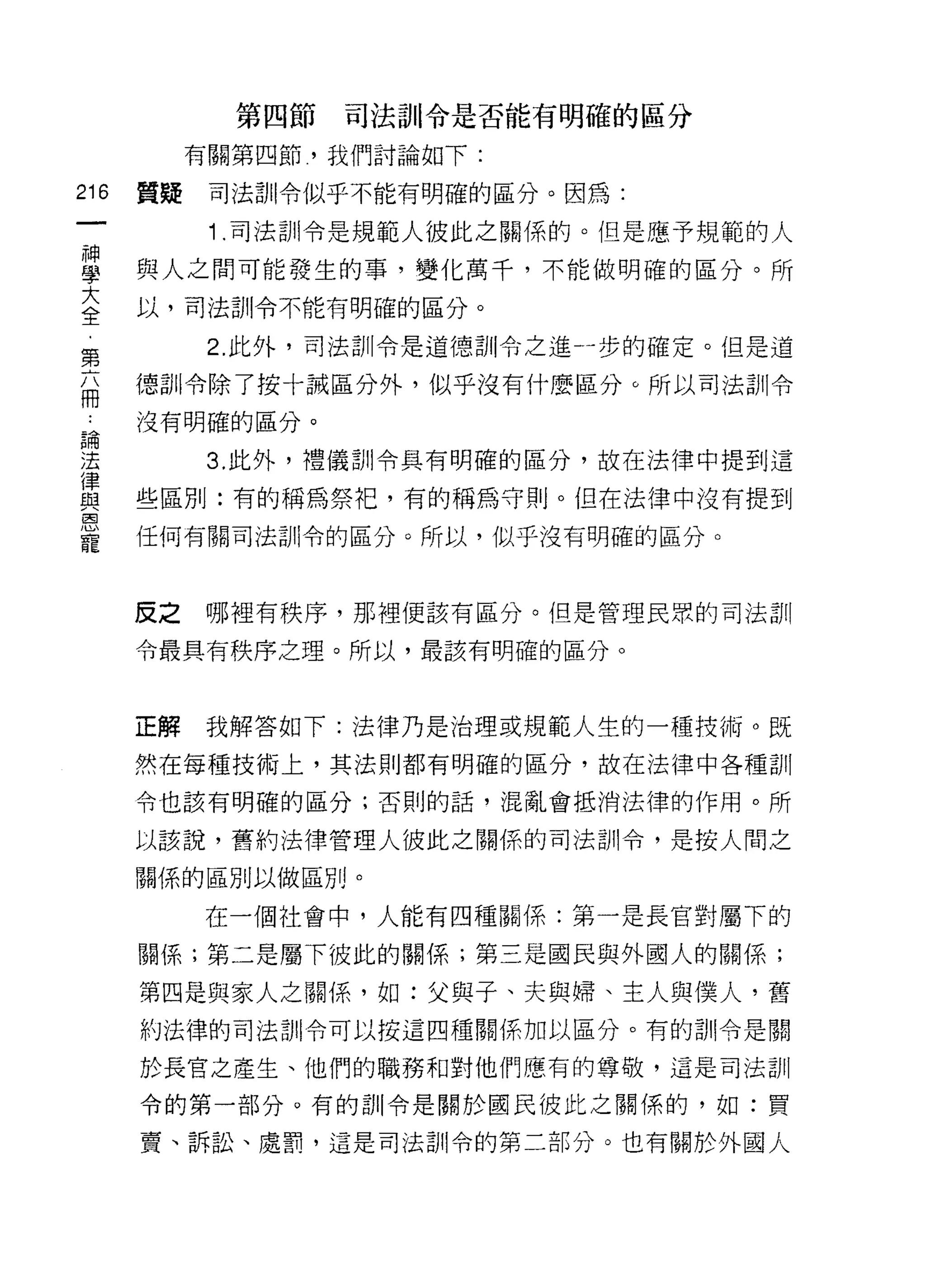 第四節   司法訓令是否能有明確的區分

           有關第四節，我們討論如下:

216   質疑    司法部|令似乎不能有明確的區分。因為:

            1 .司法訓令是規範人彼此之關係的。但是應予規範的人
自     與人之間可能發生的事，變化萬千，不能做明確的區分。所
言     以，司法訓令不能有明確的區分。
            2. 此外，司法訓令是道德訓令之進一步的確定。但是道
第
兩     德訓令除了按十誡區分外，似乎沒有什麼區分。所以司法訓令
 自    沒有明確的區分。

法           3. 此外，禮儀訓令真有明確的區分，故在法律中提到這
律
自1    些區別:有的稱為祭把，有的稱為守則。但在法律中沒有提到
恩
寵     任何有關司法訓令的區分。所以，似乎沒有明確的區分。



      反之   哪裡有秩序，那裡使該有區分。但是管理民眾的司法訓

      令最真有秩序之理。所以，最該有明確的區分。



      正解   我解答如下:法律乃是治理或規範人生的一種技術。既

      然在每種技術上，其法則都有明確的區分，故在法律中各種訓

      令也該有明確的區分;否則的話，混亂會抵消法律的作用。所

      以該說，舊的法律管理人彼此之關{系的司法訓令，是按人間之

      關係的區別以做區別。

           在一個社會中，人能有四種關係:第一是長官對屬下的

      關係;第二是屬下彼此的關係;第三是國民與外國人的關係;

      第四是與家人之關係，如:父與子、夫與婦、主人與僕人，舊
      約法律的司法司 11 令可以按這四種關係加以區分。有的訓!令是關

      於長官之產生、他們的職務和對他們應有的尊敬，這是司法訓

      令的第一部分。有的訓令是關於國民彼此之關係的，如:買

      賣、訴訟、處罰，這是司法訓令的第二部分。也有關於外國人
 