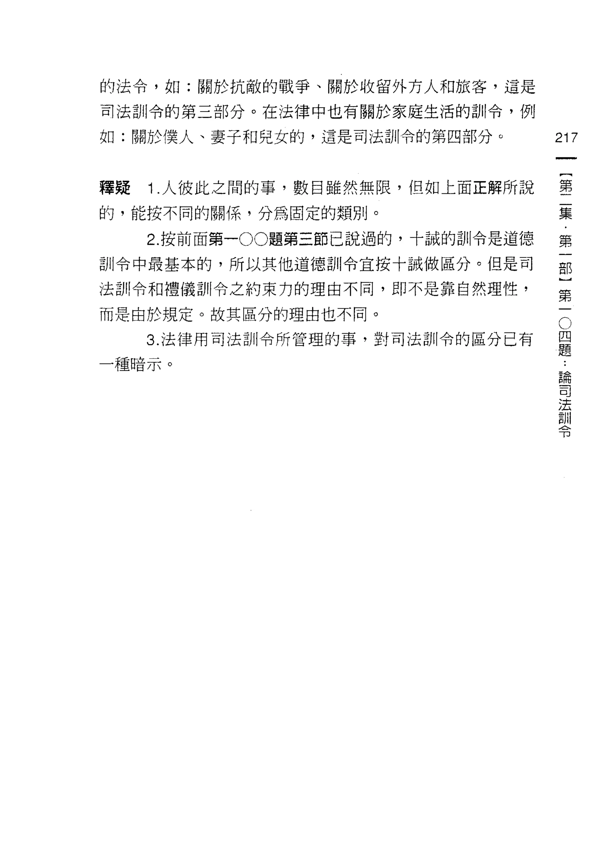 的法令，如:關於抗敵的戰爭、關於收留外方人和旅客，這是

司法訓令的第三部分。在法律中也有關於家庭生活的訓令，例

如:關於僕人、妻子和兒女的，還是司法訓令的第四部分。          217



釋疑   1 .人彼此之間的事，數百雖然無限，但如上面正解所說     墅
的，能按不同的關係，分為固定的類別。                  集

     2. 按前面第一 00題第三節己說過的，十誠的訓令是道德   第

訓令中最基本的，所以其他道德訓令宜按十誡做區分。但是司         部

法部!令和禮儀訓令之約束力的理由不同，即不是靠自然理性，
                                    第
而是由於規定。故其區分的理由也不同。

     3 法律用司法訓令所管理的事，對司法訓令的區分已有      。
                                    是
一種暗示。                                論
                                     司
                                     法
                                     訓
                                     令
 