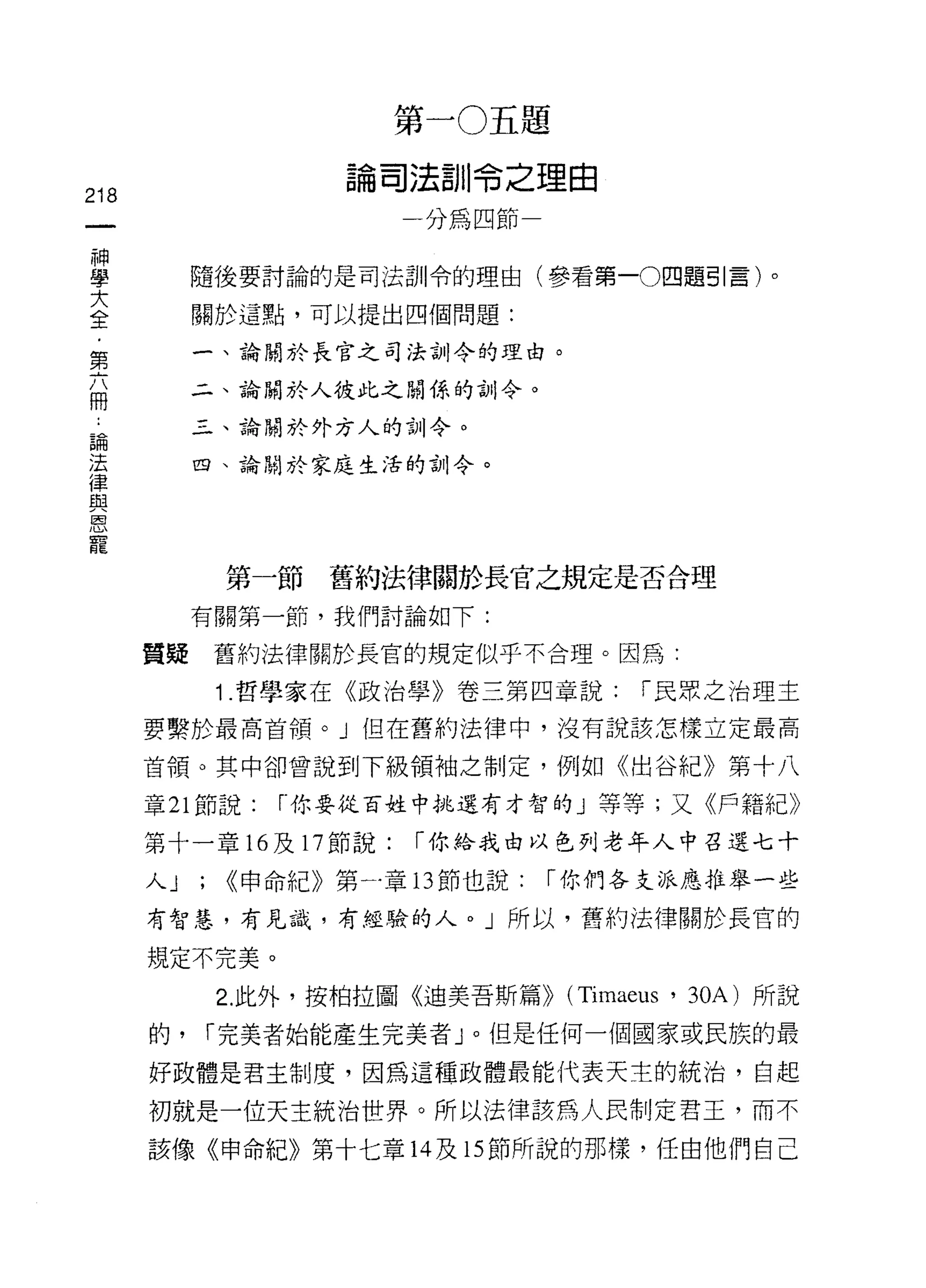 第        J   注   題
                        。
                            獸    捌L      說   姐    由
218
                        問
                            一    呵       帥   一
     神
     學
                                 呵
     大        隨後要討論的是司法訓令的理由(參看第一0 四題引言)。
     全
     ﹒        關於這點，可以提出四個問題:
     第
     六        一、論關於長官之司法古1]令的理由。
     冊
              二、論關於人彼此之關僻、的合 11 令。

 論            三、論關於外方人的訓令。
 法
 律            四、論關於家庭生活的訓令。
 與
 恩
 寵

                第一節舊約法律關於長官之規定是否合理

              有關第一節，我們討論如下:

         質疑    舊約法律關於長宮的規定似乎不合理。因為:

               1 .哲學家在《政治學》卷三第四章說:                    I 民眾之治理主

         要繫於最高首領。」但在舊約法律中，沒有說該怎樣立定最高

         首領。其中卻曾說到下級領袖之制定，例如《出谷紀》第十八

         章 21 節說:   r 你要從百姓中挑選有才智的」等等;又《戶籍紀》

         第十一章 16 及 17 節說:       I 你給我由以色列老年人中召選七十

         人J   ; <<申命紀》第一章的節也說:                   I 你們各支派應推舉一些
         有智慧，有見識，有經驗的人。」所以，舊約法律關於長官的

         規定不完美。
               2. 此外，按柏拉圖《迪美吾斯篇>> (Timae肘， 30A) 所說

         的，   I 完美者始能產生完美者」。但是任何一個國家或民族的最

         好政體是君主制度，因為這種政體最能代表天主的統治，自起

         初就是一位天主統治世界。所以法律該為人民制定君王，而不

         該像《申命紀》第十七章 14 及 15 節所說的那樣，任由他們自己
 