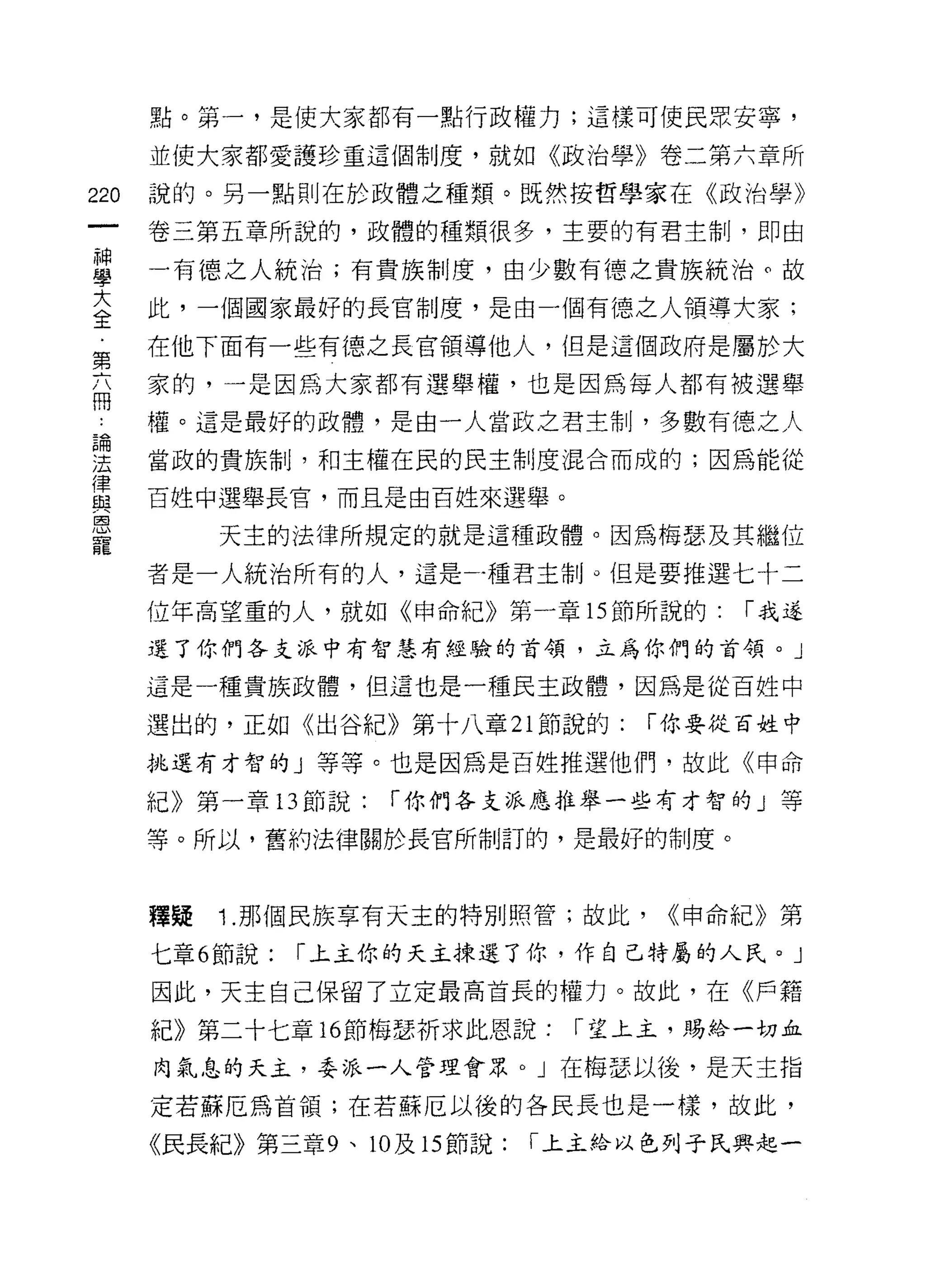 點。第一，是使大家都有一點行政權力;這樣可使民眾安寧，

      並使大家都愛護珍重這個制度，就如《政治學》卷二第六章所

220   說的。另一點則在於政體之種類。既然按哲學家在《政治學》

      卷三第五章所說的，政體的種類很多，主要的有君主制，即由

單     一有德之人統治;有貴族制度，由少數有德之貴族統治。故
至     此，一個國家最好的長官制度，是由一個有德之人領導大家;
第     在他下面有一些有德之長官領導他人，但是這個政府是屬於大

      家的，一是因為大家都有選舉權，也是因為每人都有被選舉
問

      權。這是最好的政體，是由一人當政之君主制，多數有德之人

理     當政的貴族制，不日主權在民的民主制度混合而成的;因為能從
重     百姓中選舉長官，而且是由百姓來選舉。
是          天主的法律所規定的就是這種政體。因為梅瑟及其繼位
      者是一人統治所有的人，這是一種君主制。但是要推選七十二

      位年高望重的人，就如《申命紀》第一章的節所說的:             í 我道

      還了你們各支派中有智慧有經驗的首領，立為你們的首領。」

      這是一種貴族政體，但這也是一種民主政體，因為是從百姓中

      選出的，正如《出谷紀》第十八章 21 節說的:         í 你要從百姓中

      挑選有才智的」等等。也是因為是百姓推選他們，故此《申命

      紀》第一章 13 節說:    í 你們各支派應推舉一些有才智的」等

      等。所以，舊約法律關於長官所制訂的，是最好的制度。



      釋疑   1 .那個民族享有天主的特別照管;故此，        <<申命紀》第

      七章 6 節說:   í 上主你的天主揀退了你，作自己特屬的人民。」
      因此，天主自己保留了立定最高首長的權力。故此，在《戶籍

      紀》第二十七章的節梅瑟祈求此恩說:            í 望上主，賜給一切血

      肉氣息的天主，委派一人管理會眾。」在梅瑟以後，是天主指

      定若蘇厄為首領;在若蘇厄以後的各民長也是一樣，故此，

      《民長紀》第三章 9 、 10 及 15 節說:   í 上主給以色列子民興起一
 