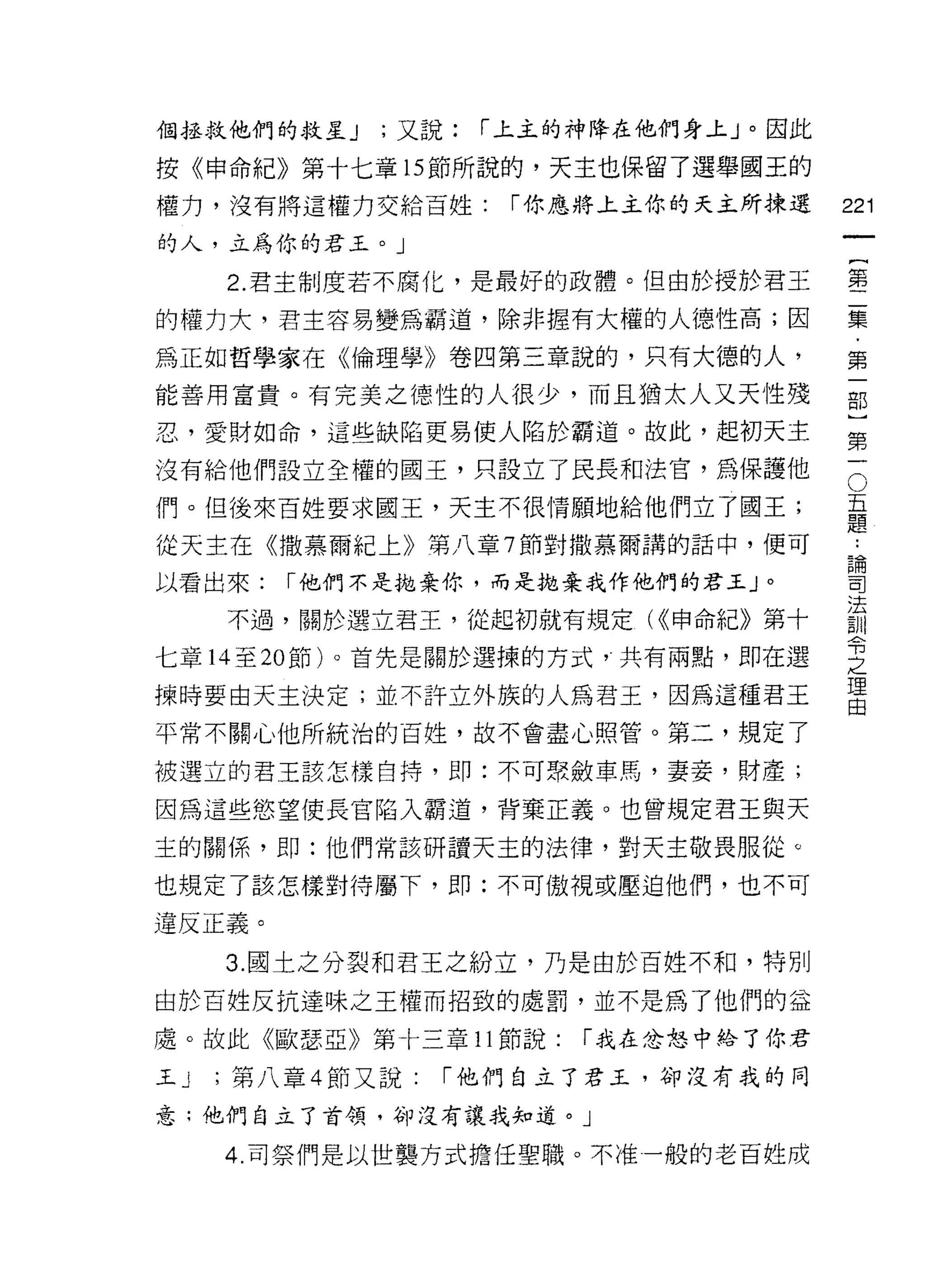 個拯救他們的救星 J    ;又說:   í 上主的神降在他們身上」。因此

按《申命紀》第十七章的節所說的，天主也保留了選舉國玉的
權力，沒有將這權力交給百姓:        í 你應將上主你的天主所揀選    221
的人，立為你的君王。」
                                             一
                                             {
     2. 君主制度若不腐化，是最好的政體。但由於授於君玉
                                             第
的權力大，君主容易變為霸道，除非握有大權的人德性高;因                  二
為正如哲學家在《倫理學》卷四第三章說的，只有大德的人，                  集
能善用富貴。有完美之德性的人很少，而且猶太人又天性殘                   ﹒
忍，愛財如命，這些缺陷更易使人陷於霸道。故此，起初天主                  第
沒有給他們設立全權的國王，只設立了民長和法官，為保護他              O   一
                                         五
                                         題
                                             部
們。但後來百姓要求國王，天主不很情願地給他們立了國王;
                                         ..
                                             )
從天主在《撒慕爾紀上》第八章 7 節對撒慕爾講的話中，便可            論
                                         司
                                             第
以看出來:   í 他們不是拋棄你，而是拋棄我作他們的君王 J   0
                                         法
                                         制
                                             一
     不過，關於選立君王，從起初就有規定( <<申命紀》第十         令
                                         之
七章 14 至 20 節卜首先是關於選揀的方式，共有兩點，即在選         理
                                         由
揀時要由天主決定;並不許立外族的人為君玉，因為這種君王

平常不關心他所統治的百姓，故不會盡心照管。第二，規定了

被選立的君王該怎樣自持，即:不可聚斂車馬，妻妾，財產;

因為這些慾望使長官陷入霸道，背棄正義。也曾規定君王與天

主的關係 ，.t=m: 他們常該研讀天主的法律，對天主敬畏服從。

也規定了該怎樣對待屬下， ~D :不可傲視或壓迫他們，也不可

違反正義。
     3. 國土之分裂和君王之紛立，乃是由於百姓不和，特別

由於百姓反抗達味之王權而招致的處罰，並不是為了他們的益

處。故此《歐瑟亞》第十三章 11 節說:     í 我在忿怒中給了你君

王J   ;第八章 4 節又說:   í 他們自立了君玉，卻沒有我的同

意;他們自立了首領，卻沒有讓我知道。」

     4. 司祭們是以世襲方式擔任聖職。不准一般的老百姓成
 