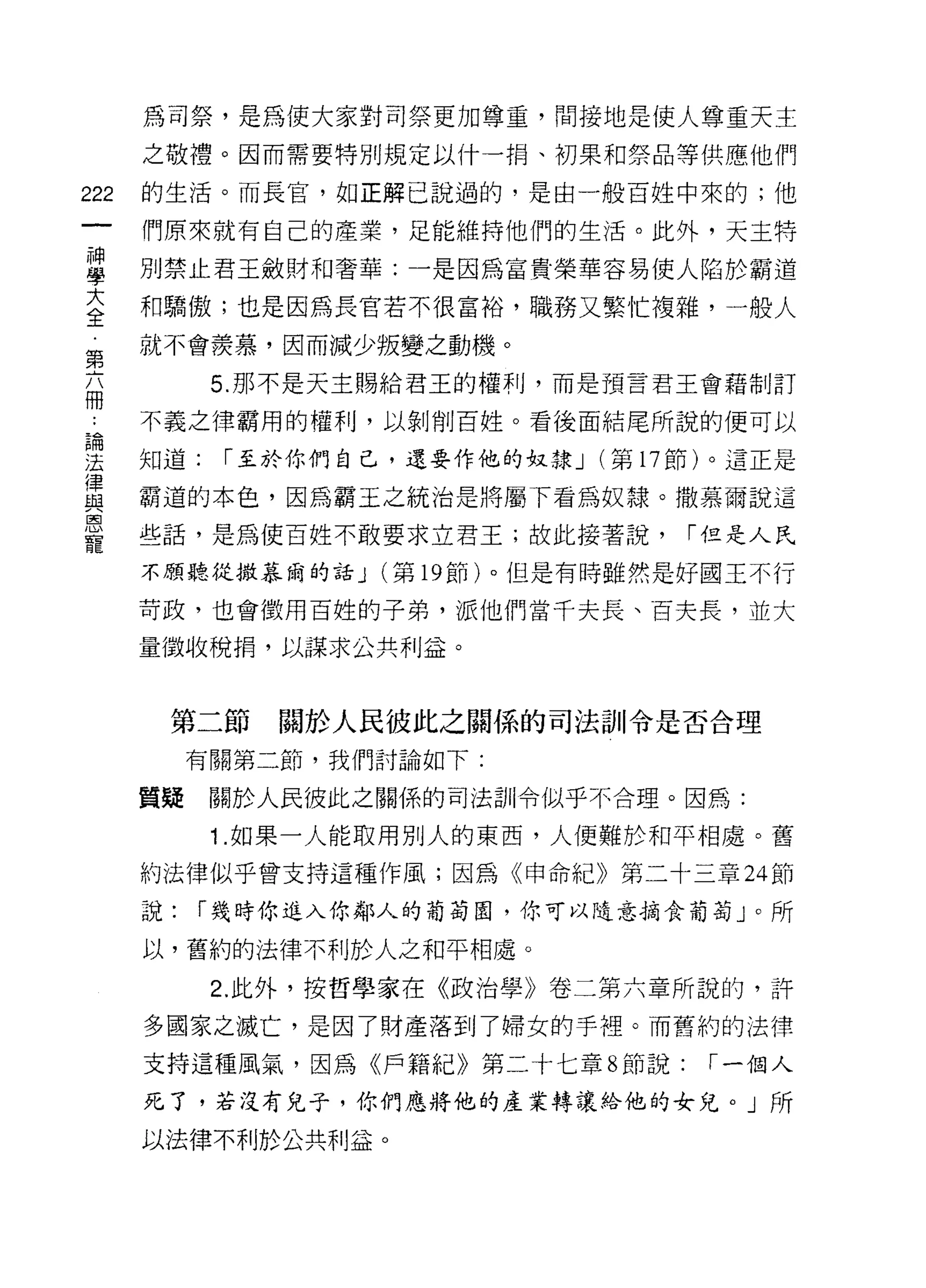 為司祭，是為使大家對司祭更加尊重，間接地是使人尊重天主

      之敬禮。因而需要特別規定以什一捐、初果和祭品等供應他們

222   的生活。而長官，如正解己說過的，是由一般百姓中來的;他

      們原來就有自己的產業，足能維持他們的生活。此外，天主特

當     別禁止君王斂財早日奢華:一是因為富貴榮華容易使人陷於霸道
室     和驕傲;也是因為長官若不很富裕，職務又繁忙複雜，一般人
第     就不會羨慕，因而減少叛變之動機。

            5. 那不是天主賜給君王的權利，而是預言君王會藉制訂
冊
 尚    不義之律霸用的權利，以剝削百姓。看後面結尾所說的便可以

法     知道:   r 至於你們自己，還要作他的奴隸 J (第 17 節)。這正是
1聿
且2    霸道的本色，因為霸王之統治是將屬下看為奴隸。撒慕爾說這
皂白

      些話，是為使百姓不敢要求立君王;故此接著說，         r 但是人民
寵
      不願聽從撒慕繭的話 J   (第 19 節)。但是有時雖然是好國玉不行

      苛政，也會徵用百姓的子弟，派他們當千夫長、百夫長，並大

      量徵收稅捐，以謀求公共利益。



       第二節     關於人民彼此之關係的司法訓令是否合理
           有關第二節，我們討論如下:

      質疑    關於人民彼此之關係的司法部|令似乎不合理。因為:

            1 .如果一人能取用別人的東西，人便難於和平相處。舊
      約法律似乎曾支持這種作風;因為《申命紀》第二十三章 24 節

      說:   r 幾時你進入你鄰人的葡萄園，你可以隨意摘食葡萄」。所

      以，舊約的法律不利於人之和平相處。
            2. 此外，按哲學家在《政治學》卷二第六章所說的，許

      多國家之滅亡，是因了財產落到了婦女的手裡。而舊約的法律
      支持這種風氣，因為《戶籍紀》第二十七章 8 節說:       r 一個人

      死了，若沒有兒子，你們應將他的產業轉讓給他的女兒。」所

      以法律不利於公共利益。
 