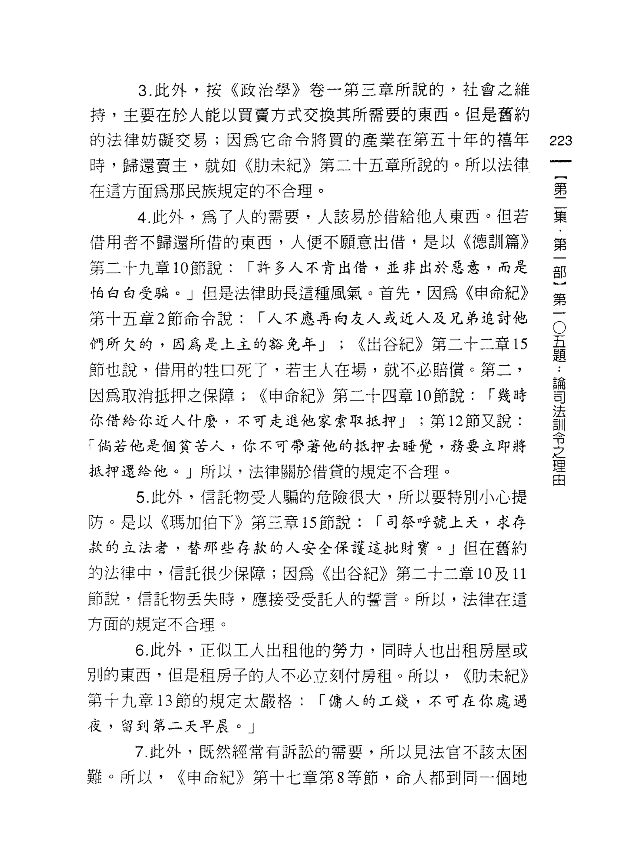 3. 此外，按《政治學》卷一第三章所說的，社會之維

持，主要在於人能以買賣方式交換其所需要的東西。但是舊約

的法律妨礙交易;因為它命令將買的產業在第五十年的禧年                 223
時，歸還賣主，就如《肋未紀》第二十五章所說的。所以法律
                                                    一
                                                    {
在這方面為那民族規定的不合理。
                                                    第
    4. 此外，為了人的需要，人該易於借給他人東西。但若                      二
借用者不歸還所借的東西，人便不願意出借，是以《德訓篇》                         集
第二十九章 10 節說:   I 許多人不肯出借，並非出於惡意，而是                  ﹒
怕白白受騙。」但是法律助長這種風氣。首先，因為《申命紀》
                                                    第
                                                    一
                                                O
第十五章 2 節命令說:   I 人不應再向友人或近人及兄弟追討他
                                                五   部
們所欠的，因為是上主的豁免年 J     ;   <(出谷紀》第二十二章 15         題   )
                                            論第
                                                .•
節也說，借用的牲口死了，若主人在場，就不必賠價 c 第二，
                                            司一
因為取消抵押之保障;     <<申命紀》第二十四章 10 節說:   I 幾時    法
                                            訓
你借給你近人什麼﹒不可走進他家索取抵押 J         ;第 12 節又說:    令
「倘若他是個貧苦人，你不可帶著他的抵押去睡覺，務要立即將
                                            之
                                            理
抵押還給他。」所以，法律關於借貸的規定不合理。                     由

   5. 此外，信託物受人騙的危險很大，所以要特別小心提
防。是以《瑪加伯下》第三章的節說:         I 司祭呼號上天，求存

款的立法者，替那些存款的人安全保護這批財寶。」但在舊約

的法律中，信託很少保障;因為《出谷紀》第二十二章 10 及 11
節說，信託物丟失時，應接受受託人的誓言。所以，法律在這

方面的規定不合理。

   6. 此外，正似工人出租他的勞力，同時人也出租房屋或
別的東西，但是租房子的人不必立刻付房租。所以，           <<肋未紀》
第十九章的節的規定太嚴格:       I 傭人的工錢，不可在你處過

夜，留到第二天早晨。」

   7. 此外，既然經常有訴訟的需要，所以見法官不該太困

難。所以，   <<申命紀》第十七章第 8 等節，命人都到同一個地
 