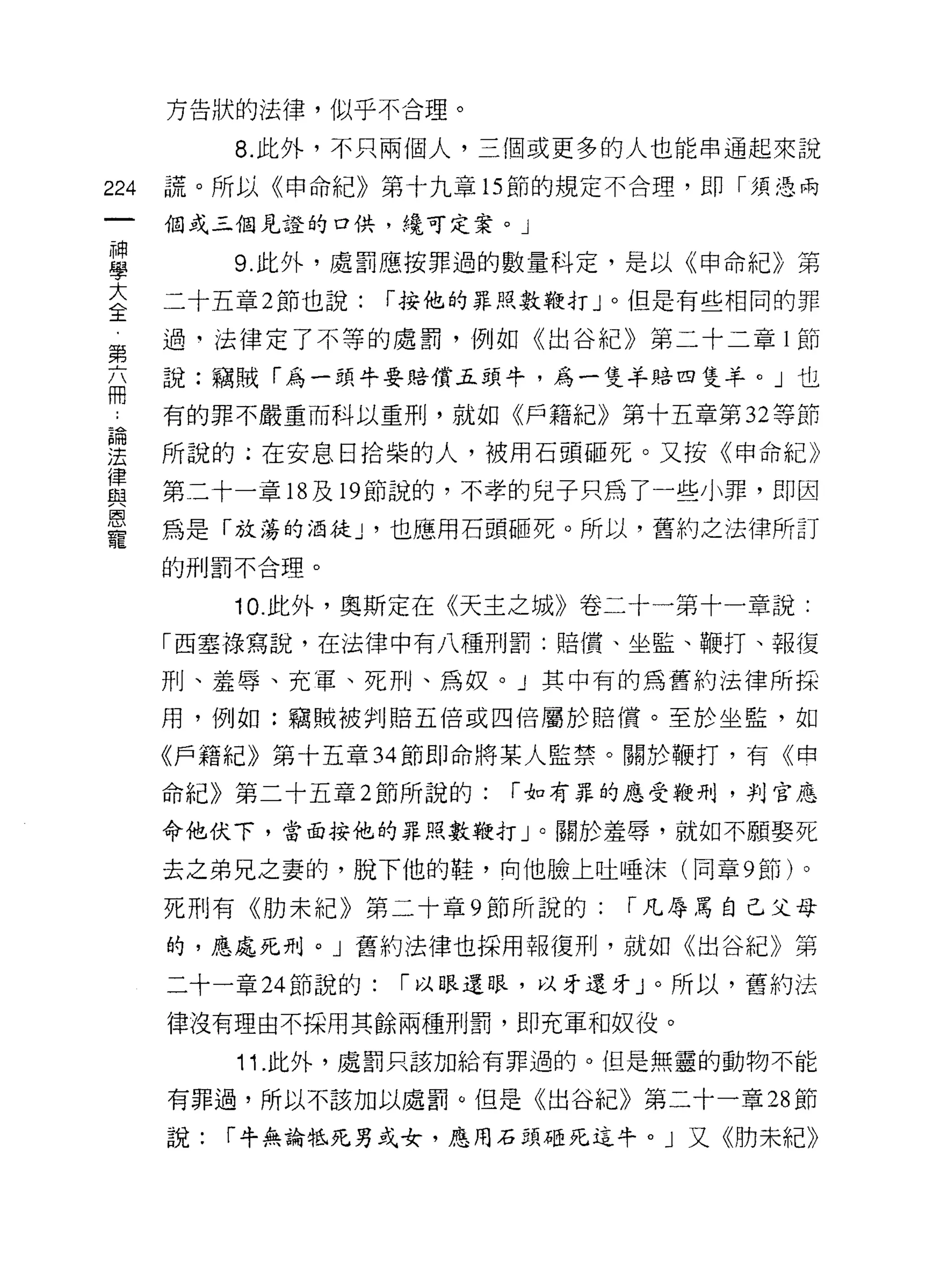 方告狀的法律，似乎不合理。

           8. 此外，不只兩個人，三個或更多的人也能串通起來說

224   謊。所以《申命紀》第十九章 15 節的規定不合理，即「須憑兩

      個或三個見證的口供，繞可定案。」
神
           9. 此外，處罰應按罪過的數量科定，是以《申命紀》第
學
三     二十五章 2 節也說:    r 按他的罪，嗯數鞭打」。但是有些相同的罪
第     過，法律定了不等的處罰，例如《出谷紀》第二十二章 l 節

      說:竊賊「為一頭牛要賠償五頭牛，為一隻羊賠四隻羊。」也
冊
      有的罪不嚴重而科以重刑，就如《戶籍紀》第十五章第 32 等節

望     所說的;在安息日拾柴的人，被用石頭砸死。又按《申命紀》
律
區1    第二十一章 18 及 19 節說的，不孝的兒子只為了一些小罪，即因
恩
      為是「放蕩的酒徒 J '也應用石頭砸死。所以，舊約之法律所訂
寵
      的刑罰不合理。

           10. 此外，奧斯定在《天主之城》卷二十一第十一章說:
      「西塞祿寫說，在法律中有八種刑罰:賠償、坐監、鞭打、報復

      刑、羞辱、充軍、死刑、為奴。」其中有的為舊約法律所採

      用，例如:竊賊被判賠五倍或四倍屬於賠償。至於坐監，如

      《戶籍紀》第十五章 34 節即命將某人監禁。關於鞭打，有《申

      命紀》第二十五章 2 節所說的:     r 如有罪的應受鞭刑，判官應

      命他伏下，當面按他的罪照數鞭打」。關於羞辱，就如不願娶死

      去之弟兄之妻的，脫下他的鞋，向他臉上吐唾沫(同章 9 節)。

      死刑有《肋未紀》第二十章 9 節所說的:      r 凡辱罵自己父母

      的，應處死刑。」舊約法律也採用報復刑，就如《出谷紀》第

      二十一章 24 節說的:   r 以眼還眼，以牙還牙」。所以，舊約法

      律沒有理由不採用其餘兩種刑罰，即充軍和奴役。

           11 .此外，處罰只該加給有罪過的。但是無靈的動物不能
      有罪過，所以不該加以處罰。但是《出谷紀》第二十一章 28 節

      說:   r 牛無論牠死男或女，應用石頭砸死這牛。」又《肋未紀》
 