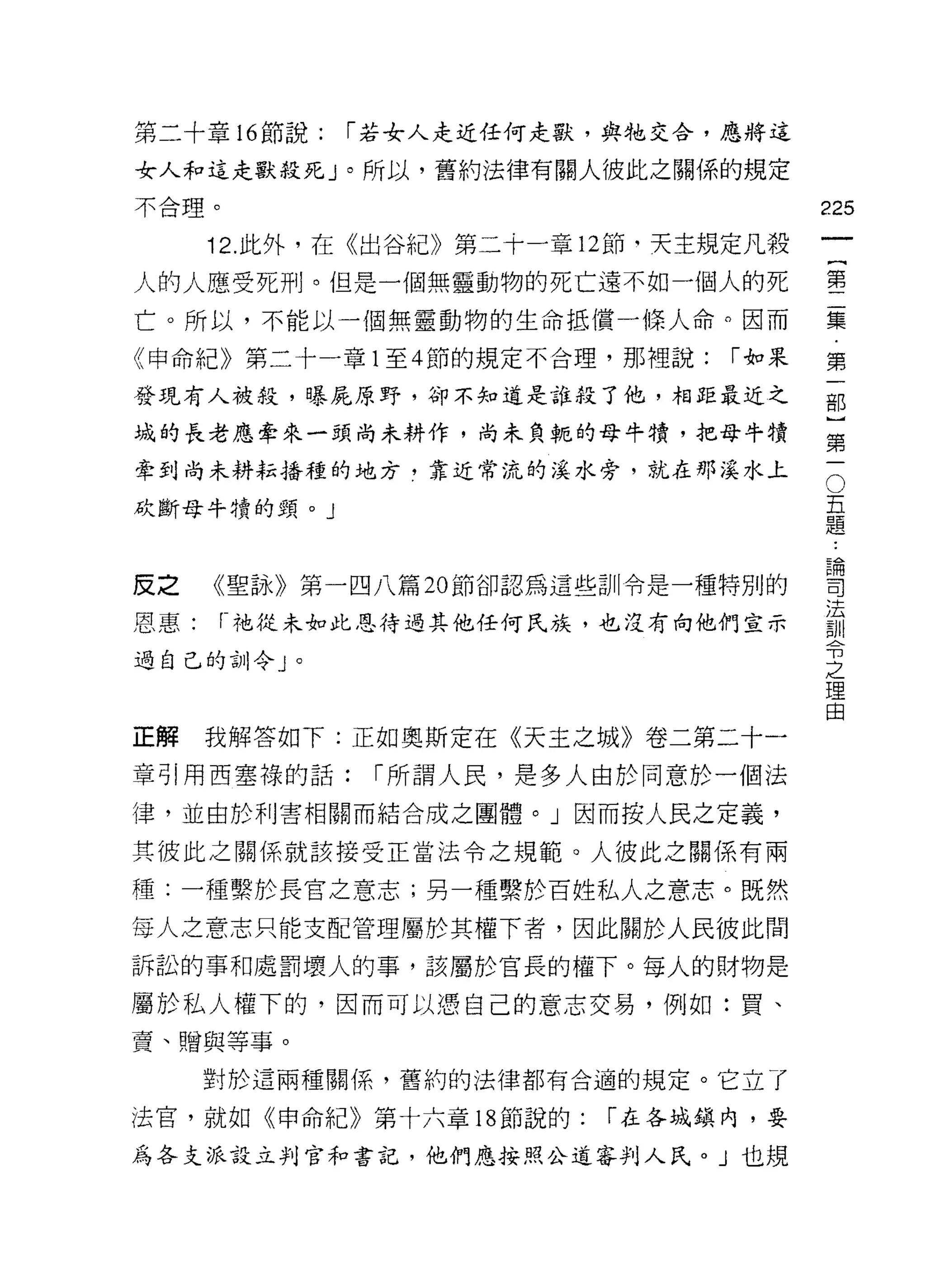 第二十章 16 節說:   [""若女人走近任何走獸，與牠交合，應將這

女人和這走獸殺死」。所以，舊約法律有關人彼此之關係的規定
不合理。                                     225
      12. 此外，在《出谷紀》第二十一章 12 節，天主規定凡殺
                                              一
                                              {
人的人應受死刑。但是一個無靈動物的死亡遠不如一個人的死
                                              第
亡。所以，不能以一個無靈動物的生命抵償一條人命。因而                    二
《申命紀》第二十一章 1 至 4 節的規定不合理，那裡說:    [""如果        集
發現有人被殺，曝屁原野，卻不知道是誰殺了他，相距最近之                   第
域的長老應牽來一頭尚未耕作，尚未負輒的母牛才賣，把母牛蜻
                                              一
                                          O
                                              部
牽到尚未耕耘播種的地方，靠近常流的溪水旁，就在那溪水上
                                          五   ]
砍斷母牛塘的頸。」                                 題
                                          論
                                              第
                                          司   一
                                          法
皮之    《聖詠》第一四八篇 20 節卻認為這些訓令是一種特別的         訓
                                          令
恩惠:    r- 祂從未如此恩待過其他任何民族，也沒有向他們宣示         之
                                          理
過自己的訓令」。                                  由



正解    我解答如下:正如奧斯定在《天主之城》卷二第二十一

章引用西塞祿的話:      [""所謂人民，是多人由於同意於一個法

律，並由於利害相關而結合成之團體。」因而按人民之定義，

其彼此之關係就該接受正當法令之規範。人彼此之關係有兩

種:一種繫於長宮之意志;另一種繫於百姓私人之意志。既然

每人之意志只能支配管理屬於其權下者，因此關於人民彼此間
訴訟的事和處罰壞人的事，該屬於官長的權下。每人的財物是

屬於私人權下的，因而可以憑自己的意志交易，例如:貴、
賣、贈與等事。
      對於這兩種關係，舊約的法律都有合適的規定。它立了

法官，就如《申命紀》第十六章 18 節說的:    [""在各城鎮內，要

為各支派設立判官和書記，他們應按照公道審判人氏。」也規
 