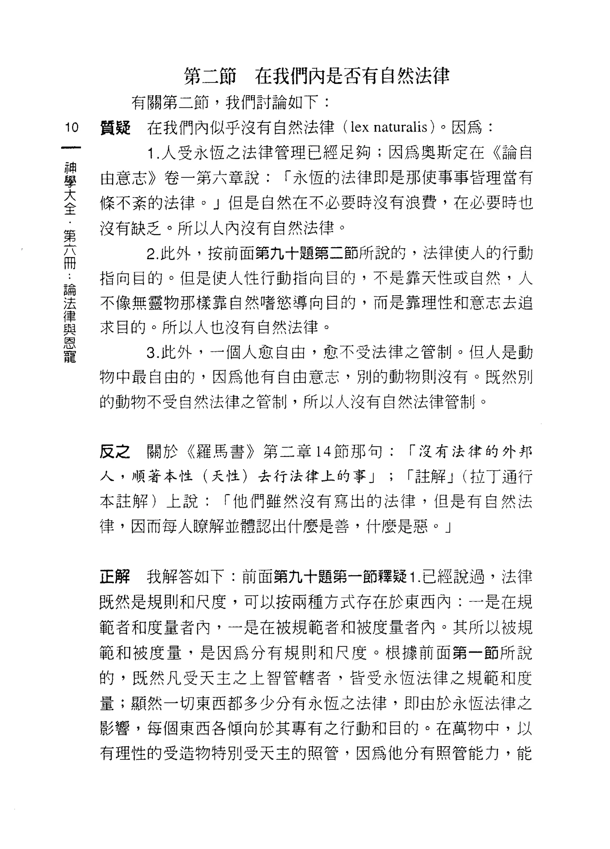 第二節在我們內是否有自然法律
          有關第二節，我們討論如下:

10   質疑    在我們內似乎沒有自然法律(   lex naturalis )。因為:
           1 .人受永恆之法律管理已經足夠;因為奧斯定在《論自
留    由意志》卷一第六章說: í 永恆的法律即是那使事事皆理當有
三    條不紊的法律。」但是自然在不必要時沒有浪費，在必要時也
完    沒有缺乏。所以人內沒有自然法律。
           2. 此外，按前面第九十題第二節所說的，法律使人的行動
間
也    指向目的。但是使人性行動指向目的，不是靠天性或自然，人

望    不像無靈物那樣靠自然嗜慾導向目的，而是靠理性和意志去追
星    求目的。所以人也沒有自然法律。
因


寵          3. 此外，一個人愈自由，愈不受法律之管制。但人是動

     物中最自由的，因為他有自由意志，別的動物則沒有。既然別

     的動物不受自然法律之管制，所以人沒有自然法律管制。



     反之關於《羅馬書》第二章 14 節那句:           í 沒有法律的外邦

     人，順著本性(天性)去行法律上的事 J        ;   í 註解 J (拉丁通行
     本註解)上說:    í 他們雖然沒有寫出的法律，但是有自然法

     律，因而每人瞭解並體認出什麼是善，什麼是惡。」



     正解    我解答如下:前面第九十題第一節釋疑 1 .己經說過，法律

     既然是規則和尺度，可以按兩種方式存在於東西內:一是在規

     範者和度量者內，一是在被規範者不日被度量者內。其所以被規

     範和被度量，是因為分有規則和尺度。根據前面第一節所說

     的，既然凡受天主之上智管轄者，皆受永恆法律之規範和度

     量;顯然一切東西都多少分有永恆之法律，即由於永恆法律之

     影響，每個東西各傾向於其專有之行動和目的。在萬物中，以

     有理性的受造物特別受天主的照管，因為他分有照管能力，能
 