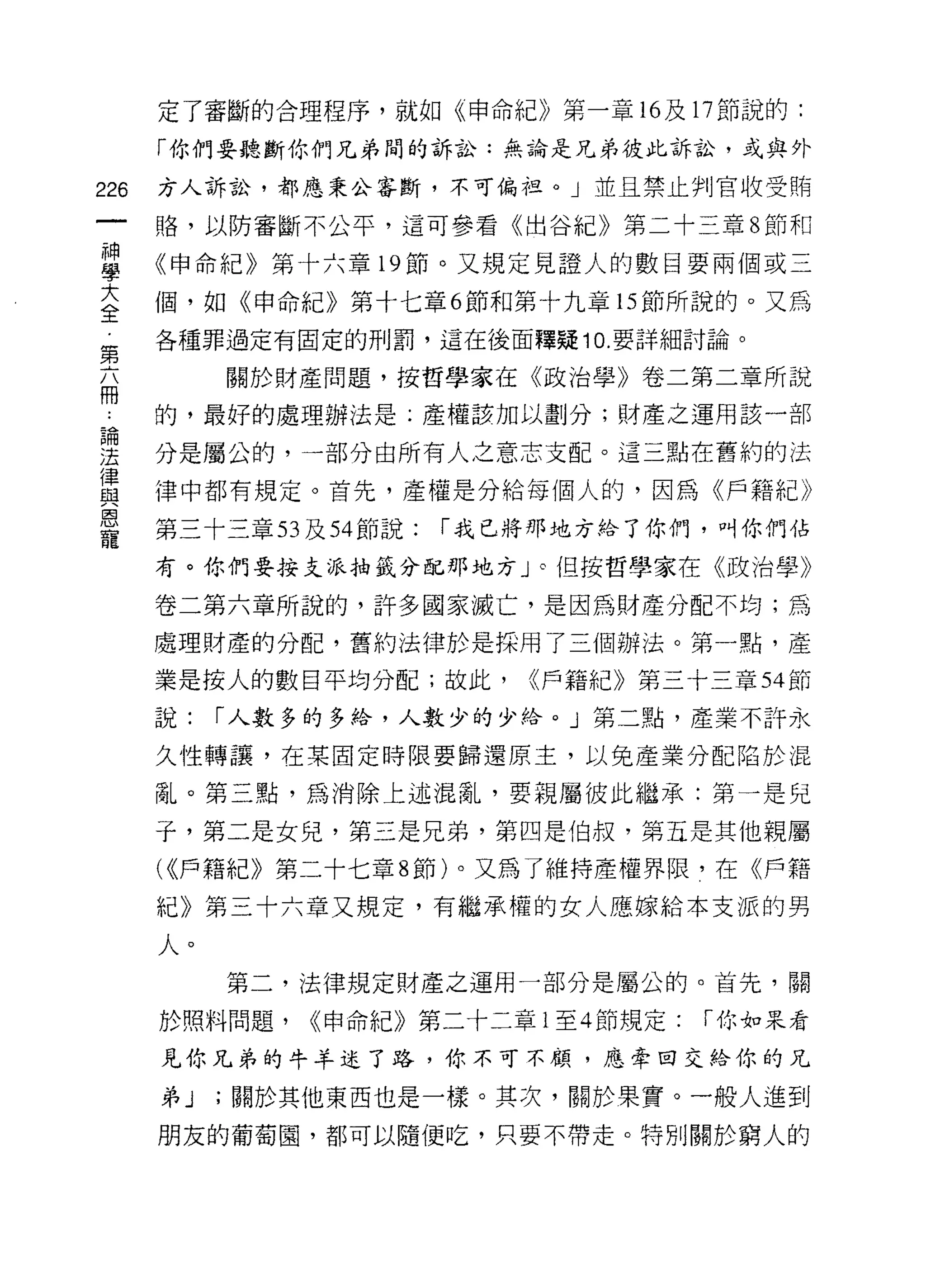 定了審斷的合理程序，就如《申命紀》第一章的及 17 節說的:

      「你們要聽斷你們兄弟間的訴訟:無論是兄弟彼此訴訟，或與外

226   方人訴訟，都應秉公審斷，不可偏扭。」並且禁止判官收受賄

      路，以防審斷不公平，這可參看《出谷紀》第二十三章 8 節和

單     《申命紀》第十六章 19 節。又規定見證人的數目要兩個或三
三     個，如《申命紀》第十七章 6 節和第十九章的節所說的。又為
第     各種罪過定有固定的刑罰，這在後面釋疑 10. 要詳細討論。

丕          關於財產問題，按哲學家在《政治學》卷二第二章所說

了     的，最好的處理辦法是;產權該加以劃分;財產之運用該一部

要     分是屬公的，一部分由所有人之意志支配。這三點在舊約的法
軍     律中都有規定。首先，產權是分給每個人的，因為《戶籍紀》
恩
      第三十三章 53 及到節說:   r 我已將那地方給了你們，叫你們佔
寵
      有。你們要按支派抽籤分配那地方」。但按哲學家在《政治學》

      卷二第六章所說的，許多國家滅亡，是因為財產分配不均;為
      處理財產的分配，舊約法律於是採用了三個辦法。第一點，產

      業是按人的數目平均分配;故此，      <(戶籍紀》第三十三章 54 節

      說:   r 人數多的多給，人數少的少伶。」第二點，產業不許永

      久性轉讓，在某固定時限要歸還原主，以免產業分配陷於混

      亂。第三點，為消除上述混亂，要親屬彼此繼承:第一是兒

      子，第二是女兒，第三是兄弟，第四是伯叔，第五是其他親屬
      ( (<戶籍紀》第二十七章 8 節)。又為了維持產權界限，在《戶籍
      紀》第三十六章又規定，有繼承權的女人應嫁給本支派的男

      人。
           第二，法律規定財產之運用一部分是屬公的。首先，關

      於照料問題，   ((申命紀》第二十二章 1 至 4 節規定:   r 你如果看

      見你兄弟的牛羊述了路，你不可不顧，應牽回交給你的兄

      弟J   ;關於其他東西也是一樣。其次，關於果實。一般人進到
      朋友的葡萄園，都可以隨便吃，只要不帶走。特別關於窮人的
 