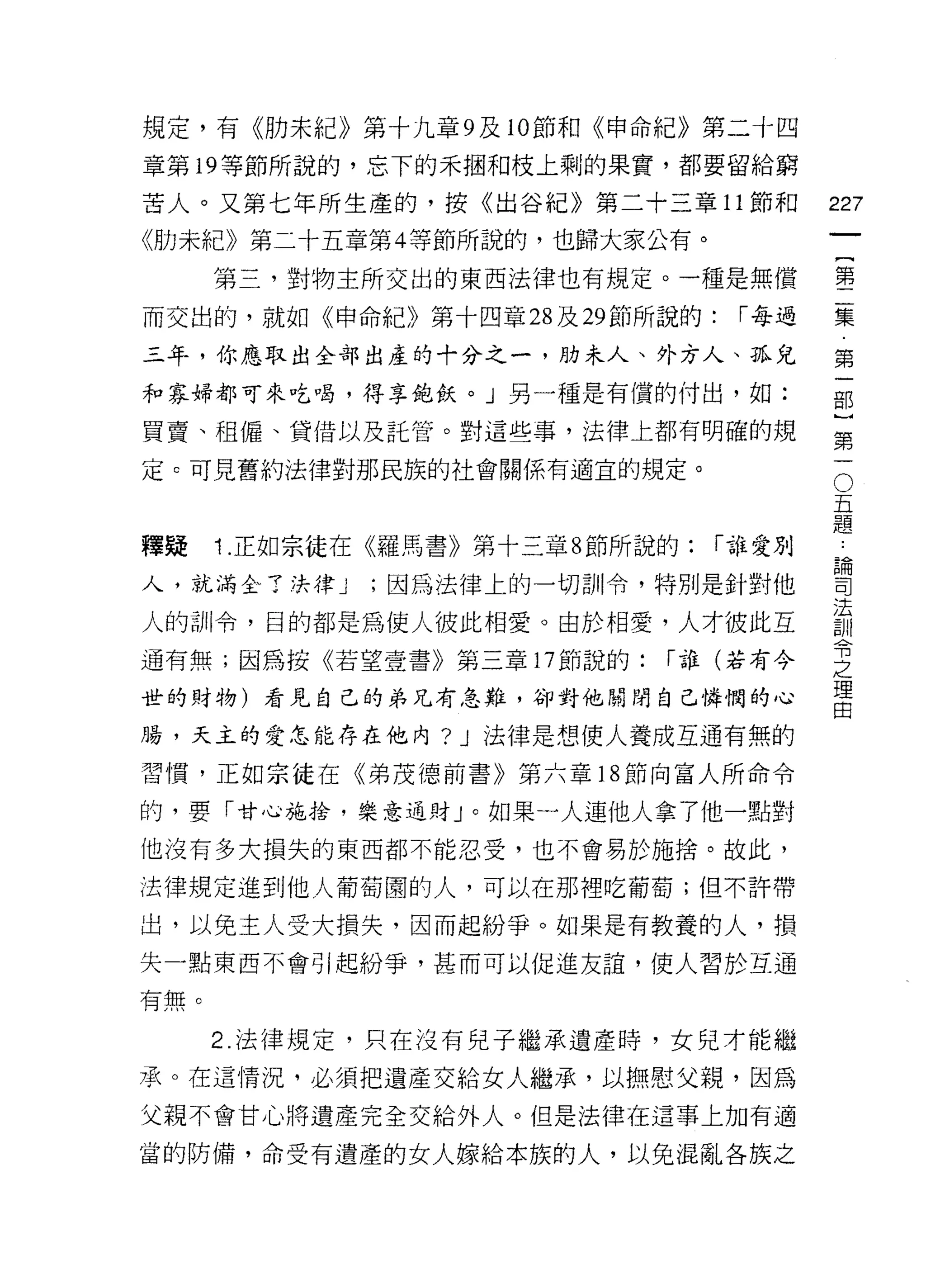 規定，有《肋未紀》第十九章 9 及 10 節和《申命紀》第二十四
章第 19 等節所說的，忘下的禾咽不日枝上剩的果實，都要留給窮

苦人。又第七年所生產的，按《出谷紀》第二十三章 11 節和             227
《肋未紀》第二十五章第 4 等節所說的，也歸大家公有。
                                                   一
                                                   {
      第三，對物主所交出的東西法律也有規定。一種是無償
                                                   第
而交出的，就如《申命紀》第十四章 28 及 29 節所說的:     í 每過            二
三年，你應取出全部出產的十分之一，肋末人、外方人、孤兒                        集
和寡婦都可來吃喝，得享飽飲。」另一種是有償的付出，如:                        第
買賣、祖僱、貸借以及託管。對這些事，法律上都有明確的規
                                                   一
                                                   部
                                               O
定 c 可見舊約法律對那民族的社會關係有適宜的規定。
                                           五       )
                                           題
                                           論
                                                   第
釋疑    1 .正如宗徒在《羅馬書》第十三章 8 節所說的:   í 誰愛別    司       一
                                           法
人，就滿全了法律 J    ;因為法律上的一切割!令，特別是針對他          訓
                                           令
人的訓令，目的都是為使人彼此相愛。由於相愛，人才彼此互                之
                                           理
通有無;因為按《若望壹書》第三章 17 節說的:     í 誰(若有今       由

世的財物)看見自己的弟兄有急難，卻對他聞聞自己憐憫的心

腸，天主的愛怎能存在他內? J 法律是想使人養成互通有無的

習慣，正如宗徒在《弟茂德前書》第六章 18 節向富人所命令

的，要「甘心施拾，樂意通財」。如果一人連他人拿了他一點對
他沒有多大損失的東西都不能忍受，也不會易於施捨。故此，

法律規定進到他人葡萄園的人，可以在那裡吃葡萄;但不許帶

出，以兔主人受大損失，因而起紛爭。如果是有教養的人，損
失一點東西不會引起紛爭，甚而可以促進友誼，使人習於互通

有無。

      2. 法律規定，只在沒有兒子繼承遺產峙，女兒才能繼

承。在這情況，必須把遺產交給女人繼承，以撫慰父親，因為
父親不會甘心將遺產完全交給外人。但是法律在這事上加有適

當的防備，命受有遺產的女人嫁給本族的人，以兔混亂各族之
 
