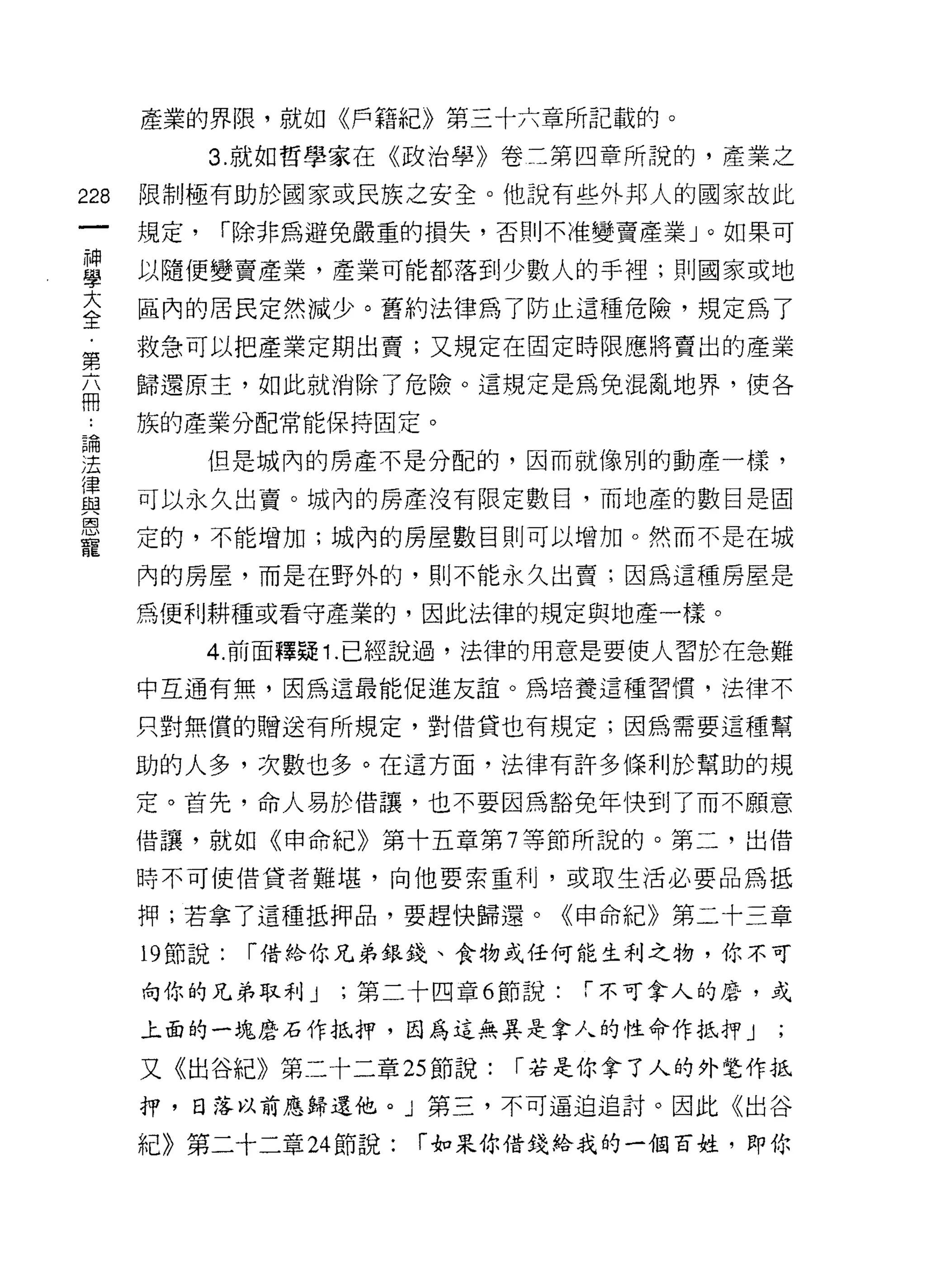 產業的界限，就如《戶籍紀》第三十六章所記載的。

            3. 就如哲學家在《政治學》卷二第四章所說的，產業之

228   限制極有助於國家或民族之安全。他說有些外邦人的國家故此

      規定，   í 除非為避免嚴重的損失，否則不准變賣產業」。如果可

當     以隨便變賣產業，產業可能都落到少數人的手裡;貝IJ 國家或地
室     區內的居民定然減少。舊約法律為了防止這種危險，規定為了
第     救急可以把產業定期出賣;又規定在固定時限應將賣出的產業

志     歸還原主，如此就消除了危險。這規定是為兔混亂地界，使各

站     族的產業分配常能保持固定。

;王          但是城內的房產不是分配的，因而就像別的動產一樣，
i聿
血2    可以永久出賣。城內的房產沒有限定數日，而地產的數目是固
恩
      定的，不能增加;城內的房屋數目則可以增加。然而不是在城
寵
      內的房屋，而是在野外的，則不能永久出賣;因為這種房屋是

      為便利耕種或看守產業的，因此法律的規定與地產一樣。

            4. 前面釋疑 1. 已經說過，法律的用意是要使人習於在急難
      中互通有無，因為這最能促進友誼。為培養這種習慣，法律不

      只對無償的贈送有所規定，對借貨也有規定;因為需要這種幫

      助的人多，次數也多。在這方面，法律有許多條利於幫助的規
      定。首先，命人易於借讓，也不要因為豁免年快到了而不願意

      借讓，就如《申命紀》第十五章第 7 等節所說的。第二，出借

      時不可使借貨者難堪，向他要索重利，或取生活必要品為抵

      押;若拿了這種抵押品，要趕快歸還。《申命紀》第二十三章

      19 節說:   í 借給你兄弟銀錢、食物成任何能生利之物，你不可

      向你的兄弟取利 J    ;第二十四章 6 節說:   「不可拿人的磨，或

      上面的一塊磨石作抵押，因為這無其是拿人的性命作抵押」

      又《出谷紀》第二十二章 25 節說:    í 若是你拿了人的外電作抵
      押，日落以前應歸還他。 J 第三，不可逼迫追討。因此《出谷

      紀》第二十二章 24 節說:   í 如果你借錢給我的一個百姓，即你
 