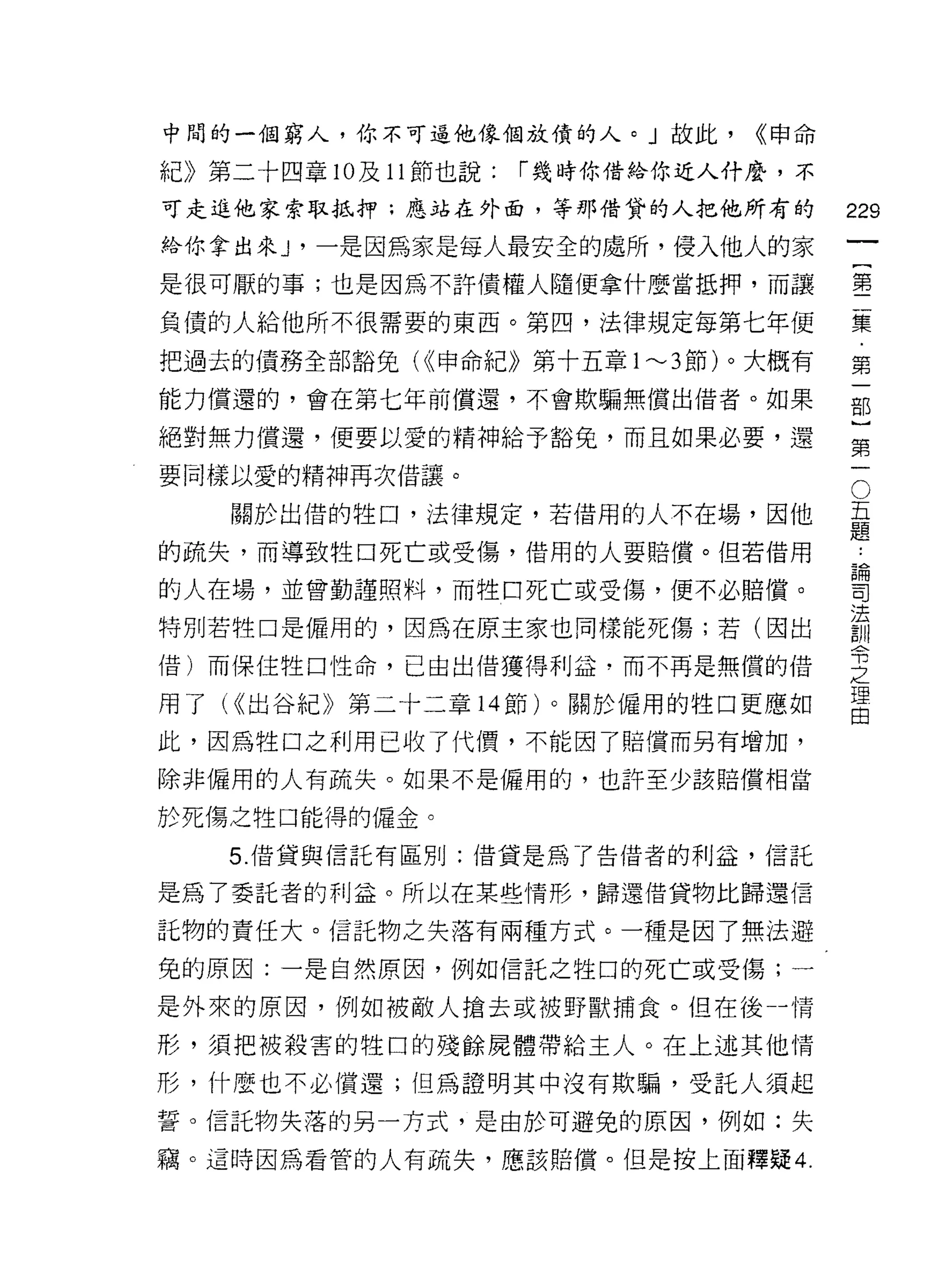 中間的一個窮人，你不可逗他像個放債的人。」故此，          <<申命

紀》第二十四章 10 及 11 節也說:   í 幾時你借給你近人什麼，不

可走進他家索取抵押;應站在外面，等那借貸的人把他所有的              229
給你拿出來 ν 一是因為家是每人最安全的處所，侵入他人的家
                                                  一
                                                  {
是很可厭的事;也是因為不許債權人隨便拿什麼當抵押，而讓
                                                  第
負債的人給他所不很需要的東西。第四，法律規定每第七年便                       二
把過去的債務全部豁免( 申命紀》第十五章 1"-'3 節)。大概有               集
能力償還的，會在第七年前償還，不會欺騙無償出借者。如果                       ﹒
絕對無力償還，便要以愛的精神給予豁免，而且如果必要，還
                                                  第
                                                  一
                                              O
要同樣以愛的精神再次借讓。
                                          五       部
    關於出借的牲口，法律規定，若借用的人不在場，因他              題
                                          ﹒
                                                  }
的疏失，而導致牲口死亡或受傷，借用的人要賠償。但若借用               論       第
的人在場，並曾勤謹照料，而牲口死亡或受傷，便不必賠償。
                                          司
                                          法       一
                                          訓
特別若牲口是僱用的，因為在原主家也同樣能死傷;若(因出               令
                                          之
借)而保住牲口性命，已由出借獲得利益，而不再是無償的借               理
                                          由
用了付出谷紀》第二十二章 14 節)。關於僱用的牲口更應如

此，因為牲口之利用已收了代價，不能因了賠償而另有增加，

除非僱用的人有疏失。如果不是僱用的，也許至少該賠償相當

於死傷之牲口能得的僱金。

    5. 借貸與信託有區別:借貸是為 T 告借者的利益，信託

是為了委託者的利益。所以在某些情形，歸還借貨物比歸還信

託物的責任大。信託物之失落有兩種方式。一種是因了無法避

免的原因:一是自然原因，例如信託之牲口的死亡或受傷;一

是外來的原因，例如被敵人搶去或被野獸捕食。但在後-情

形，須把被殺害的牲口的殘餘屍體帶給主人。在上述其他情

形，什麼也不必償還;但為證明其中沒有欺騙，受託人須起

誓。信託物失落的另一方式，是由於可避免的原因，例如:失

竊。這時因為看管的人有疏失，應該賠償。但是按上面釋疑 4.
 