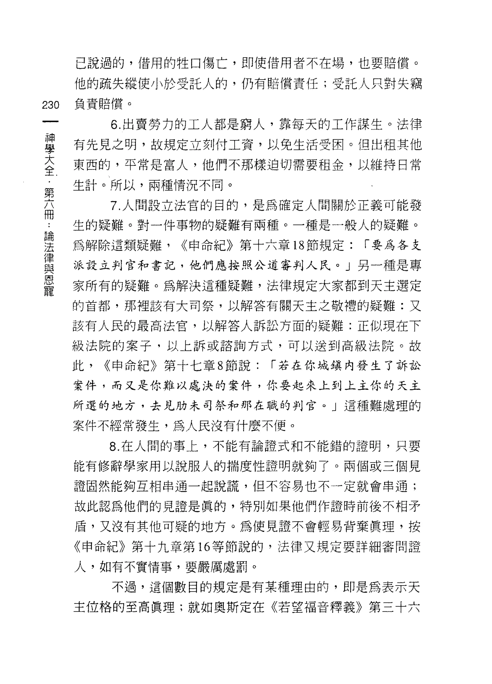 己說過的，借用的牲口傷亡，即使借用者不在場，也要賠償。

      他的疏失縱使小於受託人的，仍有賠償責任;受託人只對失竊
230   負責賠償。

           6. 出賣勞力的工人都是窮人，靠每天的工作謀生。法律
旦     有先見之明，故規定立刻付工資，以免生活受因。但出租其他
室     東西的，平常是富人，他們不那樣迫切需要租金，以維持日常
第     生計。所以，兩種情況不同。

[5         7. 人間設立法官的目的，是為確定人間關於正義可能發

γ     生的疑難。對一件事物的疑難有兩種。一種是一般人的疑難。
望     為解除這類疑難， <<申命紀》第十六章的節規定: 1"要為各支
員     派設立判官和書記，他們應按照公道審判人民。」另一種是專
皇     家所有的疑難。為解決這種疑難，法律規定大家都到天主選定
      的首都，那裡該有大司祭，以解答有關天主之敬禮的疑難:又

      該有人民的最高法官，以解答人訴訟方面的疑難:正似現在下

      級法院的案子，以上訴或諮詢方式，可以送到高級法院。故

      此，   <<申命紀》第十七章 8 節說:   1"若在你城鎮內發生了訴訟

      案件，而又是你難以處決的案件，你要起來上到上主你的天主

      所選的地方，去見肋未司祭和那在職的判官。」這種難處理的

      案件不經常發生，為人民沒有什麼不便。

           8. 在人間的事上，不能有論證式和不能錯的證明，只要

      能有修辭學家用以說服人的揣度性證明就夠了。兩個或三個見

      證固然能夠互相串通一起說謊，但不容易也不一定就會串通;

      故此認為他們的見證是真的，特別如果他們作證時前後不相矛

      盾，又沒有其他可疑的地方。為使見證不會輕易背棄真理，按

      《申命紀》第十九章第 16 等節說的，法律又規定要詳細審問證
      人，如有不實情事，要嚴厲處罰。

           不過，這個數目的規定是有某種理由的，即是為表示天

      主位格的至高真理;就如奧斯定在《若望褔音釋義》第三十六
 