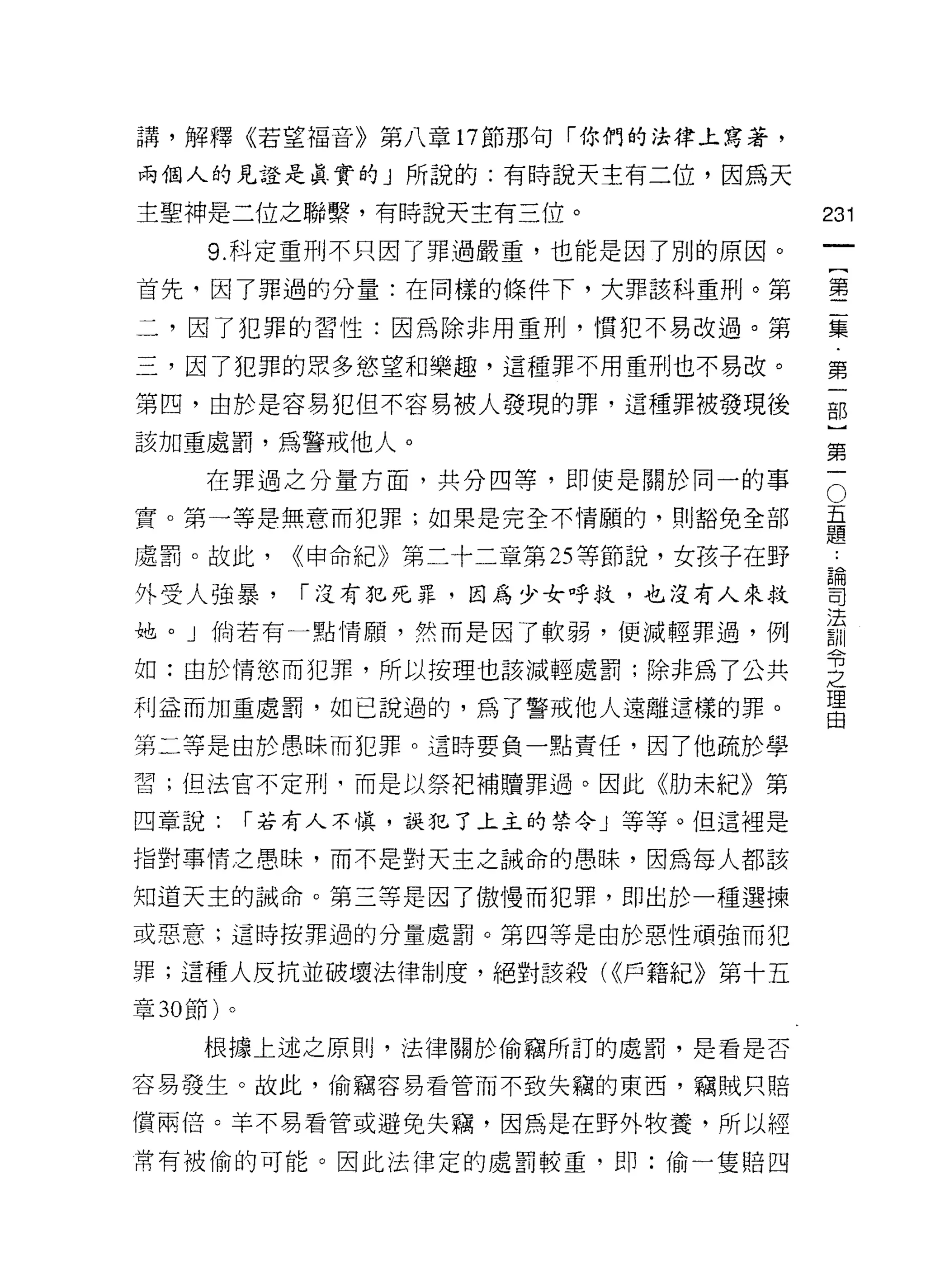 講，解釋《若望福音》第八章 17 節那句「你們的法律上寫著，

兩個人的見證是其實的」所說的:有時說天主有二位，因為天

主聖神是二位之聯繫，有時說天主有三位。                      231
     9. 科定重刑不只因了罪過嚴重，也能是因了別的原因。
                                                  一
                                                  {
首先，因了罪過的分量:在同樣的條件下，大罪該科重刑。第
                                                  第
二，因了犯罪的習性:因為除非用重刑，慣犯不易改過。第                        二
三，因了犯罪的眾多慾望和樂趣，這種罪不用重刑也不易改。                       集
第四，由於是容易犯但不容易被人發現的罪，這種罪被發現後                       第
該加重處罰，為警戒他人。
                                                  一
                                                  部
                                              O
                                          五}
     在罪過之分量方面，共分四等，即使是關於同一的事

實。第一等是無意而犯罪;如果是完全不情願的，買 IJ 豁免全部           題第
                                          ﹒
處罰。故此，       <<申命紀》第二十二章第 25 等節說，女孩子在野    論一
                                          司
外受人強暴，       í 沒有犯死罪，因為少女呼杖，也沒有人來救        法
                                          訓
她。」倘若有一點情願，然而是因了軟弱，便減輕罪過，例                令
                                          之
如:由於情慾而犯罪，所以按理也該減輕處罰;除非為了公共               理
利益而加重處罰，如己說過的，為了警戒他人遠離這樣的罪。
                                          由

第二等是由於愚昧而犯罪。這時要負一點責任，因了他疏於學

習;但法官不定刑司而是以祭把補贖罪過。因此《肋未紀》第

四章說:       í 若有人不慎，誤犯了上主的禁令」等等。但這裡是

指對事情之愚昧，而不是對天主之誡命的愚昧，因為每人都該

知道天主的誡命。第三等是因了傲慢而犯罪，即出於一種選揀

或惡意;這時按罪過的分量處罰。第四等是由於惡性頑強而犯

罪;這種人反抗並破壞法律制度，絕對該殺( <<戶籍紀》第十五
章 30 節)。

     根據上述之原則，法律關於偷竊所訂的處罰，是看是否

容易發生。故此，偷竊容易看管而不致失竊的東西，竊賊只賠

償兩倍。羊不易看管或避免失竊，因為是在野外牧養，所以經
常有被偷的可能。因此法律定的處罰較重，即:偷一隻賠四
 