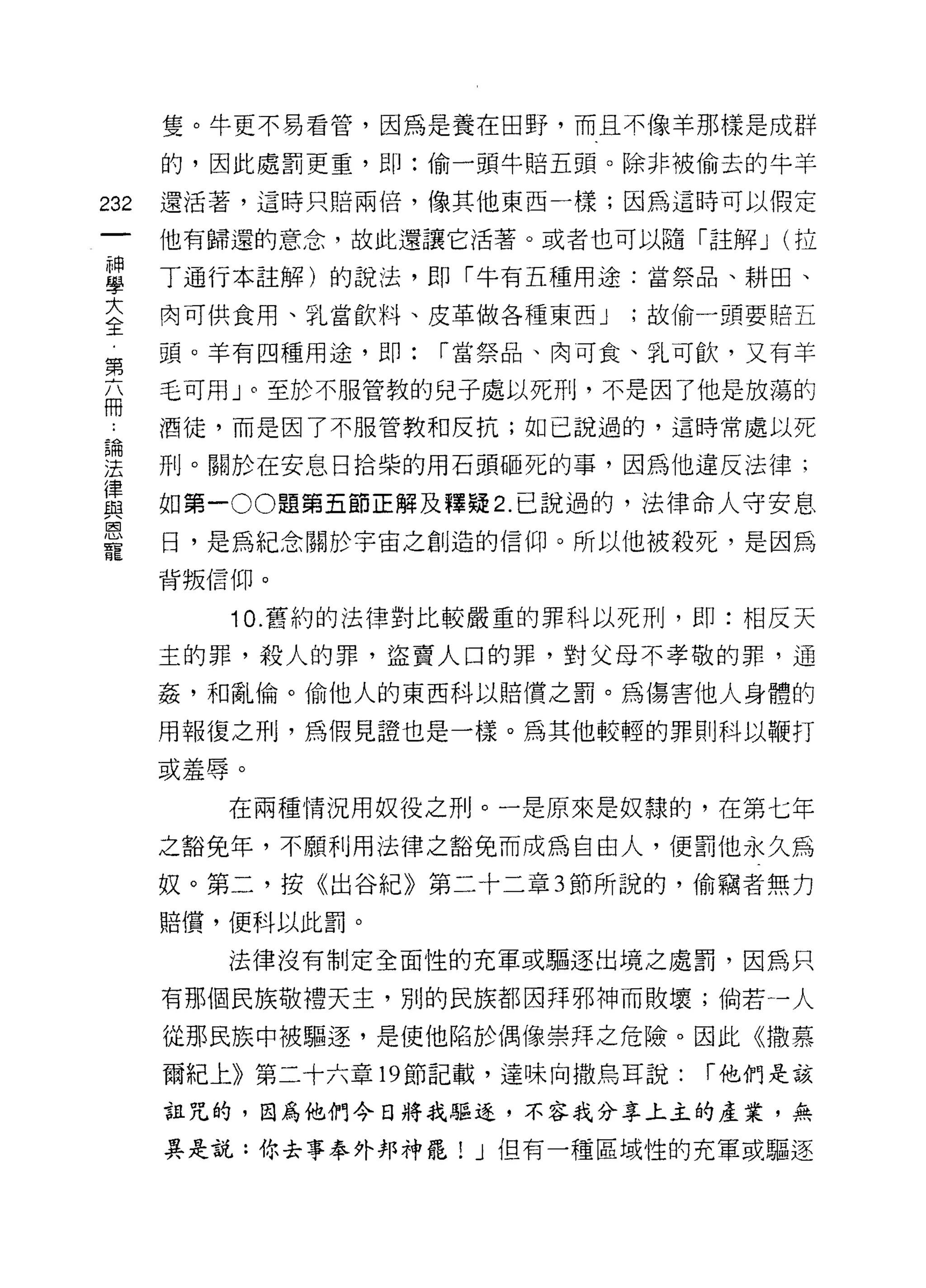 隻。牛更不易看管，因為是養在田野，而且不像羊那樣是成群

      的，因此處罰更重，即:偷一頭牛賠五頭。除非被偷去的牛羊

232   還活著，這時只賠兩倍，像其他東西一樣;因為這時可以假定

      他有歸還的意念，故此還讓它活著。或者也可以隨時胡平 J (拉

草     丁通行本註解)的說法，即「牛有五種用途:當祭品、耕田、
三     肉可供食用、乳當飲料、皮革做各種東西 J   ;故偷一頭要賠五
第     頭。羊有四種用途，即:   r 當祭品、肉可食、乳可飲，又有羊

福     毛可用」。至於不服管教的兒子處以死刑，不是因了他是放蕩的
      酒徒，而是因了不服管教和反抗;如己說過的，這時常處以死

涅     刑。關於在安息日拾柴的用石頭砸死的事，因為他違反法律;
律
與     如第一 00 題第五節正解及釋疑 2. 己說過的，法律命人守安息
恩
      日，是為紀念關於宇宙之創造的信仰。所以他被殺死，是因為
寵
      背叛信仰。

         10. 舊約的法律對比較嚴重的罪科以死刑，即:相反天

      主的罪，殺人的罪，盜賣人口的罪，對父母不孝敬的罪，通

      姦'和亂倫。偷他人的東西科以賠償之罰。為傷害他人身體的

      用報復之刑，為假見證也是一樣。為其他較輕的罪則科以鞭打
      或羞辱。

         在兩種情況用奴役之刑。一是原來是奴隸的，在第七年

      之豁免年，不願利用法律之豁兔而成為自由人，便罰他永久為

      奴。第二，按《出谷紀》第二十二章 3 節所說的，偷竊者無力
      賠償，便科以此罰。

         法律沒有制定全面性的充軍或驅逐出境之處罰，因為只

      有那個民族敬禮天主，別的民族都因拜邪神而敗壞;倘若一人

      從那民族中被驅逐，是使他陷於偶像崇拜之危險。因此《撒慕

      爾紀上》第二十六章 19 節記載，達味向撒鳥耳說:   r 他們是該

      詛咒的，因為他們今日將我驅逐，不容我分享上主的產業，無

      其是說:你去事奉外邦神罷! J 但有一種區域性的充軍或驅逐
 