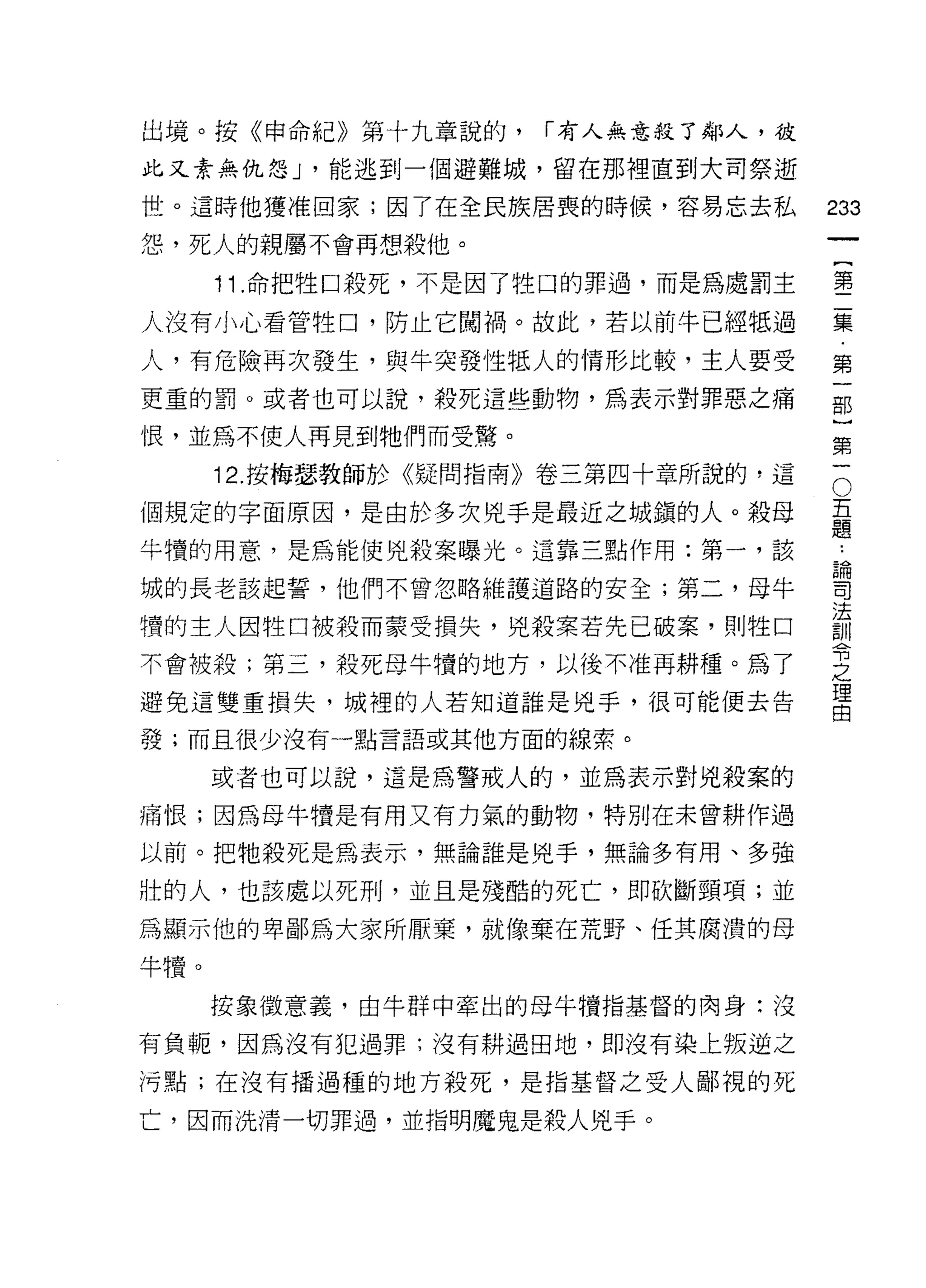 出境。按《申命紀》第十九章說的，     í 有人無意殺了鄰人，彼
此又素無仇怨 J '能逃到一個避難城，留在那裡直到大司祭逝
世。這時他獲准回家;因了在全民族居喪的時候，容易忘去私         233
怨，死人的親屬不會再想殺他。
                                             一
                                             {
      11 .命把牲口殺死，不是因了牲口的罪過，而是為處罰主            第
人沒有小心看管牲口，防止它闖禍。故此，若以前牛已經抵過                  二
人，有危險再次發生，與牛突發性抵人的情形比較，主人要受                  集
更重的罰。或者也可以說，殺死這些動物，為表示對罪惡之痛                  第
恨，並為不使人再見到牠們而受驚。
                                             一
                                             部
                                         O
                                     五}
      12. 按梅瑟教師於《疑問指南》卷三第四十章所說的，這

個規定的字面原因，是由於多次兇手是最近之城鎮的人。殺母          題第
                                     論
牛慎的用意，是為能使兇殺案曝光。這靠三點作用:第一，該          司一
                                     法
城的長老該起誓，他們不曾忽略維護道路的安全;第二，母牛          訓
                                     令
槽的主人因牲口被殺而蒙受損失，兇殺案若先已破案，貝 IJ 牲口      之
                                     理
不會被殺;第三，殺死母牛慣的地方，以後不准再耕種。為了          由
避免這雙重損失，城裡的人若知道誰是兇手，很可能便去告

發;而且很少沒有一點言語或其他方面的線索。

      或者也可以說，這是為警戒人的，並為表示對兇殺案的

痛恨;因為母牛價是有用又有力氣的動物，特別在未曾耕作過

以前。把牠殺死是為表示，無論誰是兇手，無論多有用、多強

壯的人，也該處以死刑，並且是殘酷的死亡，即砍斷頸項;並

為顯示他的卑鄙為大家所厭棄，就像棄在荒野、任其腐潰的母

牛慣。

      按象徵意義，由牛群中牽出的母牛憤指基督的肉身:沒

有負呃，因為沒有犯過罪;沒有耕過田地，即沒有染上叛逆之

污點;在沒有播過種的地方殺死，是指基督之受人鄙視的死

亡，因而洗清一切罪過，並指明魔鬼是殺人兇手。
 