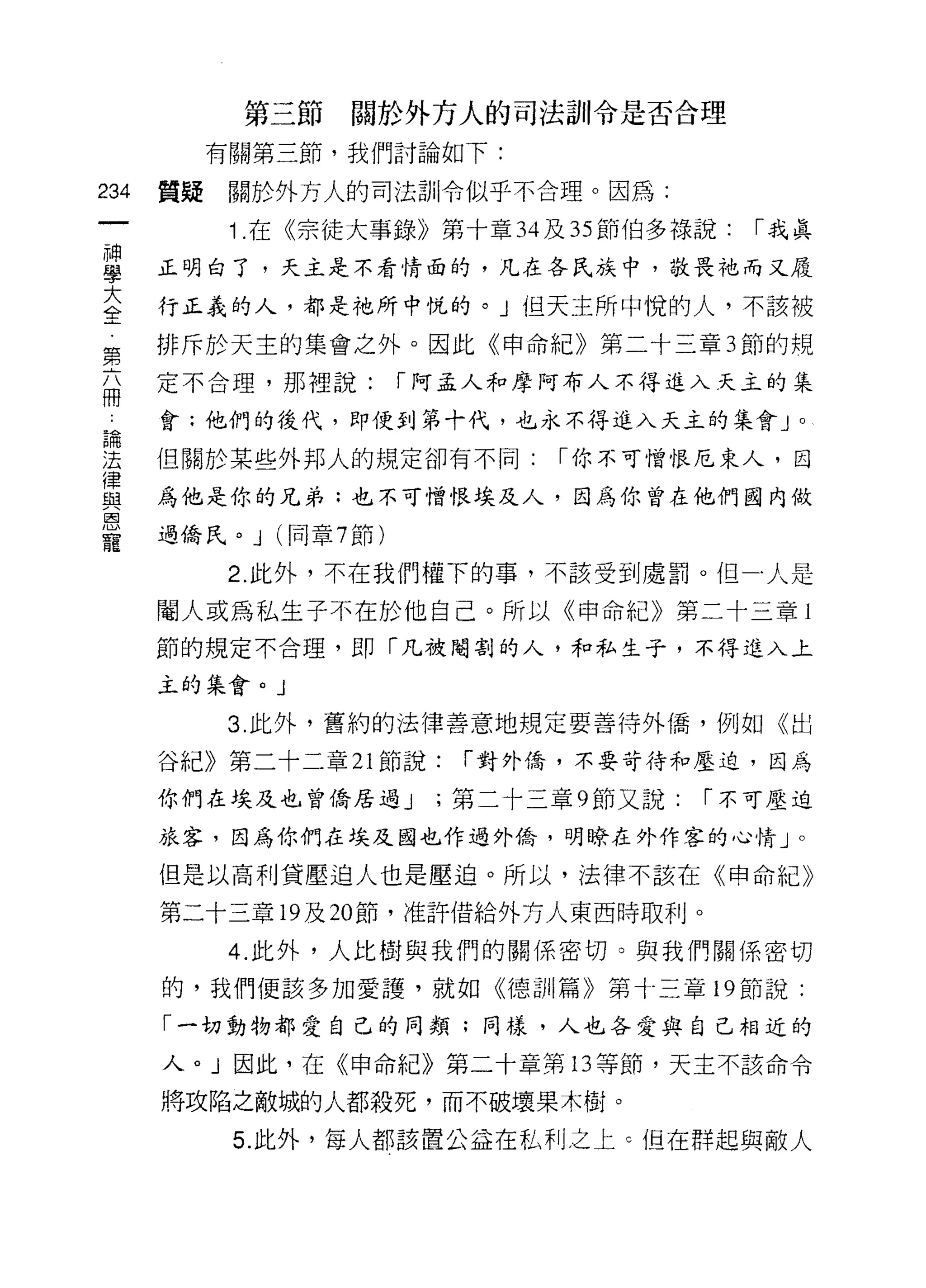 第三節     關於外方人的司法訓令是否合理

           有關第三節，我們討論如下:

234   質疑    關於外方人的司法計iI令似乎不合理。因為:

            1 .在《宗徒大事錄》第十章 34 及 35 節伯多祿說:    1"我真
車     正明白了，天主是不看情面的，凡在各民族中，敬畏祂而又屐
室     行正義的人，都是祂所中院的。」但天主所中悅的人，不該被
第     排斥於天主的集會之外。因此《申命紀》第二十三章 3 節的規

      定不合理，那裡說:           1"阿孟人和摩阿布人不得進入天主的集
冊
論     會;他們的後代，即使到第十代，也永不得進入天主的集會 J              0



涅     但關於某些外邦人的規定卻有不同:           1"你不可憎恨厄東人，因
{聿
與     為他是你的兄弟:也不可憎恨埃及人，因為你曾在他們國內做
因

      過僑民。 J   (同章 7 節)
寵
           2. 此外，不在我們權下的事，不該受到處罰。但-人是

      閹人或為私生子不在於他自己。所以《申命紀》第二十三章 l
      節的規定不合理，即「凡被閹割的人，和私生子，不得進入上

      主的集會。」

           3. 此外，舊約的法律善意地規定要善待外僑，例如《出

      谷紀》第二十二章 21 節說:       1"對外僑，不要苛待和壓迫，因為

      你們在埃及也曾僑居過 J         ;第二十三章 9 節又說:   1"不可壓迫

      旅客，因為你們在埃及國也作過外僑，明瞭在外作客的心情」。

      但是以高利貸壓迫人也是壓迫。所以，法律不該在《申命紀》

      第二十三章 19 及 20 節，准許借給外方人東西時取利。

            4. 此外，人比樹與我們的關係密切。與我們關係密切

      的，我們便該多加愛護，就如《德訓篇》第十三章 19 節說:

      「一切動物都愛自己的同類:同樣，人也各愛與自己相近的

      人。」因此，在《申命紀》第二十章第 13 等節，天主不該命令

      將攻陷之敵城的人都殺死，而不破壞果木樹。

            5. 此外，每人都該置公益在私利之上 c 但在群起與敵人
 