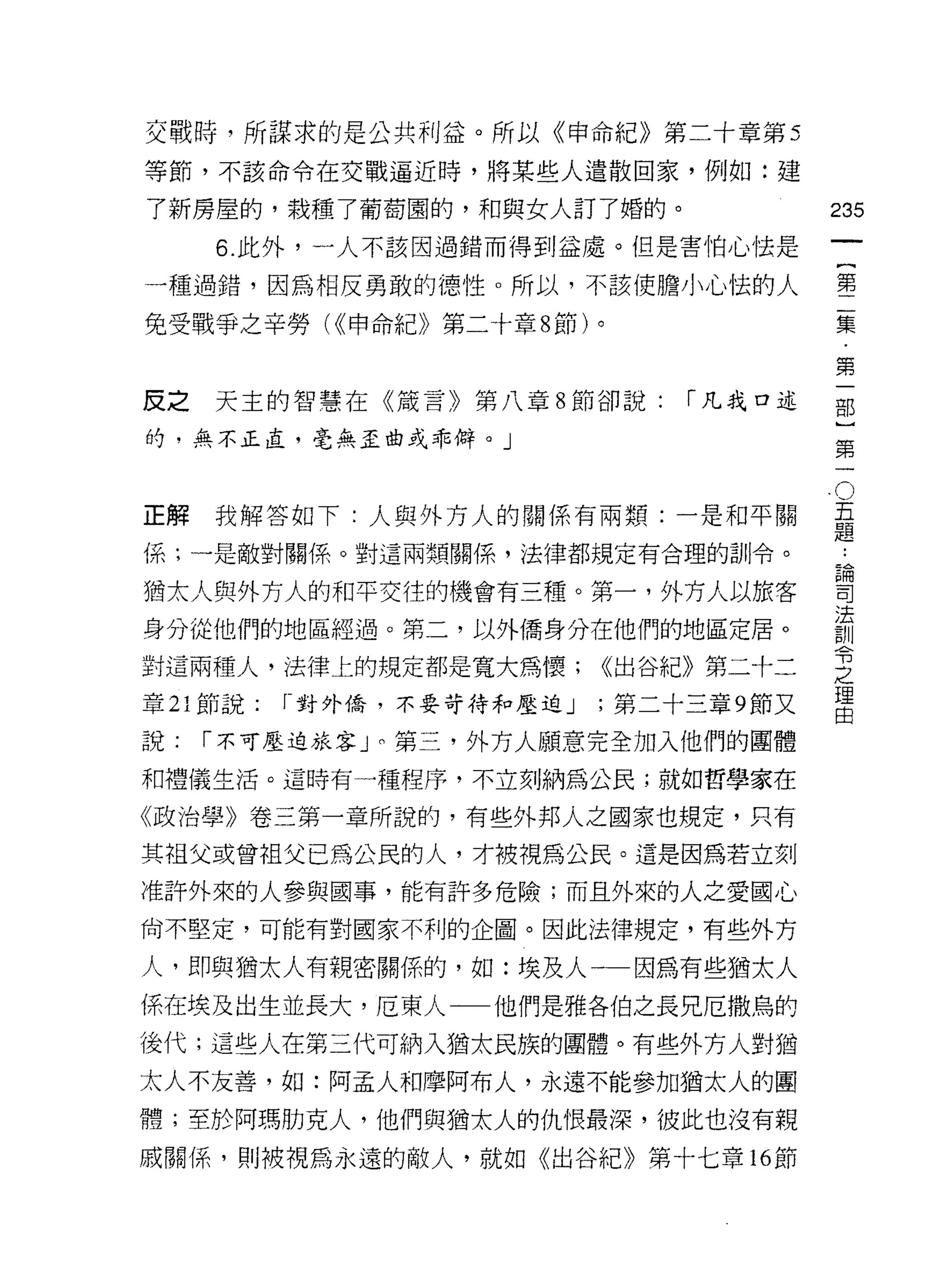 交戰時，所謀求的是公共利益。所以《申命紀》第二十章第 5
等節，不該命令在交戰逼近時，將某些人遣散回家，例如:建

了新房屋的，栽種了葡萄園的，和與女人訂了婚的。                    235
     6. 此外，一人不該因過錯而得到益處。但是害怕心怯是
                                                    一
                                                    {
一種過錯，因為相反勇敢的德性。所以，不該使膽小心怯的人
                                                    第
兔受戰爭之辛勞( <<申命紀》第二十章 8 節)。                           二
                                                    集
反之天主的智慧在《鼓言》第八章 8 節卻說:           「凡我口述
                                                    第
的，無不正直，毫無歪曲或乖僻。」
                                                    一
                                                    部
                                                O
                                                五   }
正解我解答如下:人與外方人的關係有兩類:一是和平關                       題   第
                                            論一
                                                    •.
係;一是敵對關係。對這兩類關係，法律都規定有合理的訓令。
                                            司
猶太人與外方人的和平交往的機會有三種。第一，外方人以旅客                法
                                            訓
身分從他們的地區經過。第二，以外僑身分在他們的地區定居。                令
                                            之
對這兩種人，法律上的規定都是寬大為懷;          <<出谷紀》第二十二
                                            理
章 21 節說:   r 對外僑，不要苛待和壓迫 J   ;第二十三章 9 節又    由

說:   r 不可壓迫旅客」。第三，外方人願意完全加入他們的團體
和禮儀生活。這時有一種程序，不立刻納為公民;就如哲學家在

《政治學》卷三第一章所說的，有些外邦人之國家也規定，只有

其祖父或曾祖父已為公民的人，才被視為公民。這是因為若立刻

准許外來的人參與國事，能有許多危險;而且外來的人之愛國心
尚不堅定，可能有對國家不利的企圖。因此法律規定，有些外方

人，即與猶太人有親密關{系的，如:埃及人一一因為有些猶太人
係在埃及出生並長大，厄東人一一他們是雅各伯之長兄厄撒鳥的
後代;這些人在第三代可納入猶太民族的團體。有些外方人對猶

太人不友善，如:阿孟人和摩阿布人，永遠不能參加猶太人的團
體;至於阿瑪肋克人，他們與猶太人的仇恨最深，彼此也沒有親

戚關(系，則被視為永遠的敵人，就如《出谷紀》第十七章的節
 