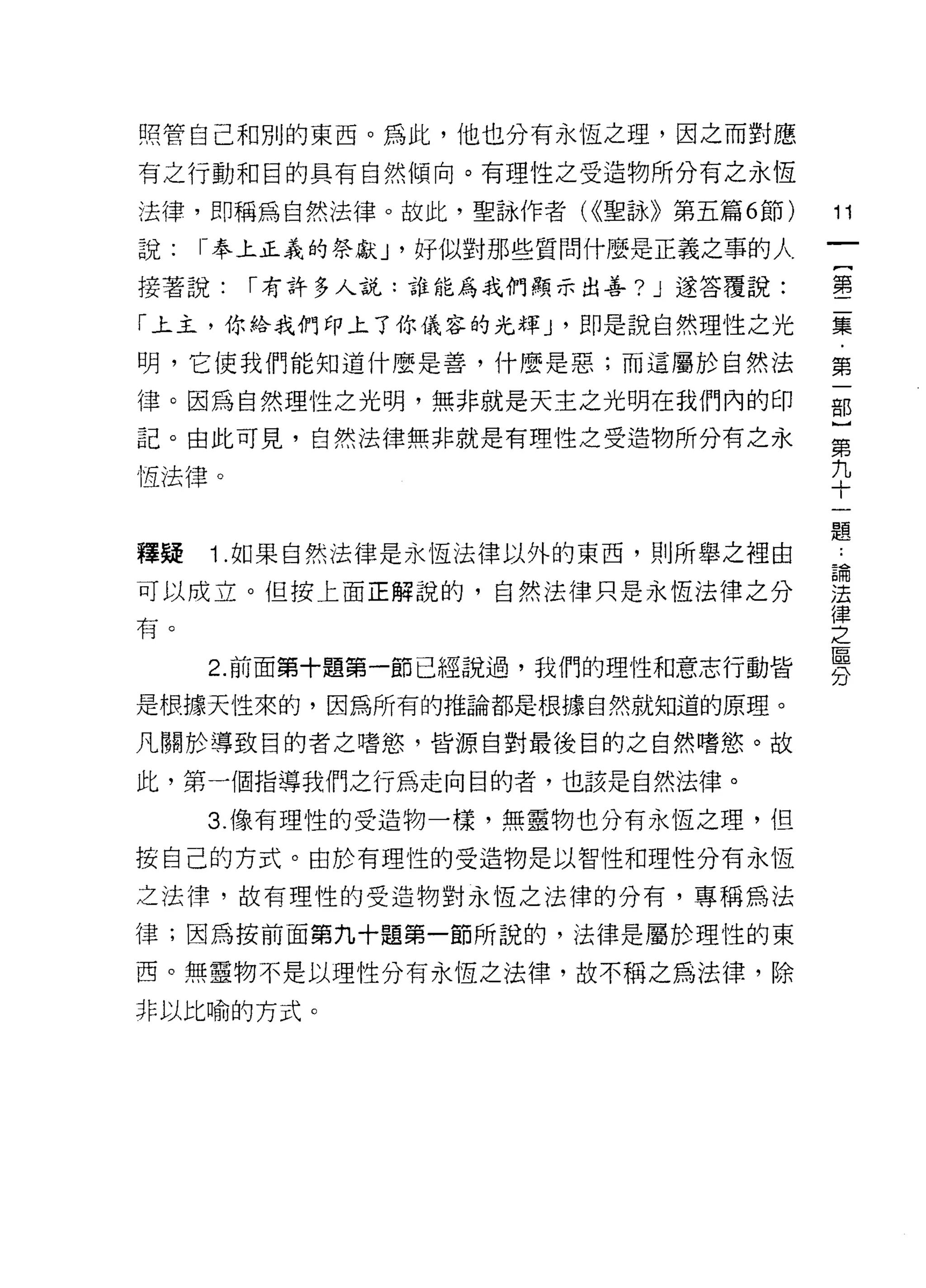 照管自己和別的東西。為此，他也分有永恆之理，因之而對應

有之行動和目的具有自然傾向。有理性之受造物所分有之永恆

法律，即稱為自然法律。故此，聖詠作者 U(聖詠》第五篇 6 節)      11
說:   1- 奉上正義的祭獻 J '好似對那些質問什麼是正義之事的人

接著說:   r 有許多人說:誰能為我們顯示出善? J 遂答覆說:     璽

「上主，你給我們印上了你儀容的光輝 J '即是說自然理性之光        集
明，它使我們能知道什麼是善，什麼是惡;而這屬於自然法            第

律。因為自然理性之光明，無非就是天主之光明在我們內的印           部
記。由此可見，自然法律無非就是有理性之受造物所分有之永           第

恆法律。                                  九
                                      十

                                      題
釋疑   Î. 如果自然法律是永恆法律以外的東西，貝 1] 所舉之裡由   。
可以成立。但按上面正解說的，自然法律只是永恆法律之分            重
                                      律
有。之
                                      區
     2. 前面第十題第一節已經說過，我們的理性和意志行動皆
                                      分
是根據天性來的，因為所有的推論都是根據自然就知道的原理。

凡關於導致目的者之嗜慾 9 皆源自對最後自的之自然嗜慾。故

此，第一個指導我們之行為走向目的者，也該是自然法律。

     3. 像有理性的受造物一樣，無靈物也分有永恆之理，但
按自己的方式。由於有理性的受造物是以智|生和理性分有永恆

之法律，故有理性的受造物對永恆之法律的分有，專稱為法

律;因為按前面第九十題第一節所說的，法律是屬於理性的東

西。無靈物不是以理性分有永恆之法律，故不稱之為法律，除

非以比喻的方式。
 