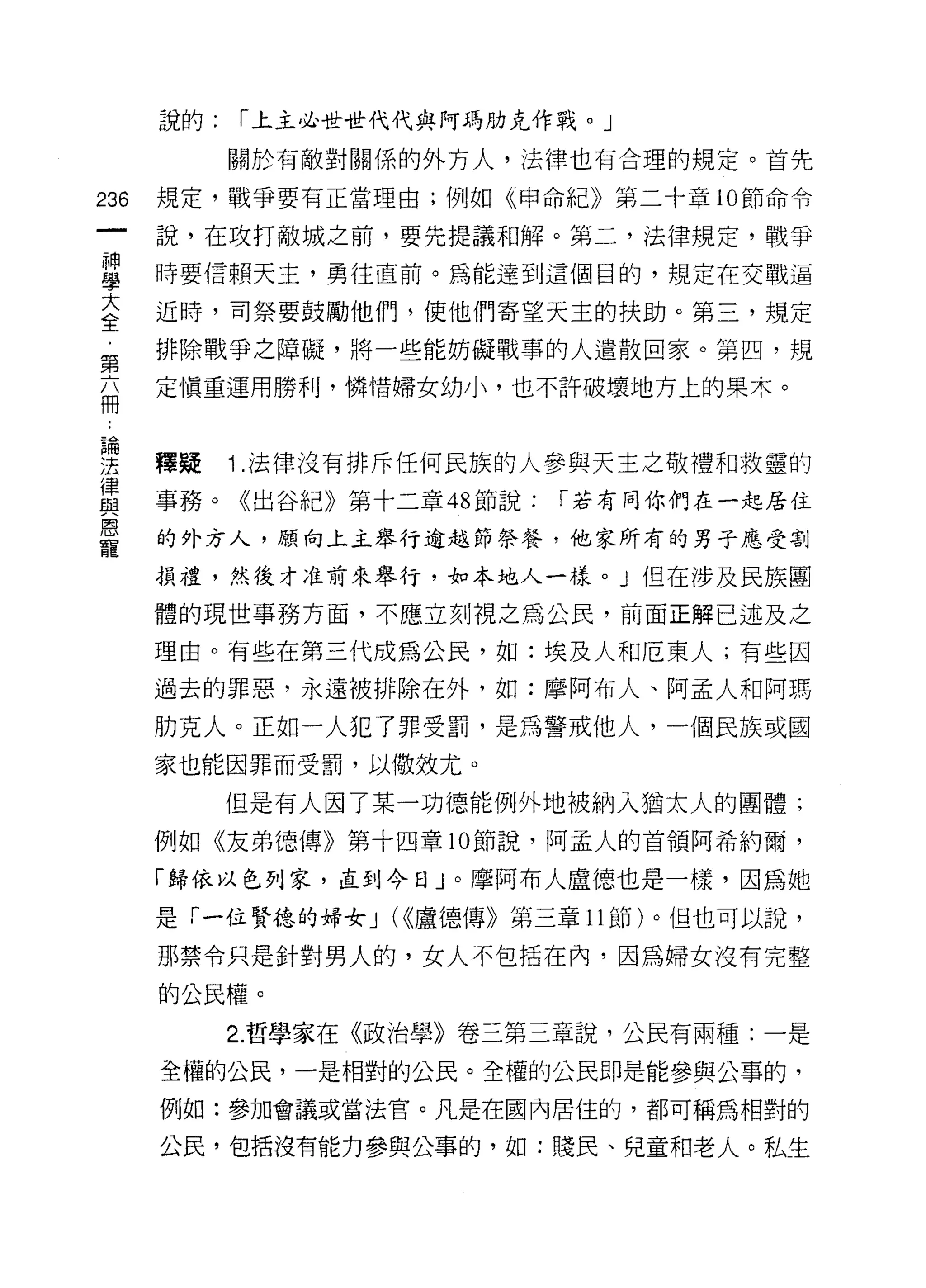說的:   r 上主必世世代代與阿瑪肋克作戰。」

            關於有敵對關係的外方人，法律也有合理的規定。首先

236   規定，戰爭要有正當理由;例如《申命紀》第二十章 10 節命令

      說，在攻打敵城之前，要先提議和解。第二，法律規定，戰爭
當     時要信賴天主，勇往直前。為能達到這個目的，規定在交戰逼
室     近時，司祭要鼓勵他們，使他們寄望天主的扶助。第三，規定
第     排除戰爭之障礙，將一些能妨礙戰事的人遣散回家。第四，規

商     定慎重運用勝利，憐惜婦女幼小，也不許破壞地方上的果木。



要     釋疑 1 法律沒有排斥任何民族的人參與天主之敬禮和救靈的
質     事務。《出谷的第十二章 48 節說: r 若有同你們在一起居住
恩
      的外方人，願向上主舉行逾越節祭餐，他家所有的男于應受割
寵
      損禮，然後才准前來舉行，如本地人一樣。」但在涉及民族團

      體的現世事務方面，不應立刻視之為公民，前面正解已述及之

      理由。有些在第三代成為公民，如:埃及人和厄東人;有些因
      過去的罪惡，永遠被排除在外，如:摩阿布人、阿孟人和阿瑪

      肋克人。正如一人犯了罪受罰，是為警戒他人，一個民族或國
      家也能因罪而受罰，以做效尤。

            但是有人因了某一功德能例外地被納入猶太人的團體;
      例如《友弟德傳》第十四章 10 節說，阿孟人的首領阿希約爾，

      「歸依以色列家，直到今日」。摩阿布人盧德也是一樣，因為她

      是「一位賢德的婦女 J (<<盧德傳》第三章 11 節)。但也可以說，
      那禁令只是針對男人的，女人不包括在內，因為婦女沒有完整

      的公民權。

            2. 哲學家在《政治學》卷三第三章說，公民有兩種:一是

      全權的公民，一是相對的公民。全權的公民即是能參與公事的，
      例如:參加會議或當法官。凡是在國內居住的，都可稱為相對的

      公民，包括沒有能力參與公事的，如:賤民、兒童和老人。私生
 