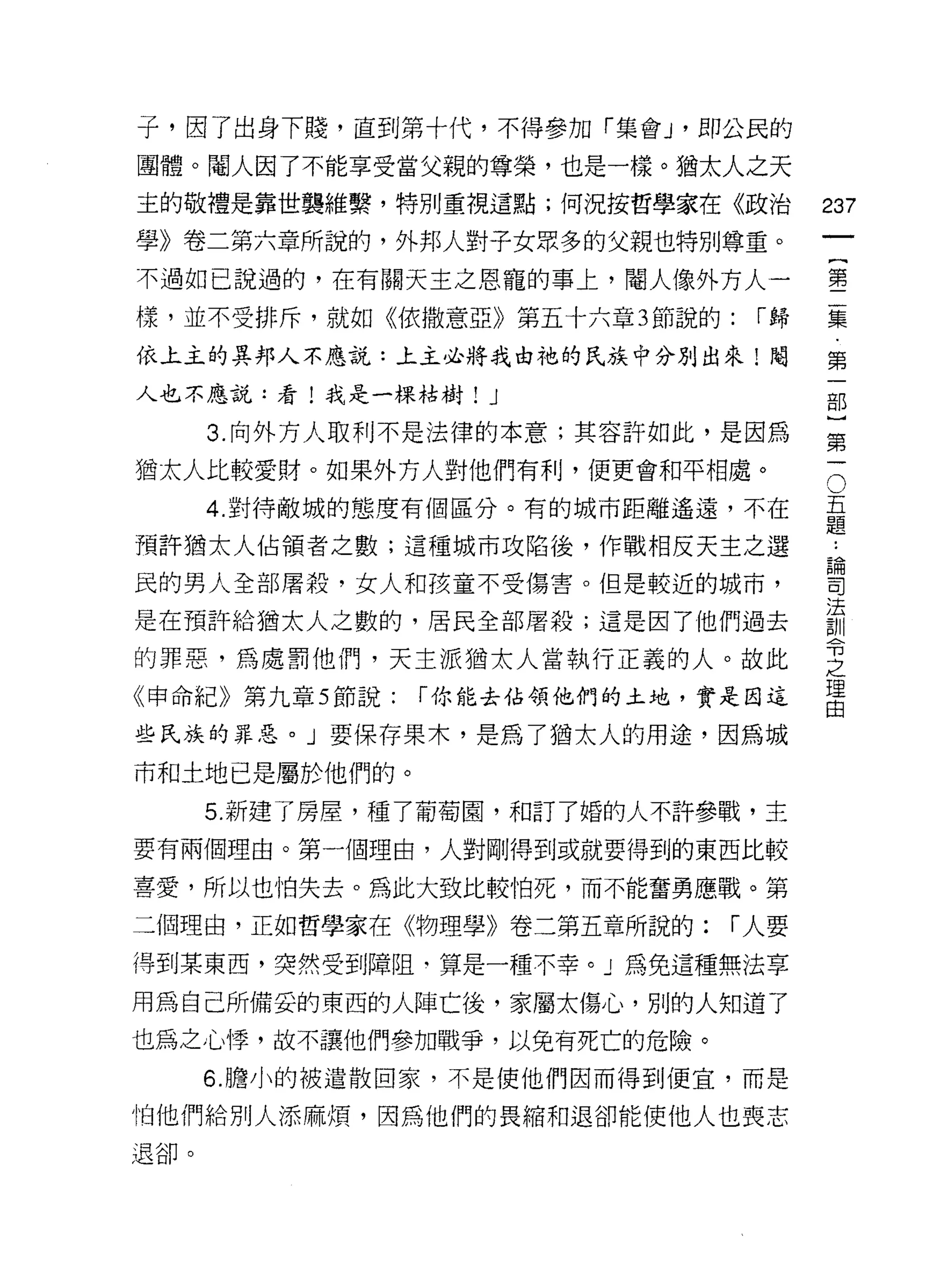 子，因了出身下賤，直到第十代，不得參加「集會 J '即公民的
團體。閹人因了不能享受當父親的尊榮，也是一樣。猶太人之夭
主的敬禮是靠世襲維繫，特別重視這點;何況按哲學家在《政治          237

學》卷二第六章所說的，外邦人對子女眾多的父親也特別尊重。
不過如己說過的，在有關天主之恩寵的事上，閹人像外方人一           璽

樣，並不受排斥，就如《依撒意亞》第五十六章 3 節說的:    I歸    豆豆
依上主的異邦人不應說:上主必將我由祂的民族中分別出來!閹          第

人也不應說:看!我是一棵枯樹! J                     部

      3. 向外方人取利不是法律的本意;其容許如此，是因為      第

猶太人比較愛財。如果外方人對他們有利，便更會和平相處。
      4. 對待敵城的態度有個區分。有的城市距離遙遠，不在      。
                                      吾

預許猶太人佔領者之數;這種城市攻陷後，作戰相反天主之選           三
                                      昌間

民的男人全部屠殺，女人和孩童不受傷害。但是較近的城市，           司

                                      法
是在預許給猶太人之數的，居民全部屠殺;這是因了他們過去           訓
的罪惡，為處罰他們，天主派猶太人當執行正義的人。故此
                                      可3

                                      之
《申命紀》第九章 5 節說:   I 你能去佔領他們的土地，實是因這    理
                                      由

些民族的罪惡。」要保存果木，是為了猶太人的用途，因為城

市和土地已是屬於他們的。

      5. 新建了房屋，種了葡萄園，和訂了婚的人不許參戰，主

要有兩個理由。第一個理由，人對剛得到或就要得到的東西比較

喜愛，所以也怕失去。為此大致比較怕死，而不能奮勇應戰。第

二個理由，正如哲學家在《物理學》卷二第五章所說的:      I 人要

得到某東西，突然受到障阻‘算是一種不幸。」為免這種無法享

用為自己所備妥的東西的人陣亡後，家屬太傷心，別的人知道了
也為之心悸，故不讓他們參加戰爭，以免有死亡的危險。
      6. 膽小的被遣散回家，不是使他們因而得到便宜，而是

怕他們給別人添麻煩，因為他們的畏縮和退卻能使他人也喪志
退卻。
 