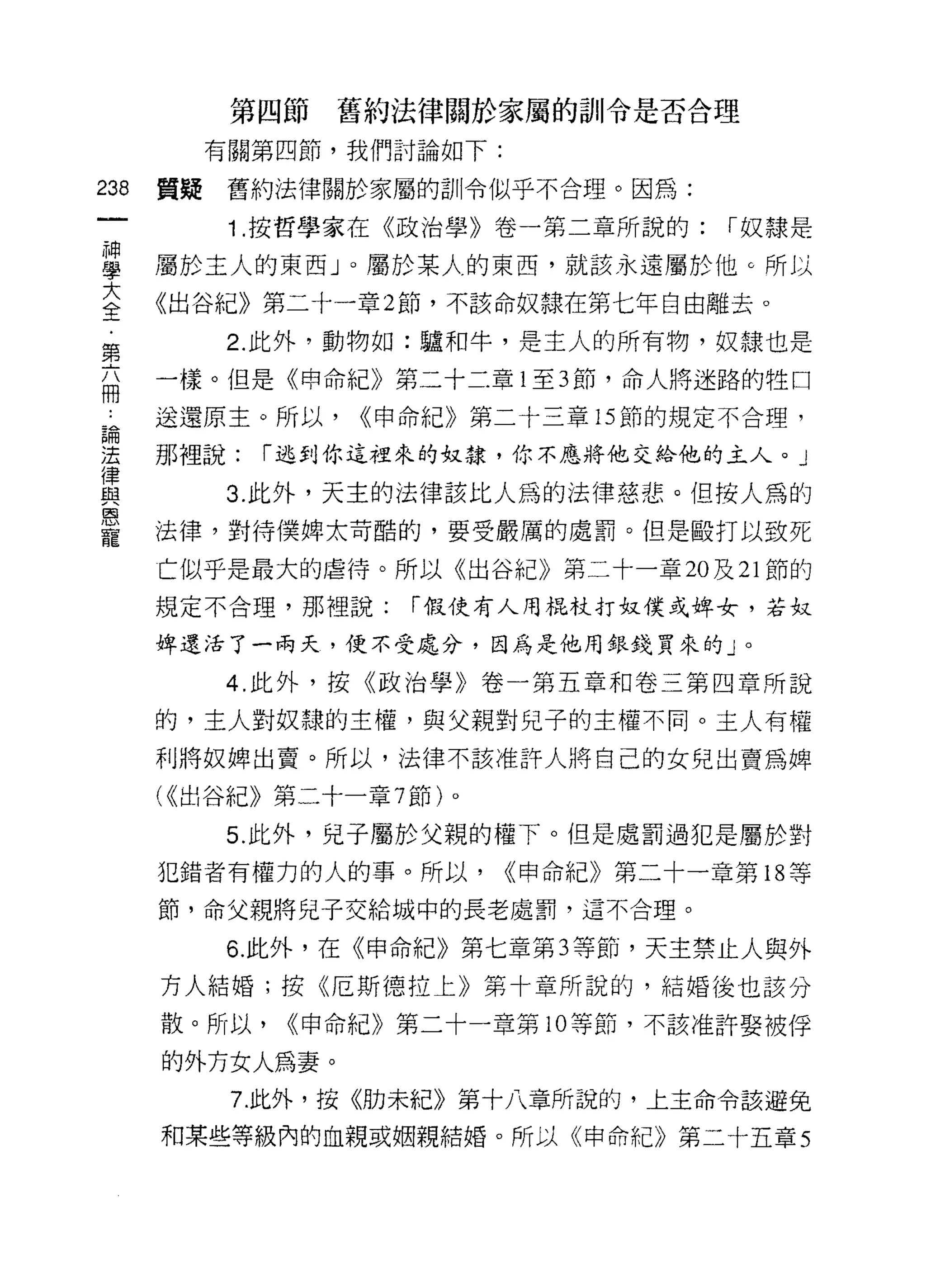第四節   舊約法律關於家屬的訓令是否合理

           有關第四節，我們討論如下:

238   質疑   舊約法律關於家屬的訓令似乎不合理。因為:

            1 .按哲學家在《政治學》卷一第二章所說的:      r 奴隸是

單     屬於主人的東西 J 0 屬於某人的東西，就該永遠屬於他。所以
至     《出谷紀》第二十一章 2 節，不該命奴隸在第七年自由離去。
           2. 此外，動物如:驢和牛，是主人的所有物，奴隸也是
第
自     一樣。但是《申命紀》第二十二章 1 至 3 節，命人將迷路的牲口
 A    送還原主。所以，    <<申命紀》第二十三章的節的規定不合理，

甚     那裡說: r :ì& jlJ 你這裡來的奴隸，你不應將他交給他的主人。」
員          3 此外，天主的法律該比人為的法律慈悲。但按人為的
是     法律，對待僕牌太苛酷的，要受嚴厲的處罰。但是毆打以致死
      亡似乎是最大的虐待。所以《出谷紀》第二十一章 20 及 21 節的
      規定不合理，那裡說:      í 假使有人用棍杖打奴僕或埠女，若奴

      俾還活了一兩天，便不受處分，因為是他用銀錢買來的」。

           4. 此外，按《政治學》卷一第五章和卷三第四章所說

      的，主人對奴隸的主權，與父親對兒子的主權不同。主人有權
      利將奴牌出賣。所以，法律不該准許人將自己的女兒出賣為牌

      ( <<出谷紀》第二十一章 7 節)。
           5. 此外，兒子屬於父親的權下。但是處罰過犯是屬於對
      犯錯者有權力的人的事。所以，        <<申命紀》第二十一章第 18 等
      節，命父親將兒子交給城中的長老處罰，這不合理。

           6. 此外，在《申命紀》第七章第 3 等節，天主禁止人與外
      方人結婚;按《厄斯德拉上》第十章所說的，結婚後也該分

      散。所以，   <<申命紀》第二十一章第 10 等節，不該准許娶被俘

      的外方女人為妻。
            7 此外，按《肋未紀》第十八章所說的，上主命令該避兔

      和某些等級內的血親或姻親結婚。所以《申命紀》第二十五章 5
 