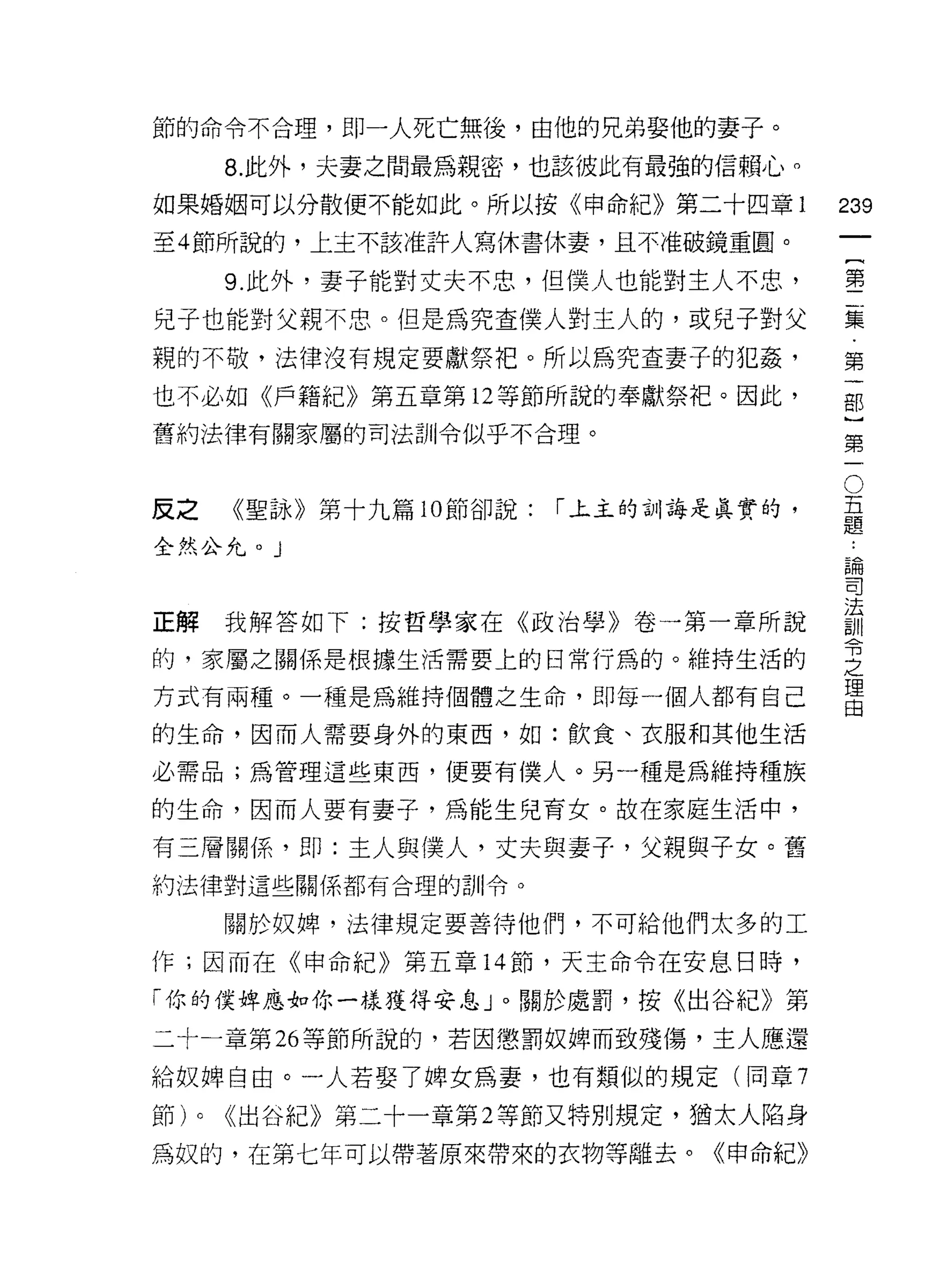 節的命令不合理，即一人死亡無後，由他的兄弟娶他的妻子。

         8. 此外，夫妻之間最為親密，也該彼此有最強的信賴心。
如果婚姻可以分散便不能如此。所以按《申命紀》第二十四章 1             239
至 4 節所說的，上主不該准許人寫休書休妻，且不准破鏡重圓。
                                                   一
                                                   {
         9. 此外，妻子能對丈夫不忠，但僕人也能對主人不忠，
                                                   第
兒子也能對父親不忠。但是為究查僕人對主人的，或兒子對父                        二
親的不敬，法律沒有規定要獻祭把。所以為究查妻子的犯姦，                        集
也不必如《戶籍紀》第五章第 12 等節所說的奉獻祭把。因此，                     第
舊約法律有關家屬的司法訓令似乎不合理。
                                                   一
                                                   部
                                               O
                                           五}
反之       《聖詠》第十九篇 10 節卻說:   「主主的訓誨是真實的，    題第
                                           論
全然公允。 J                                    司一
                                           法
                                           訓
                                           令
正解我解答如下:按哲學家在《政治學》卷一第一章所說                  之
的，家屬之關係是根據生活需要上的日常行為的。維持生活的
                                           理
                                           由
方式有兩種。一種是為維持個體之生命，即每一個人都有自己

的生命，因而人需要身外的東西，如:飲食、衣服和其他生活

必需品;為管理這些東西，便要有僕人。另一種是為維持種族

的生命，因而人要有妻子，為能生兒育女。故在家庭生活中，

有三層關係，即:主人與僕人，丈夫與妻子，父親與子女。舊
約法律對這些關係都有合理的訓令。

         關於奴牌，法律規定要善待他們，不可給他們太多的工

作;因而在《申命紀》第五章 14 節，天主命令在安息、日時，

「你的僕蟀應對你一樣獲得安息」。關於處罰，按《出谷紀》第

二十一章第 26 等節所說的，若因懲罰奴牌而致殘傷，主人應還

給奴牌自由。一人若娶了牌女為妻，也有類似的規定(同章 7

節)   0   <<出谷紀》第二十一章第 2 等節又特別規定，猶太人陷身
為奴的，在第七年可以帶著原來帶來的衣物等離去。《申命紀》
 