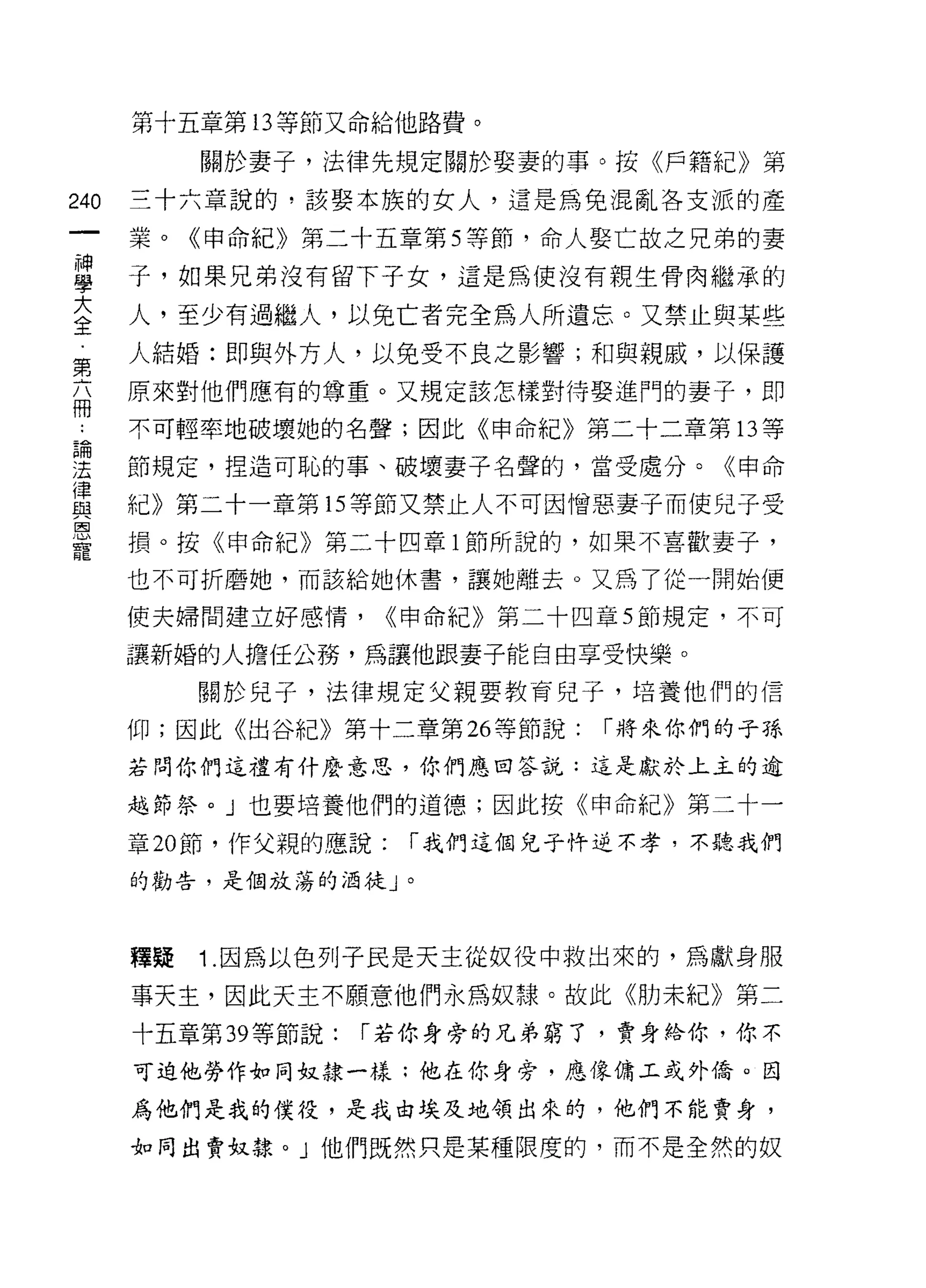 第十五章第 13 等節又命給他路費。

           關於妻子，法律先規定關於娶妻的事。按《戶籍紀》第
240   三十六章說的，該娶本族的女人，還是為兔混亂各支派的產

      業。《申命紀》第二十五章第 5 等節，命人娶亡故之兄弟的妻

車     子，如果兄弟沒有留下子女，這是為使沒有親生骨肉權承的
大     人，至少有過繼人，以免亡者完全為人所遺忘。又禁止與某些
全
第     人結婚:即與外方人，以免受不良之影響;和與親威，以保護
高     原來對他們應有的尊重。又規定該怎樣對待娶進門的妻子，即
      不可輕率地破壞她的名聲;因此《申命紀》第二十二章第 13 等
已開
j去    節規定，捏造可恥的事、破壞妻子名聲的，當受處分。《申命
{聿
血2    紀》第二十一章第 15 等節又禁止人不可因憎惡妻子而使兒子受
厚、
      損。按《申命紀》第二十四章 l 節所說的，如果不喜歡妻子，
寵
      也不可折磨她，而該給她休書，讓她離去。又為了從一開始便

      使夫婦問建立好感情，      <<申命紀》第二十四章 5 節規定，不可

      讓新婚的人擔任公務，為讓他跟妻子能自由享受快樂。

           關於兒子，法律規定父親要教育兒子，培養他們的信

      仰;因此《出谷紀》第十二章第 26 等節說:    r 將來你們的子孫
      若問你們這禮有什麼意思，你們應回答說:這是獻於上主的逾

      越節祭。」也要培養他們的道德;因此按《申命紀》第二十一

      章 20 節，作父親的應說:   r 我們這個兒子恃逆不孝，不聽我們

      的勸告，是個放蕩的泊徒」。




      釋疑   1 .因為以色列子民是天主從奴役中救出來的，為獻身服
      事天主，因此天主不願意他們永為奴隸。故此《肋未紀》第二
      十五章第 39 等節說:   r 若你身旁的兄弟窮了，賣身給你，你不
      可迫他勞作去。同奴隸一樣:他在你身旁，應像傭工或外僑。因

      為他們是我的僕役，是我由埃及地領出來的，他們不能賣身，

      如同出賣奴隸。」他們既然只是某種限度的，而不是全然的奴
 