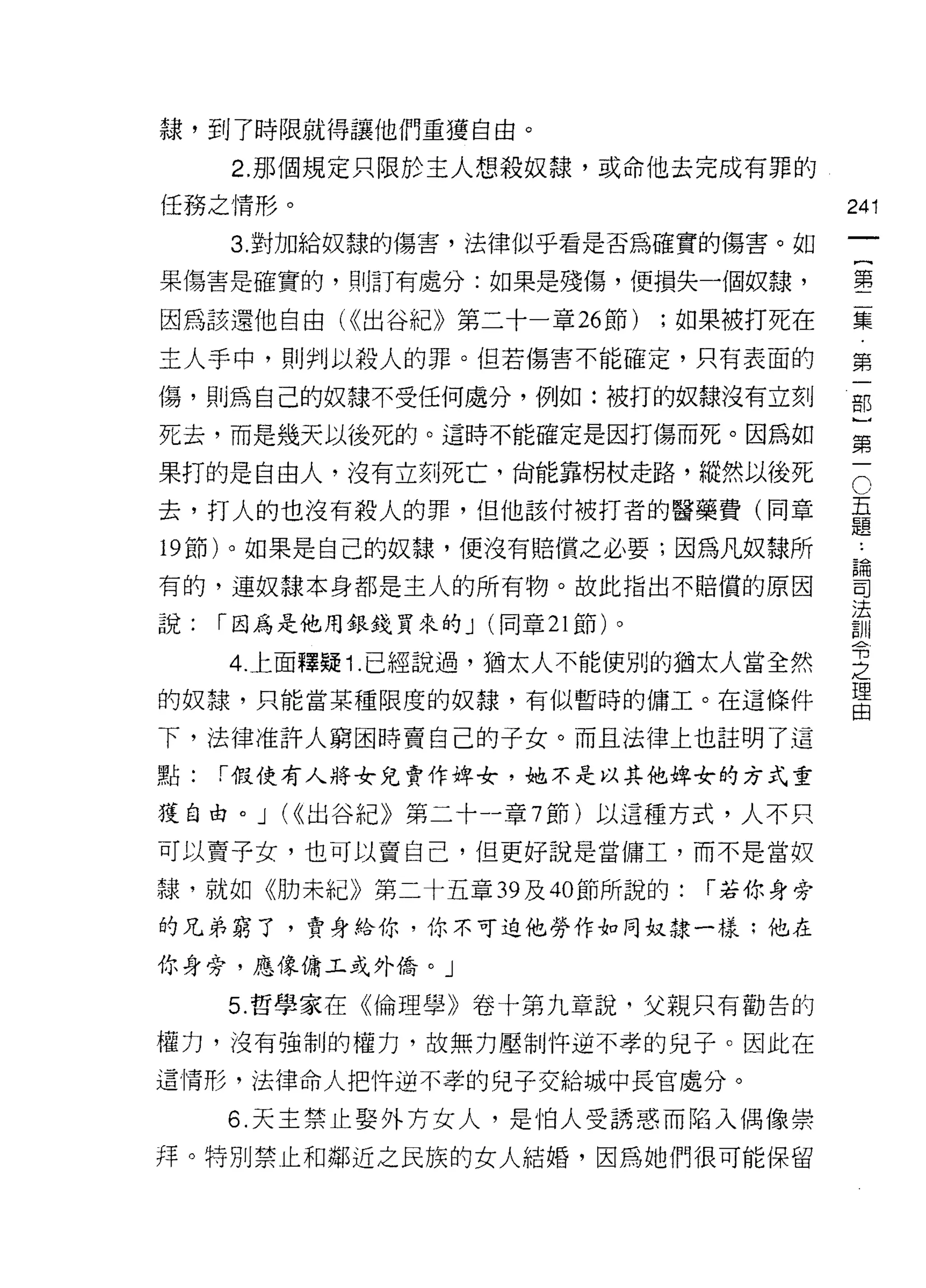隸，到了時限就得讓他們重獲自由。

     2. 那個規定只限於主人想殺奴隸，或命他去完成有罪的
任務之情形。                                      241
     3. 對加給奴隸的傷害，法律似乎看是否為確實的傷害。如
                                                 一
                                                 {
果傷害是確實的，則訂有處分:如果是殘傷，便損失一個奴隸，
                                                 第
因為該還他自由 U( 出谷紀》第二十一章 26 節)       ;如果被打死在         二
主人手中，買 1) 判以殺人的罪。但若傷害不能確定，只有表面的                  集
傷，貝 Ij為自己的奴隸不受任何處分，例如:被打的奴隸沒有立刻                  第
死去，而是幾天以後死的。這時不能確定是因打傷而死。因為如
                                                 一
                                                 部
                                             C
果打的是自由人，沒有立刻死亡，尚能靠拐杖走路，縱然以後死
                                             五   }
去，打人的也沒有殺人的罪，但他該付被打者的醫藥費(同章                  題
                                             ﹒
                                                 第
19 節)。如果是自己的奴隸，便沒有賠償之必要;因為凡奴隸所               論   一
                                             司
有的，連奴隸本身都是主人的所有物。故此指出不賠償的原因                  法
                                             訓
說:   r 因為是他用銀錢買來的 J (同章 21 節)。               令
                                             之
     4. 上面釋疑 1 .已經說過，猶太人不能使別的猶太人當全然          理
                                             由
的奴隸，只能當某種限度的奴隸，有似暫時的傭工。在這條件

下，法律准許人窮困時賣自己的子女。而且法律上也註明了這
點:   r 假使有人將女兒賣作去年女，她不是以其他俾女的方式重

獲自由。」付出谷紀》第二十一章 7 節)以這種方式，人不只

可以賣子女，也可以賣自己，但更好說是當傭工，而不是當奴

隸，就如《肋未紀》第二十五章 39 及 40 節所說的:       r 若你身旁
的兄弟窮了，賣身給你，你不可迫他勞作如同奴隸一樣:他在

你身旁，應像傭王或外僑。」

     5. 哲學家在《倫理學》卷十第九章說，父親只有勸告的

權力，沒有強制的權力，故無力壓制 1年逆不孝的兒子。因此在

這|育形，法律命人把件逆不孝的兒子交給城中長官處分。

     6. 天主禁止娶外方女人，是伯人受誘惑而陷入偶像崇
拜。特別禁止和鄰近之民族的女人結婚，因為她們很可能保留
 