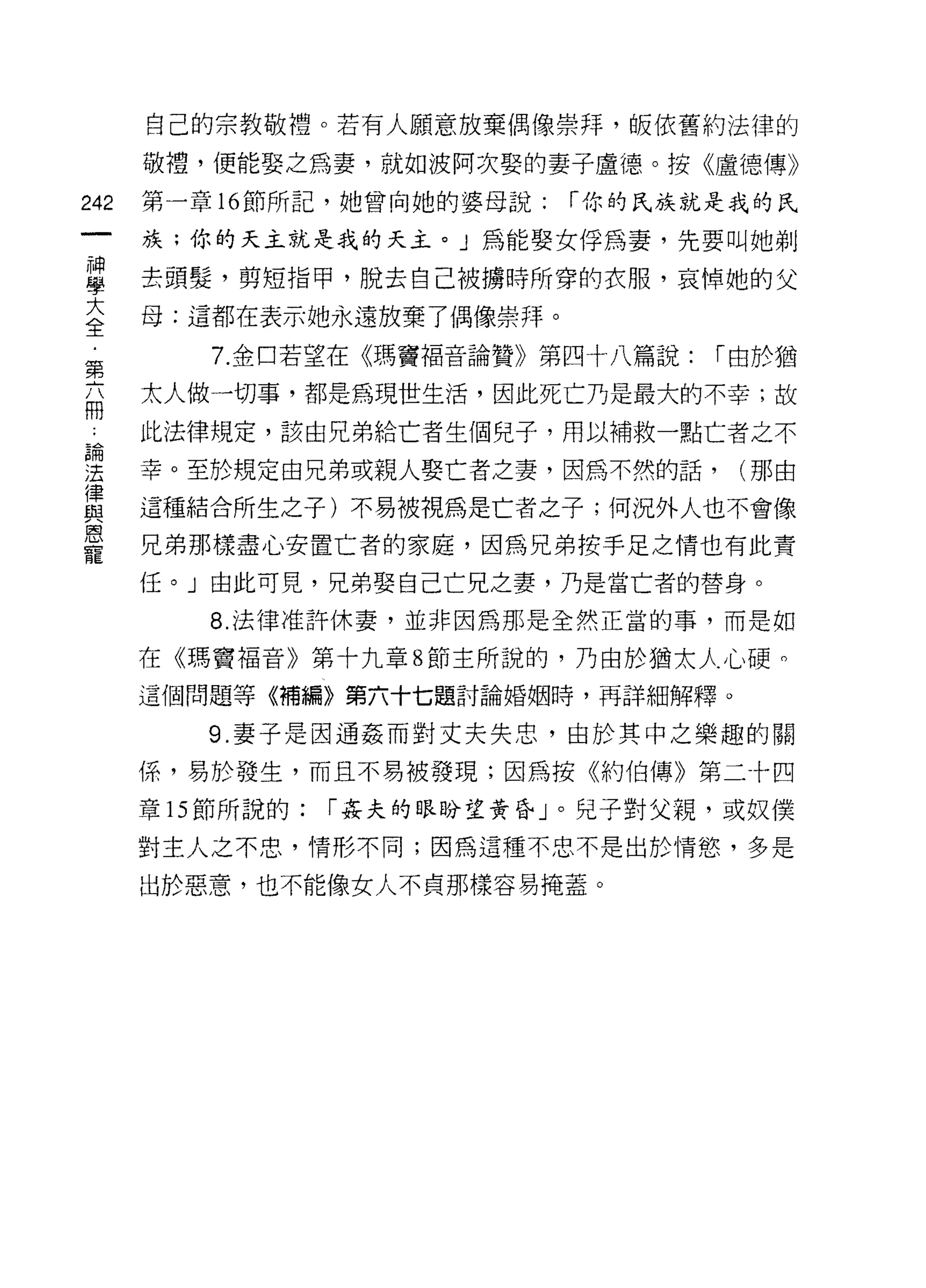 自己的宗教敬禮。若有人願意放棄偶像崇拜，皈依舊約法律的

      敬禮，便能娶之為妻，就如波阿次娶的妻子盧德。按《盧德傳》
242   第一章 16 節所記，她曾向她的婆母說:   í 你的氏族就是我的民

      族;你的天主就是我的天主。」為能娶女俘為妻，先要叫她剃
車     去頭髮'剪短指甲，脫去自己被據時所穿的衣服，哀悼她的父
大     母:這都在表示她永遠放棄了偶像崇拜。
全
         7. 金口若望在《瑪竇褔音論贊》第四十八篇說:    í 由於猶
第
高     太人做一切事，都是為現世生活，因此死亡乃是最大的不幸;故
一     此法律規定，該由兄弟給亡者生個兒子，用以補救一點亡者之不
理     幸。至於規定由兄弟或親人娶亡者之妻，因為不然的話， (那由
律
與     這種結合所生之子)不易被視為是亡者之子;何況外人也不會像
恩
      兄弟那樣盡心安置亡者的家庭，因為兄弟按手足之情也有此責
寵
      任。」由此可見，兄弟娶自己亡兄之妻，乃是當亡者的替身。

         8. 法律准許休妻，並非因為那是全然正當的事，而是如

      在《瑪竇褔音》第十九章 8 節主所說的，乃由於猶太人心硬。
      這個問題等《補編》第六十七題討論婚姻時，再詳細解釋。

         9. 妻子是因通姦而對丈夫失忠，由於其中之樂趣的關

      係，易於發生，而且不易被發現;因為按《約伯傳》第二十四
      章的節所說的:   í 姦夫的眼盼望黃昏」。兒子對父親，或奴僕

      對主人之不忠，情形不同;因為這種不忠不是出於情慾，多是

      出於惡意，也不能像女人不貞那樣容易掩蓋。
 